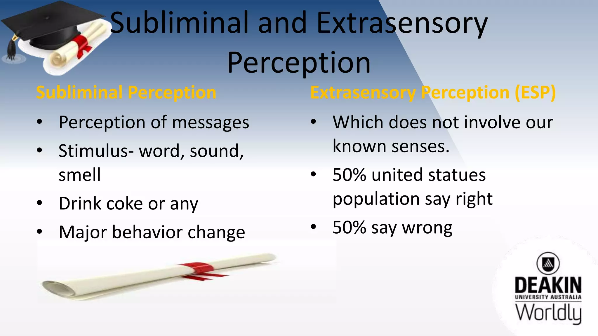 Subliminal and Extrasensory
Perception
Subliminal Perception
• Perception of messages
• Stimulus- word, sound,
smell
• Drink coke or any
• Major behavior change
Extrasensory Perception (ESP)
• Which does not involve our
known senses.
• 50% united statues
population say right
• 50% say wrong
 