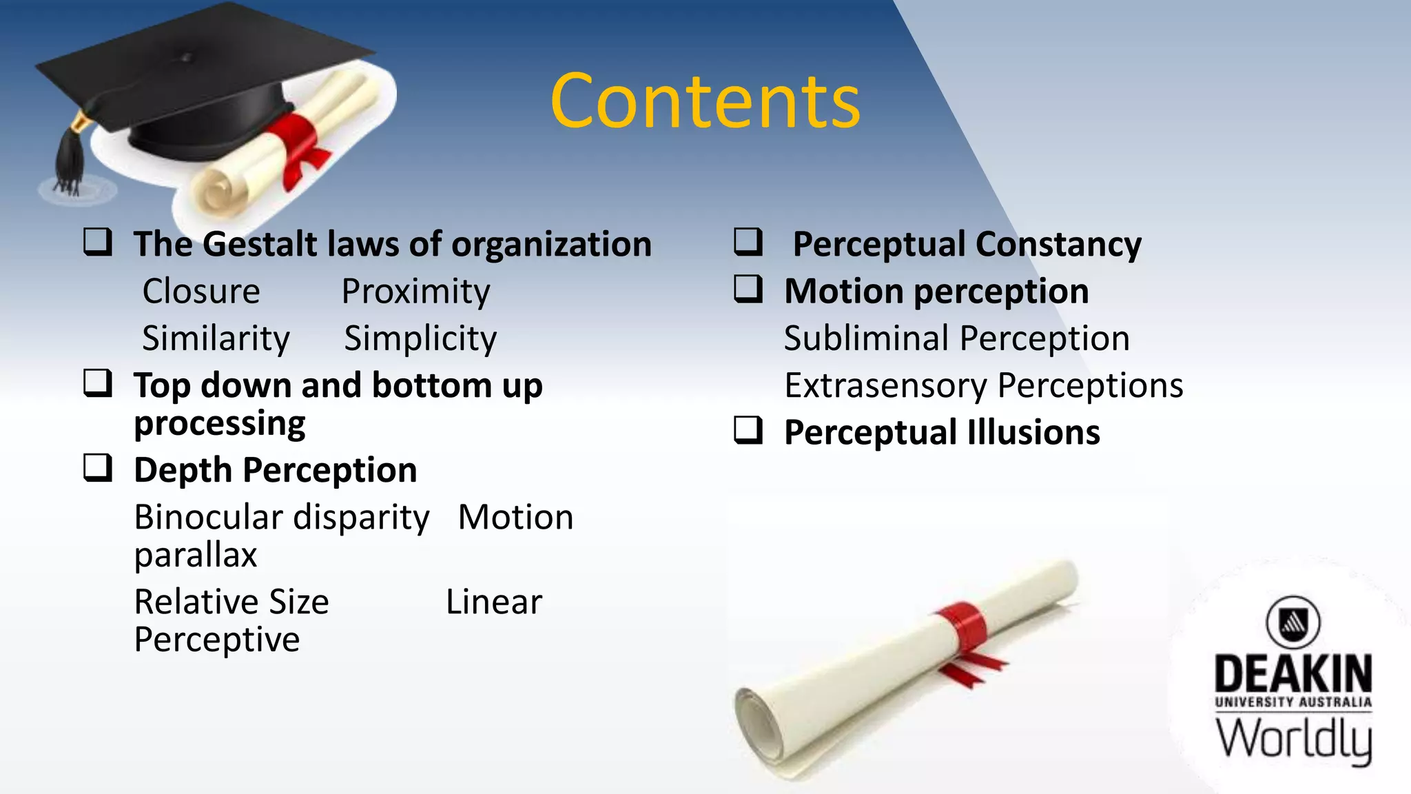 Contents
 The Gestalt laws of organization
Closure Proximity
Similarity Simplicity
 Top down and bottom up
processing
 Depth Perception
Binocular disparity Motion
parallax
Relative Size Linear
Perceptive
 Perceptual Constancy
 Motion perception
Subliminal Perception
Extrasensory Perceptions
 Perceptual Illusions
 