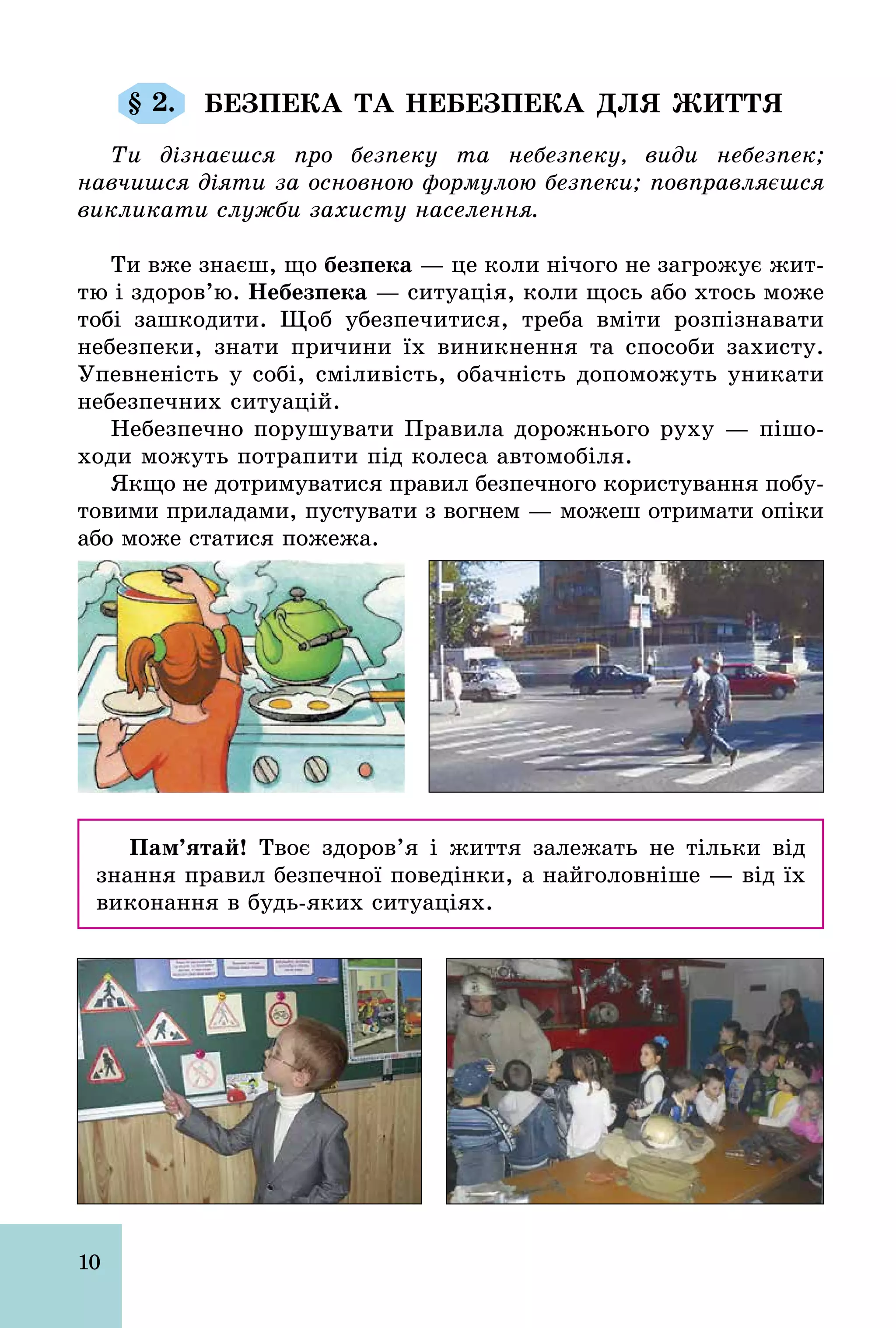 10
§ 2. БЕЗПЕКА ТА НЕБЕЗПЕКА ДЛЯ ЖИТТЯ
Ти дізнаєшся про безпеку та небезпеку, види небезпек;
навчишся діяти за основною формулою безпеки; повправляєшся
викликати служби захисту населення.
Ти вже знаєш, що безпека — це коли нічого не загрожує жит­
тю і здоров’ю. Небезпека — ситуація, коли щось або хтось може
тобі зашкодити. Щоб убезпечитися, треба вміти розпізнавати
небезпеки, знати причини їх виникнення та способи захисту.
Упевненість у собі, сміливість, обачність допоможуть уникати
небезпечних ситуацій.
Небезпечно порушувати Правила дорожнього руху — пішо-
ходи можуть потрапити під колеса автомобіля.
Якщо не дотримуватися правил безпечного користування побу-
товими приладами, пустувати з вогнем — можеш отримати опіки
або може статися пожежа.
Ïàì’ÿòàé! Твоє здоров’я і життя залежать не тільки від
знання правил безпечної поведінки, а найголовніше — від їх
виконання в будь­яких ситуаціях.
 