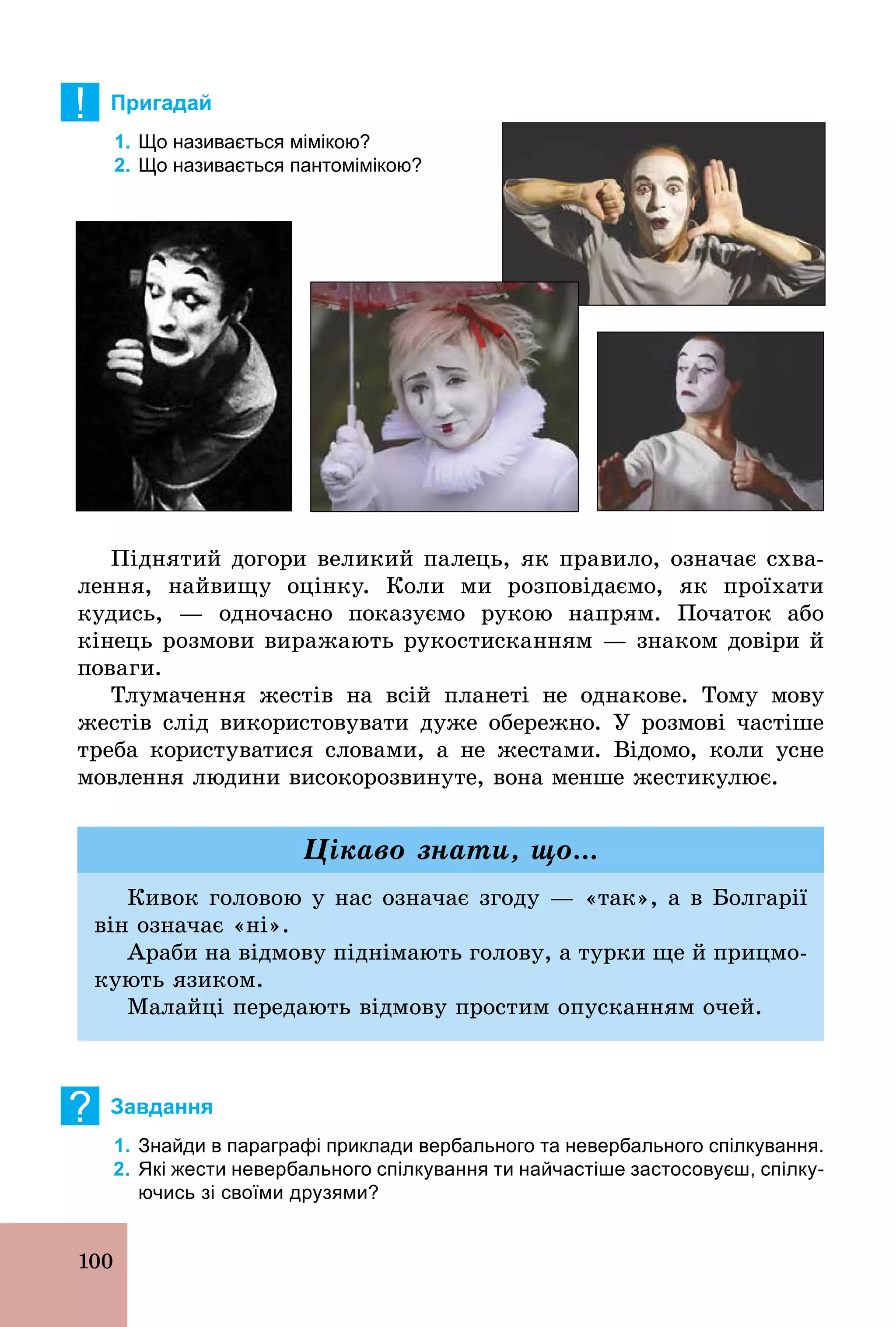 100
! Пригадай
1. Що називається мімікою?
2. Що називається пантомімікою?
Піднятий догори великий палець, як правило, означає схва-
лення, найвищу оцінку. Коли ми розповідаємо, як проїхати
кудись, — одночасно показуємо рукою напрям. Початок або
кінець розмови виражають рукостисканням — знаком довіри й
поваги.
Тлумачення жестів на всій планеті не однакове. Тому мову
жестів слід використовувати дуже обережно. У розмові частіше
треба користуватися словами, а не жестами. Відомо, коли усне
мовлення людини високорозвинуте, вона менше жестикулює.
Кивок головою у нас означає згоду — «так», а в Болгарії
він означає «ні».
Араби на відмову піднімають голову, а турки ще й прицмо-
кують язиком.
Малайці передають відмову простим опусканням очей.
Цікаво знати, що...
? Завдання
1. Знайди в параграфі приклади вербального та невербального спілкування.
2. Які жести невербального спілкування ти найчастіше застосовуєш, спілку­
ючись зі своїми друзями?
 