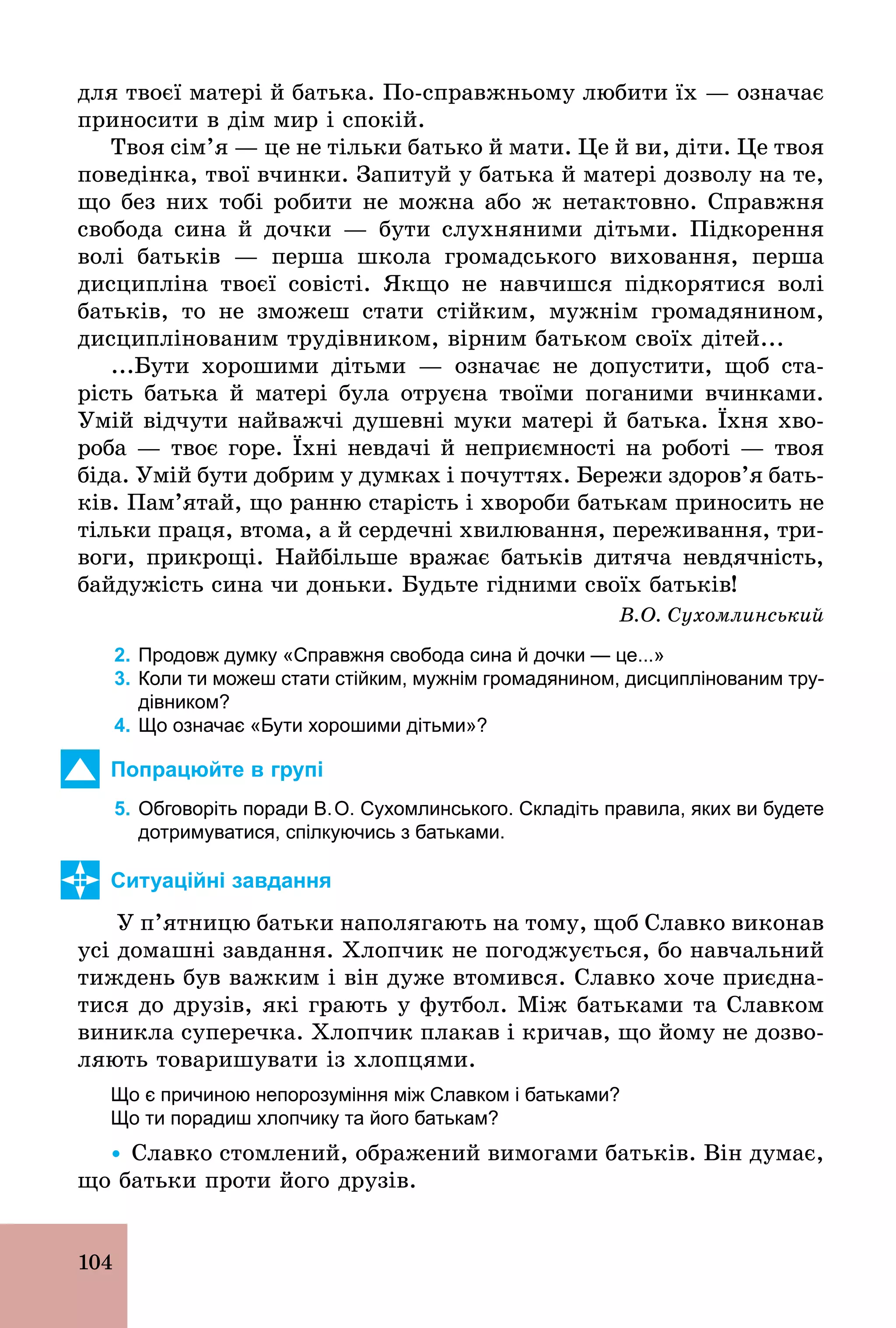 104
для твоєї матері й батька. По­справжньому любити їх — означає
приносити в дім мир і спокій.
Твоя сім’я — це не тільки батько й мати. Це й ви, діти. Це твоя
поведінка, твої вчинки. Запитуй у батька й матері дозволу на те,
що без них тобі робити не можна або ж нетактовно. Справжня
свобода сина й дочки — бути слухняними дітьми. Підкорення
волі батьків — перша школа громадського виховання, перша
дисципліна твоєї совісті. Якщо не навчишся підкорятися волі
батьків, то не зможеш стати стійким, мужнім громадянином,
дисциплінованим трудівником, вірним батьком своїх дітей...
...Бути хорошими дітьми — означає не допустити, щоб ста-
рість батька й матері була отруєна твоїми поганими вчинками.
Умій відчути найважчі душевні муки матері й батька. Їхня хво-
роба — твоє горе. Їхні невдачі й неприємності на роботі — твоя
біда. Умій бути добрим у думках і почуттях. Бережи здоров’я бать-
ків. Пам’ятай, що ранню старість і хвороби батькам приносить не
тільки праця, втома, а й сердечні хвилювання, переживання, три-
воги, прикрощі. Найбільше вражає батьків дитяча невдячність,
байдужість сина чи доньки. Будьте гідними своїх батьків!
В.О. Сухомлинський
2. Продовж думку «Справжня свобода сина й дочки — це...»
3. Коли ти можеш стати стійким, мужнім громадянином, дисциплінованим тру­
дівником?
4. Що означає «Бути хорошими дітьми»?
Попрацюйте в групі
5. Обговоріть поради В.О. Сухомлинського. Складіть правила, яких ви будете
дотримуватися, спілкуючись з батьками.
Ситуаційні завдання
У п’ятницю батьки наполягають на тому, щоб Славко виконав
усі домашні завдання. Хлопчик не погоджується, бо навчальний
тиждень був важким і він дуже втомився. Славко хоче приєдна-
тися до друзів, які грають у футбол. Між батьками та Славком
виникла суперечка. Хлопчик плакав і кричав, що йому не дозво-
ляють товаришувати із хлопцями.
Що є причиною непорозуміння між Славком і батьками?
Що ти порадиш хлопчику та його батькам?
Ÿ Славко стомлений, ображений вимогами батьків. Він думає,
що батьки проти його друзів.
 