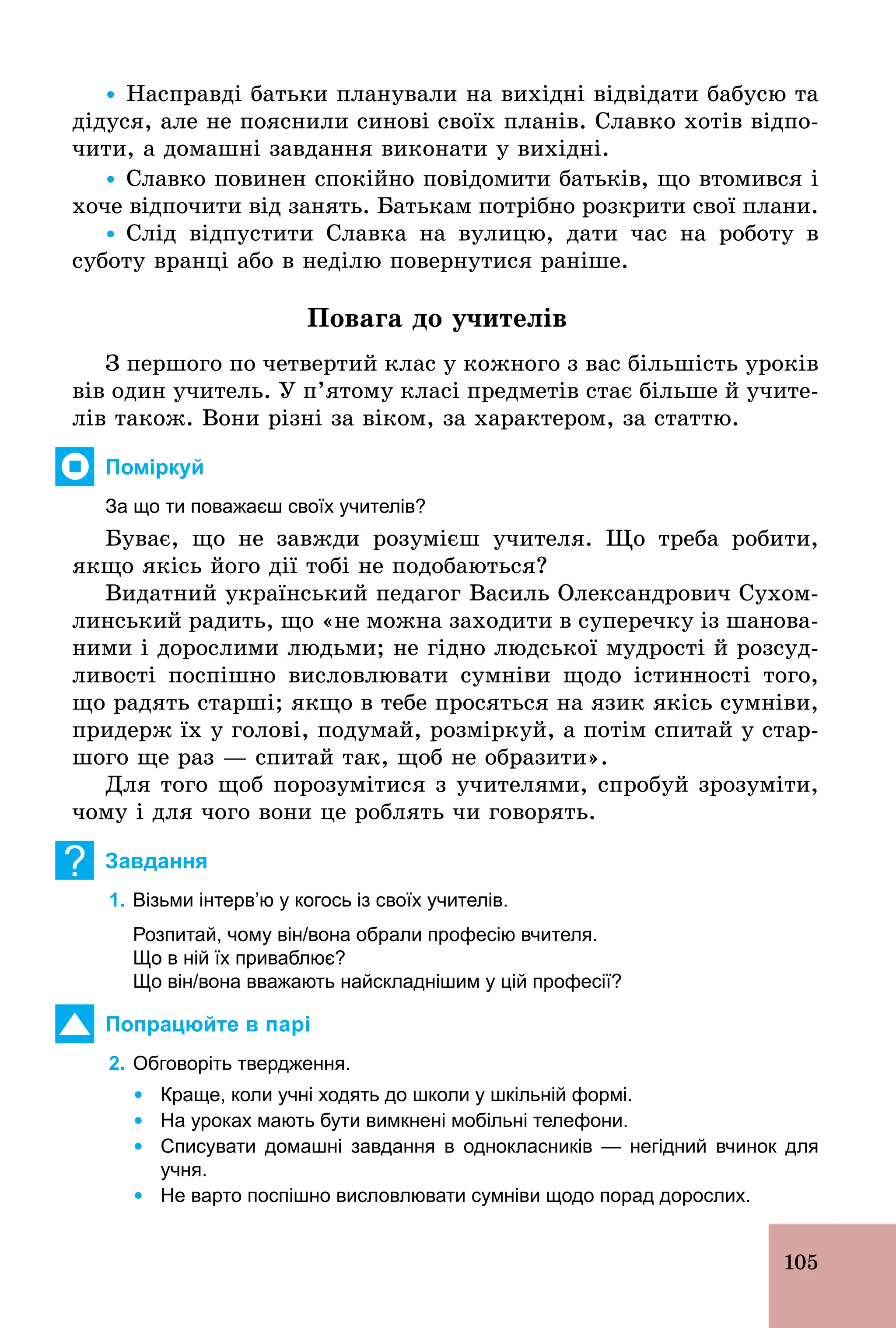 105
Ÿ Насправді батьки планували на вихідні відвідати бабусю та
дідуся, але не пояснили синові своїх планів. Славко хотів відпо-
чити, а домашні завдання виконати у вихідні.
Ÿ Славко повинен спокійно повідомити батьків, що втомився і
хоче відпочити від занять. Батькам потрібно розкрити свої плани.
Ÿ Слід відпустити Славка на вулицю, дати час на роботу в
суботу вранці або в неділю повернутися раніше.
Повага до учителів
З першого по четвертий клас у кожного з вас більшість уроків
вів один учитель. У п’ятому класі предметів стає більше й учите-
лів також. Вони різні за віком, за характером, за статтю.
Поміркуй
За що ти поважаєш своїх учителів?
Буває, що не завжди розумієш учителя. Що треба робити,
якщо якісь його дії тобі не подобаються?
Видатний український педагог Василь Олександрович Сухом-
линський радить, що «не можна заходити в суперечку із шанова-
ними і дорослими людьми; не гідно людської мудрості й розсуд-
ливості поспішно висловлювати сумніви щодо істинності того,
що радять старші; якщо в тебе просяться на язик якісь сумніви,
придерж їх у голові, подумай, розміркуй, а потім спитай у стар-
шого ще раз — спитай так, щоб не образити».
Для того щоб порозумітися з учителями, спробуй зрозуміти,
чому і для чого вони це роблять чи говорять.
? Завдання
1. Візьми інтерв’ю у когось із своїх учителів.
Розпитай, чому він/вона обрали професію вчителя.
Що в ній їх приваблює?
Що він/вона вважають найскладнішим у цій професії?
Попрацюйте в парі
2. Обговоріть твердження.
	 Ÿ	Краще, коли учні ходять до школи у шкільній формі.
	 Ÿ	На уроках мають бути вимкнені мобільні телефони.
	 Ÿ	Списувати домашні завдання в однокласників — негідний вчинок для
учня.
	 Ÿ	Не варто поспішно висловлювати сумніви щодо порад дорослих.
 