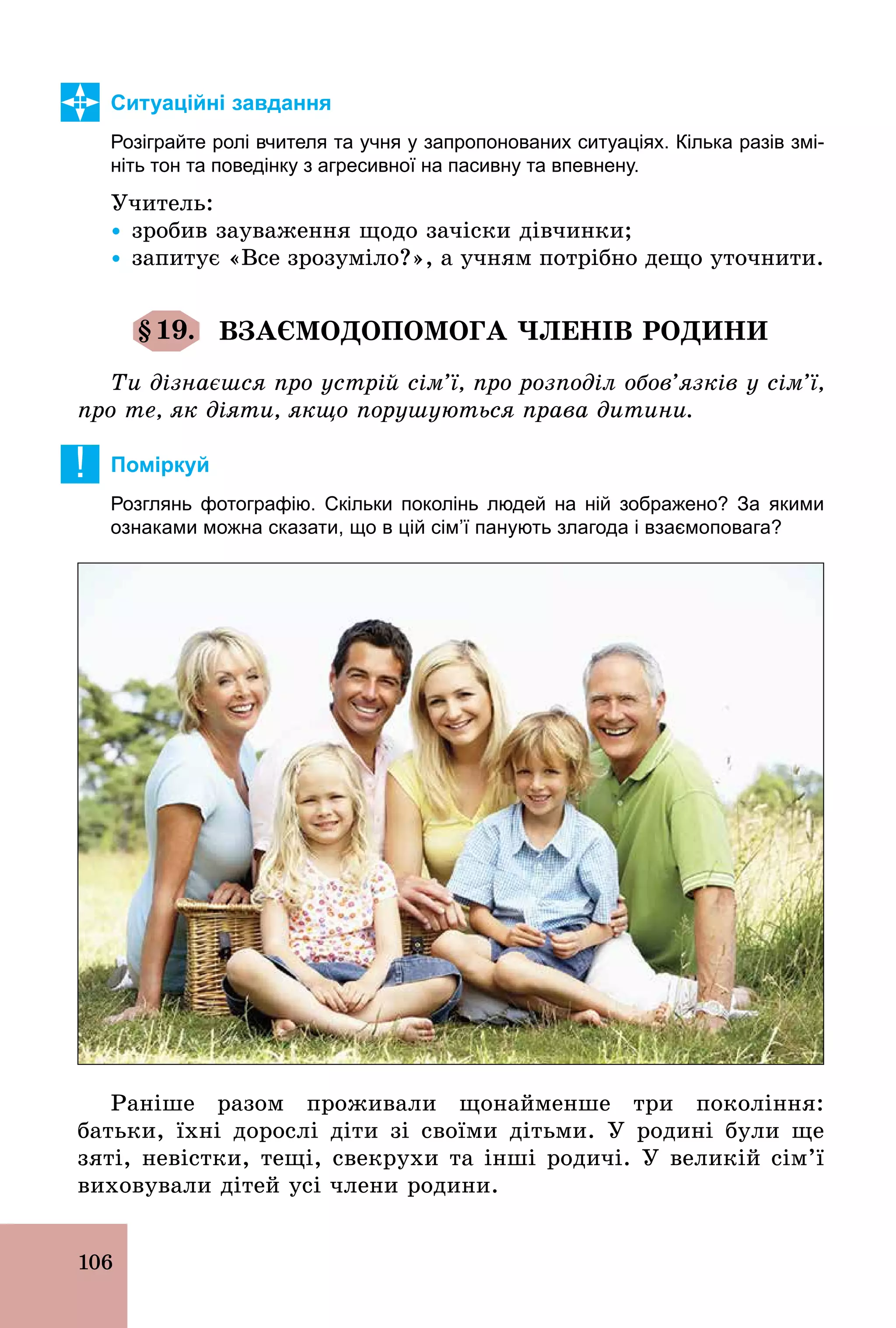 106
Ситуаційні завдання
Розіграйте ролі вчителя та учня у запропонованих ситуаціях. Кілька разів змі­
ніть тон та поведінку з агресивної на пасивну та впевнену.
Учитель:
Ÿ зробив зауваження щодо зачіски дівчинки;
Ÿ запитує «Все зрозуміло?», а учням потрібно дещо уточнити.
§19. ВЗАЄМОДОПОМОГА ЧЛЕНІВ РОДИНИ
Ти дізнаєшся про устрій сім’ї, про розподіл обов’язків у сім’ї,
про те, як діяти, якщо порушуються права дитини.
! Поміркуй
Розглянь фотографію. Скільки поколінь людей на ній зображено? За якими
ознаками можна сказати, що в цій сім’ї панують злагода і взаємоповага?
Раніше разом проживали щонайменше три покоління:
батьки, їхні дорослі діти зі своїми дітьми. У родині були ще
зяті, невістки, тещі, свекрухи та інші родичі. У великій сім’ї
виховували дітей усі члени родини.
 