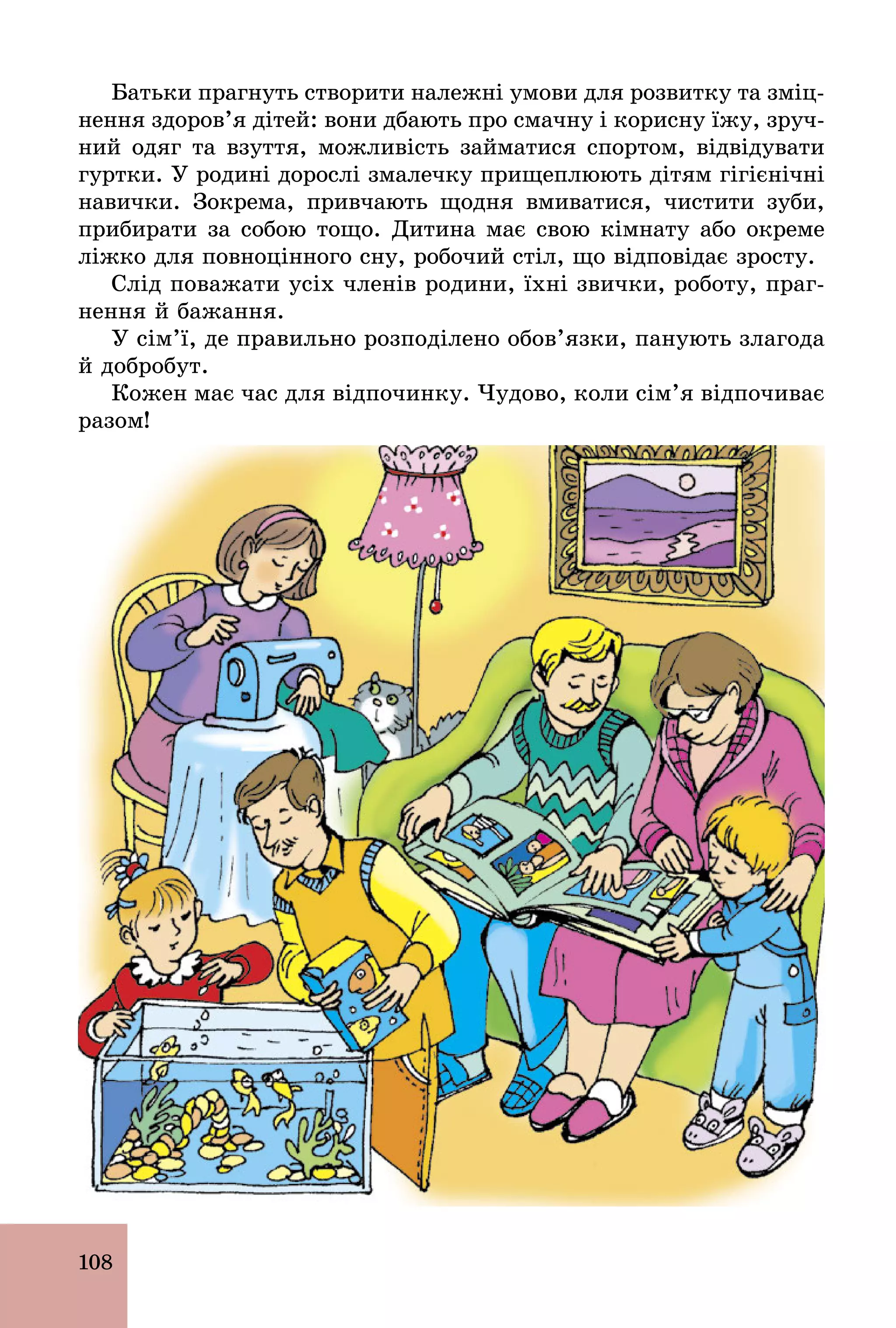 108
Батьки прагнуть створити належні умови для розвитку та зміц-
нення здоров’я дітей: вони дбають про смачну і корисну їжу, зруч-
ний одяг та взуття, можливість займатися спортом, відвідувати
гуртки. У родині дорослі змалечку прищеплюють дітям гігієнічні
навички. Зокрема, привчають щодня вмиватися, чистити зуби,
прибирати за собою тощо. Дитина має свою кімнату або окреме
ліжко для повноцінного сну, робочий стіл, що відповідає зросту.
Слід поважати усіх членів родини, їхні звички, роботу, праг-
нення й бажання.
У сім’ї, де правильно розподілено обов’язки, панують злагода
й добробут.
Кожен має час для відпочинку. Чудово, коли сім’я відпочиває
разом!
 