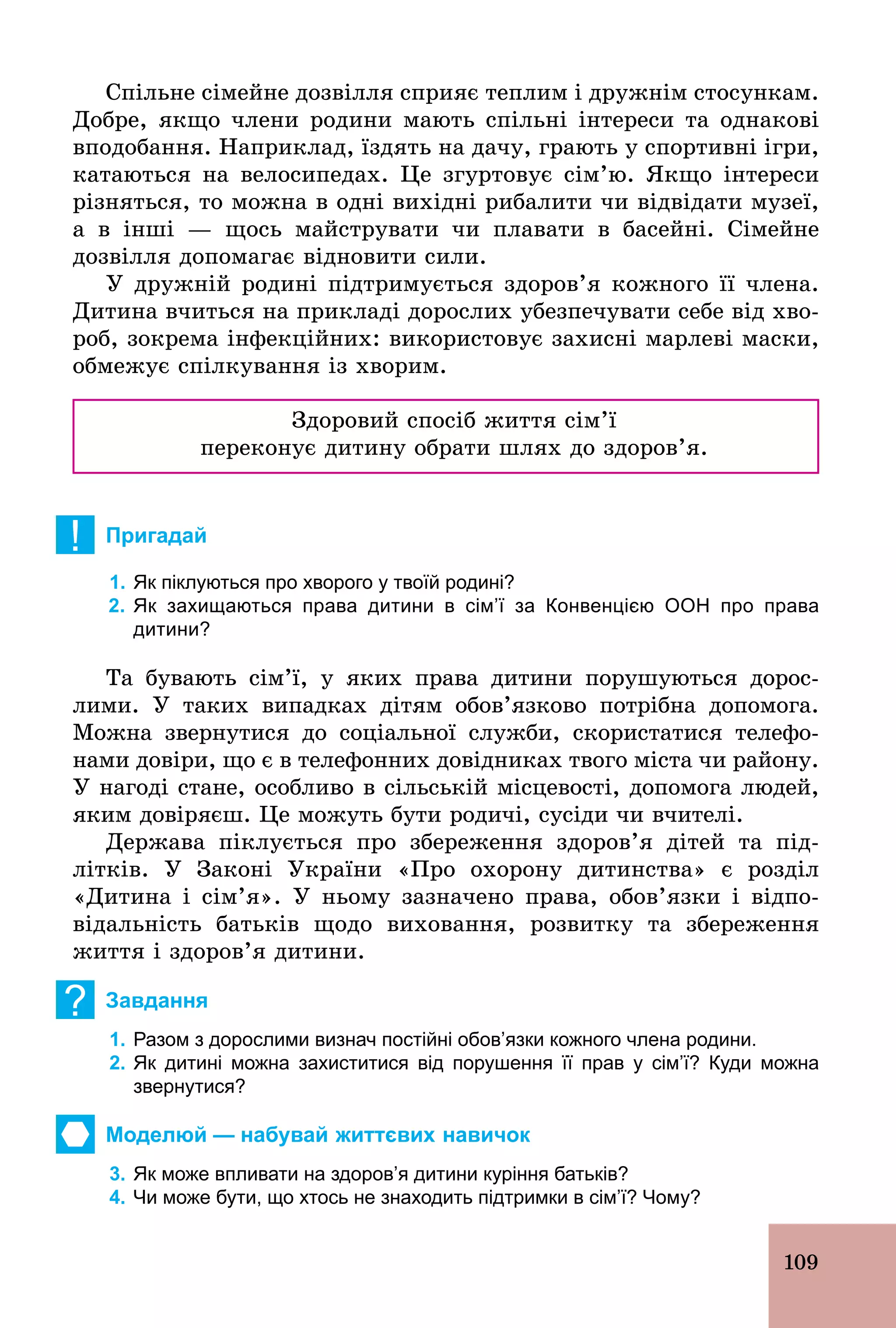109
Спільне сімейне дозвілля сприяє теплим і дружнім стосункам.
Добре, якщо члени родини мають спільні інтереси та однакові
вподобання. Наприклад, їздять на дачу, грають у спортивні ігри,
катаються на велосипедах. Це згуртовує сім’ю. Якщо інтереси
різняться, то можна в одні вихідні рибалити чи відвідати музеї,
а в інші — щось майструвати чи плавати в басейні. Сімейне
дозвілля допомагає відновити сили.
У дружній родині підтримується здоров’я кожного її члена.
Дитина вчиться на прикладі дорослих убезпечувати себе від хво-
роб, зокрема інфекційних: використовує захисні марлеві маски,
обмежує спілкування із хворим.
Здоровий спосіб життя сім’ї
переконує дитину обрати шлях до здоров’я.
! Пригадай
1. Як піклуються про хворого у твоїй родині?
2. Як захищаються права дитини в сім’ї за Конвенцією ООН про права
дитини?
Та бувають сім’ї, у яких права дитини порушуються дорос-
лими. У таких випадках дітям обов’язково потрібна допомога.
Можна звернутися до соціальної служби, скористатися телефо-
нами довіри, що є в телефонних довідниках твого міста чи району.
У нагоді стане, особливо в сільській місцевості, допомога людей,
яким довіряєш. Це можуть бути родичі, сусіди чи вчителі.
Держава піклується про збереження здоров’я дітей та під-
літків. У Законі України «Про охорону дитинства» є розділ
«Дитина і сім’я». У ньому зазначено права, обов’язки і відпо-
відальність батьків щодо виховання, розвитку та збереження
життя і здоров’я дитини.
? Завдання
1. Разом з дорослими визнач постійні обов’язки кожного члена родини.
2. Як дитині можна захиститися від порушення її прав у сім’ї? Куди можна
звернутися?
Моделюй — набувай життєвих навичок
3. Як може впливати на здоров’я дитини куріння батьків?
4. Чи може бути, що хтось не знаходить підтримки в сім’ї? Чому?
 