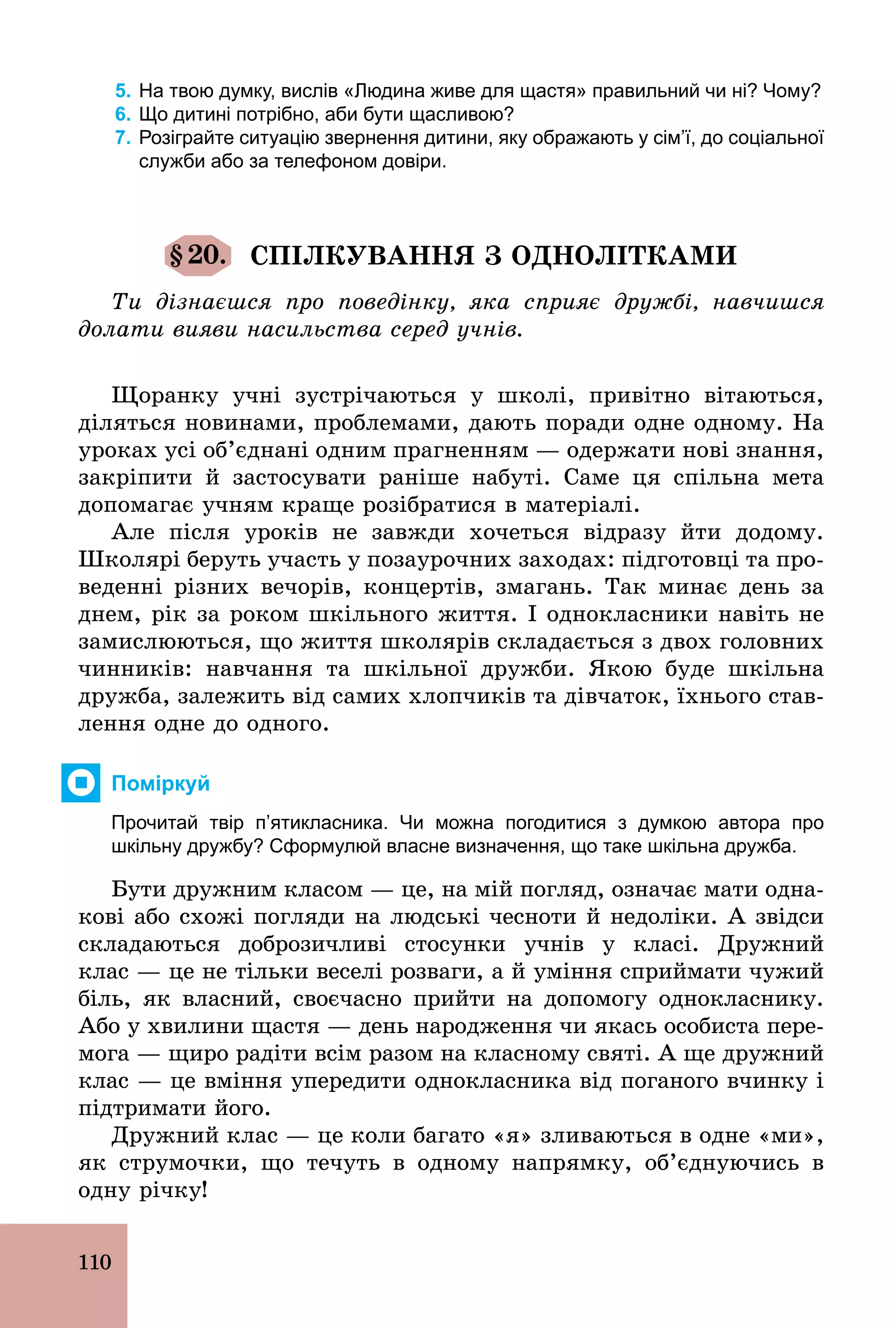 110
5. На твою думку, вислів «Людина живе для щастя» правильний чи ні? Чому?
6. Що дитині потрібно, аби бути щасливою?
7. Розіграйте ситуацію звернення дитини, яку ображають у сім’ї, до соціальної
служби або за телефоном довіри.
§20. СПІЛКУВАННЯ З ОДНОЛІТКАМИ
Ти дізнаєшся про поведінку, яка сприяє дружбі, навчишся
долати вияви насильства серед учнів.
Щоранку учні зустрічаються у школі, привітно вітаються,
діляться новинами, проблемами, дають поради одне одному. На
уроках усі об’єднані одним прагненням — одержати нові знання,
закріпити й застосувати раніше набуті. Саме ця спільна мета
допомагає учням краще розібратися в матеріалі.
Але після уроків не завжди хочеться відразу йти додому.
Школярі беруть участь у позаурочних заходах: підготовці та про-
веденні різних вечорів, концертів, змагань. Так минає день за
днем, рік за роком шкільного життя. І однокласники навіть не
замислюються, що життя школярів складається з двох головних
чинників: навчання та шкільної дружби. Якою буде шкільна
дружба, залежить від самих хлопчиків та дівчаток, їхнього став-
лення одне до одного.
Поміркуй
Прочитай твір п’ятикласника. Чи можна погодитися з думкою автора про
шкільну дружбу? Сформулюй власне визначення, що таке шкільна дружба.
Бути дружним класом — це, на мій погляд, означає мати одна-
кові або схожі погляди на людські чесноти й недоліки. А звідси
складаються доброзичливі стосунки учнів у класі. Дружний
клас — це не тільки веселі розваги, а й уміння сприймати чужий
біль, як власний, своєчасно прийти на допомогу однокласнику.
Або у хвилини щастя — день народження чи якась особиста пере-
мога — щиро радіти всім разом на класному святі. А ще дружний
клас — це вміння упередити однокласника від поганого вчинку і
підтримати його.
Дружний клас — це коли багато «я» зливаються в одне «ми»,
як струмочки, що течуть в одному напрямку, об’єднуючись в
одну річку!
 