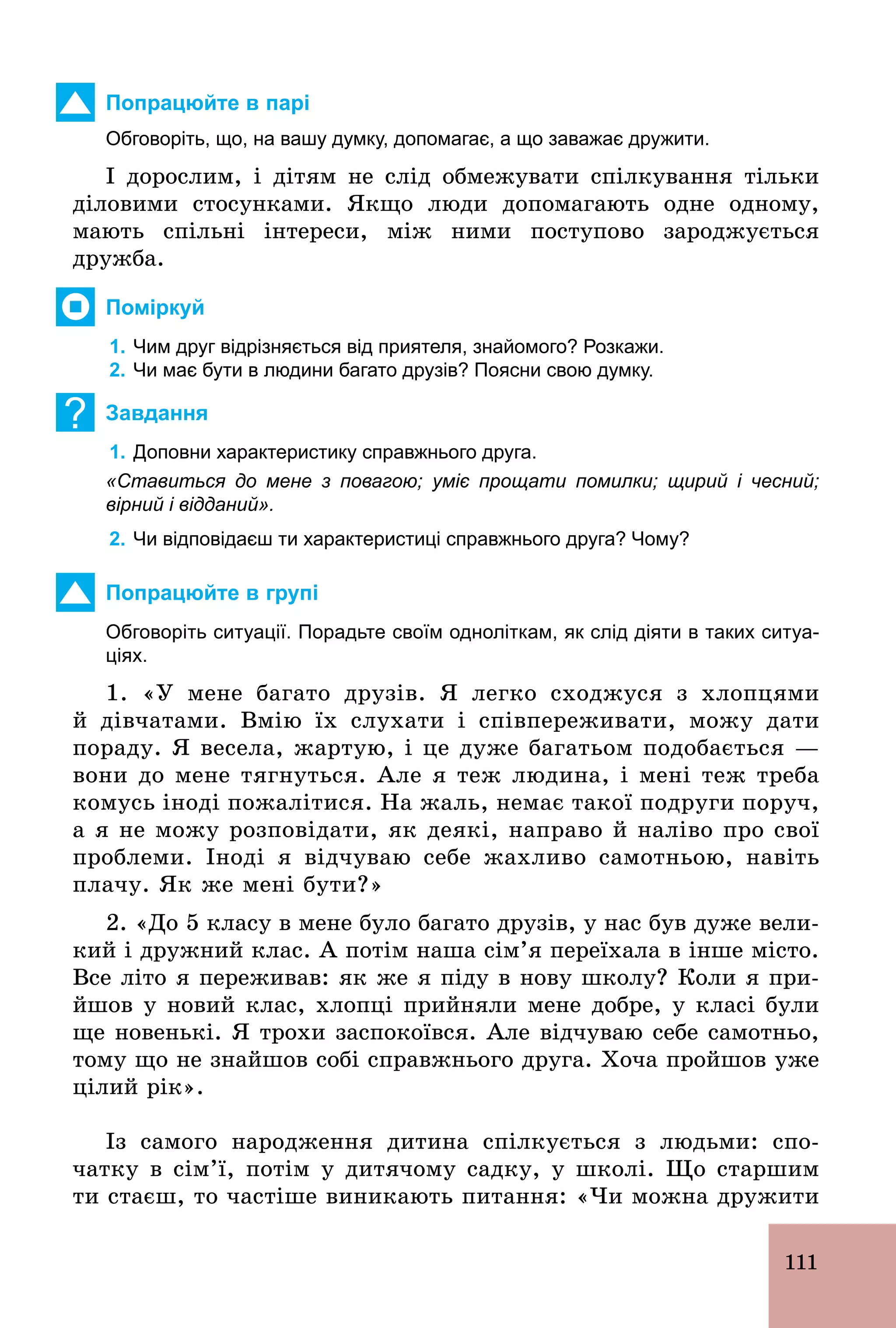 111
Попрацюйте в парі
Обговоріть, що, на вашу думку, допомагає, а що заважає дружити.
І дорослим, і дітям не слід обмежувати спілкування тільки
діловими стосунками. Якщо люди допомагають одне одному,
мають спільні інтереси, між ними поступово зароджується
дружба.
Поміркуй
1. Чим друг відрізняється від приятеля, знайомого? Розкажи.
2. Чи має бути в людини багато друзів? Поясни свою думку.
? Завдання
1. Доповни характеристику справжнього друга.
«Ставиться до мене з повагою; уміє прощати помилки; щирий і чесний;
вірний і відданий».
2. Чи відповідаєш ти характеристиці справжнього друга? Чому?
Попрацюйте в групі
Обговоріть ситуації. Порадьте своїм одноліткам, як слід діяти в таких ситуа­
ціях.
1. «У мене багато друзів. Я легко сходжуся з хлопцями
й дівчатами. Вмію їх слухати і співпереживати, можу дати
пораду. Я весела, жартую, і це дуже багатьом подобається —
вони до мене тягнуться. Але я теж людина, і мені теж треба
комусь іноді пожалітися. На жаль, немає такої подруги поруч,
а я не можу розповідати, як деякі, направо й наліво про свої
проблеми. Іноді я відчуваю себе жахливо самотньою, навіть
плачу. Як же мені бути?»
2. «До 5 класу в мене було багато друзів, у нас був дуже вели-
кий і дружний клас. А потім наша сім’я переїхала в інше місто.
Все літо я переживав: як же я піду в нову школу? Коли я при­
йшов у новий клас, хлопці прийняли мене добре, у класі були
ще новенькі. Я трохи заспокоївся. Але відчуваю себе самотньо,
тому що не знайшов собі справжнього друга. Хоча пройшов уже
цілий рік».
Із самого народження дитина спілкується з людьми: спо-
чатку в сім’ї, потім у дитячому садку, у школі. Що старшим
ти стаєш, то частіше виникають питання: «Чи можна дружити
 
