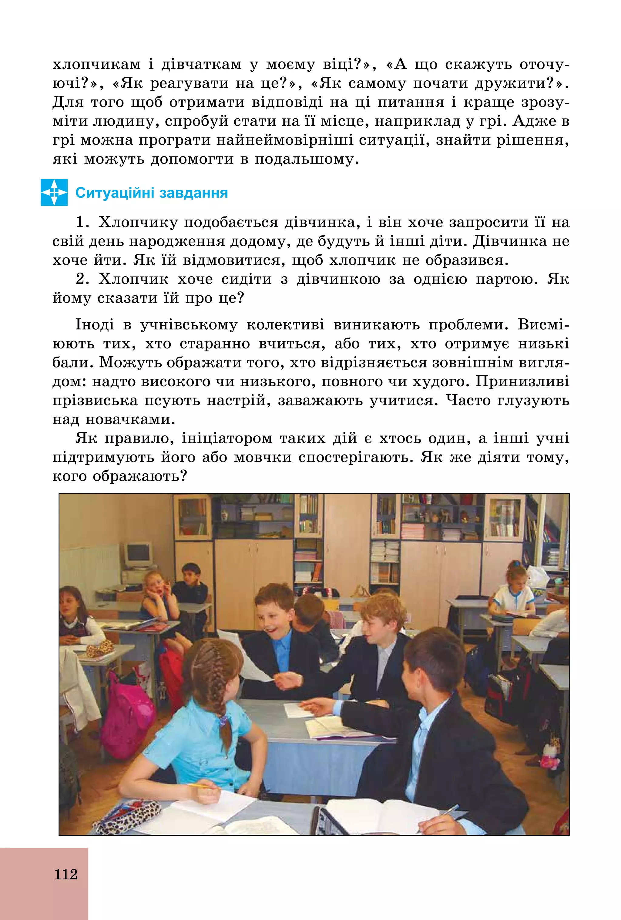 112
хлопчикам і дівчаткам у моєму віці?», «А що скажуть оточу-
ючі?», «Як реагувати на це?», «Як самому почати дружити?».
Для того щоб отримати відповіді на ці питання і краще зрозу-
міти людину, спробуй стати на її місце, наприклад у грі. Адже в
грі можна програти найнеймовірніші ситуації, знайти рішення,
які можуть допомогти в подальшому.
Ситуаційні завдання
1. Хлопчику подобається дівчинка, і він хоче запросити її на
свій день народження додому, де будуть й інші діти. Дівчинка не
хоче йти. Як їй відмовитися, щоб хлопчик не образився.
2. Хлопчик хоче сидіти з дівчинкою за однією партою. Як
йому сказати їй про це?
Іноді в учнівському колективі виникають проблеми. Висмі-
юють тих, хто старанно вчиться, або тих, хто отримує низькі
бали. Можуть ображати того, хто відрізняється зовнішнім вигля-
дом: надто високого чи низького, повного чи худого. Принизливі
прізвиська псують настрій, заважають учитися. Часто глузують
над новачками.
Як правило, ініціатором таких дій є хтось один, а інші учні
підтримують його або мовчки спостерігають. Як же діяти тому,
кого ображають?
 