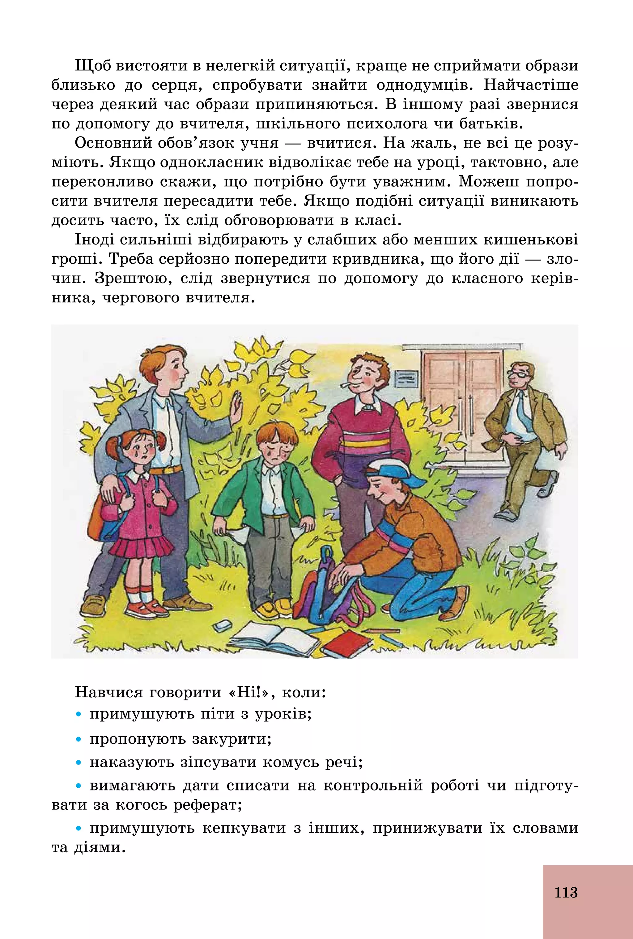113
Щоб вистояти в нелегкій ситуації, краще не сприймати образи
близько до серця, спробувати знайти однодумців. Найчастіше
через деякий час образи припиняються. В іншому разі звернися
по допомогу до вчителя, шкільного психолога чи батьків.
Основний обов’язок учня — вчитися. На жаль, не всі це розу-
міють. Якщо однокласник відволікає тебе на уроці, тактовно, але
переконливо скажи, що потрібно бути уважним. Можеш попро-
сити вчителя пересадити тебе. Якщо подібні ситуації виникають
досить часто, їх слід обговорювати в класі.
Іноді сильніші відбирають у слабших або менших кишенькові
гроші. Треба серйозно попередити кривдника, що його дії — зло-
чин. Зрештою, слід звернутися по допомогу до класного керів-
ника, чергового вчителя.
Навчися говорити «Ні!», коли:
Ÿ примушують піти з уроків;
Ÿ пропонують закурити;
Ÿ наказують зіпсувати комусь речі;
Ÿ вимагають дати списати на контрольній роботі чи підготу-
вати за когось реферат;
Ÿ примушують кепкувати з інших, принижувати їх словами
та діями.
 
