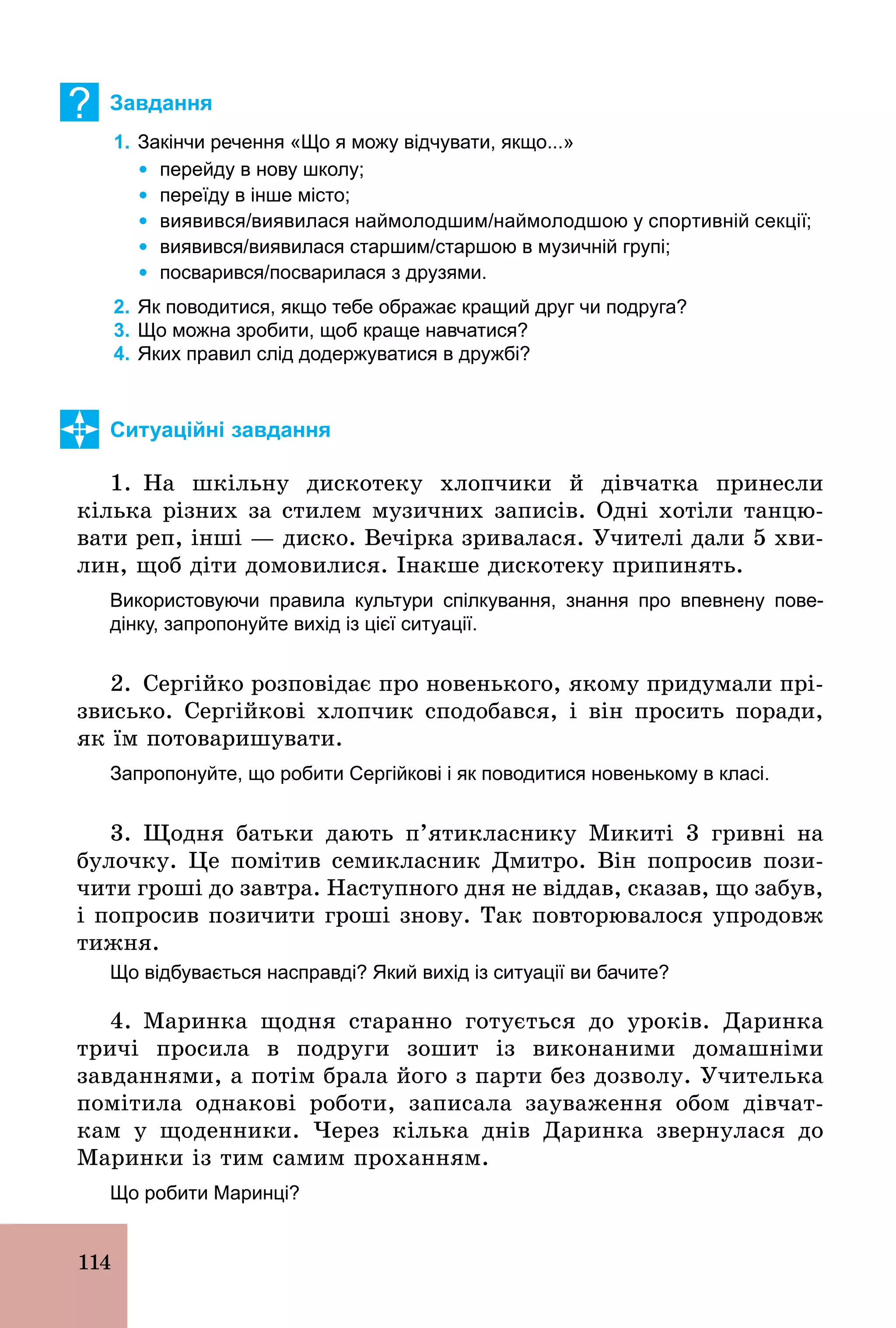 114
? Завдання
1. Закінчи речення «Що я можу відчувати, якщо...»
Ÿ перейду в нову школу;
Ÿ переїду в інше місто;
Ÿ виявився/виявилася наймолодшим/наймолодшою у спортивній секції;
Ÿ виявився/виявилася старшим/старшою в музичній групі;
Ÿ посварився/посварилася з друзями.
2. Як поводитися, якщо тебе ображає кращий друг чи подруга?
3. Що можна зробити, щоб краще навчатися?
4. Яких правил слід додержуватися в дружбі?
Ситуаційні завдання
1. На шкільну дискотеку хлопчики й дівчатка принесли
кілька різних за стилем музичних записів. Одні хотіли танцю-
вати реп, інші — диско. Вечірка зривалася. Учителі дали 5 хви-
лин, щоб діти домовилися. Інакше дискотеку припинять.
Використовуючи правила культури спілкування, знання про впевнену пове­
дінку, запропонуйте вихід із цієї ситуації.
2. Сергійко розповідає про новенького, якому придумали прі­
звисько. Сергійкові хлопчик сподобався, і він просить поради,
як їм потоваришувати.
Запропонуйте, що робити Сергійкові і як поводитися новенькому в класі.
3. Щодня батьки дають п’ятикласнику Микиті 3 гривні на
булочку. Це помітив семикласник Дмитро. Він попросив пози-
чити гроші до завтра. Наступного дня не віддав, сказав, що забув,
і попросив позичити гроші знову. Так повторювалося упродовж
тижня.
Що відбувається насправді? Який вихід із ситуації ви бачите?
4. Маринка щодня старанно готується до уроків. Даринка
тричі просила в подруги зошит із виконаними домашніми
завданнями, а потім брала його з парти без дозволу. Учителька
помітила однакові роботи, записала зауваження обом дівчат-
кам у щоденники. Через кілька днів Даринка звернулася до
Маринки із тим самим проханням.
Що робити Маринці?
 
