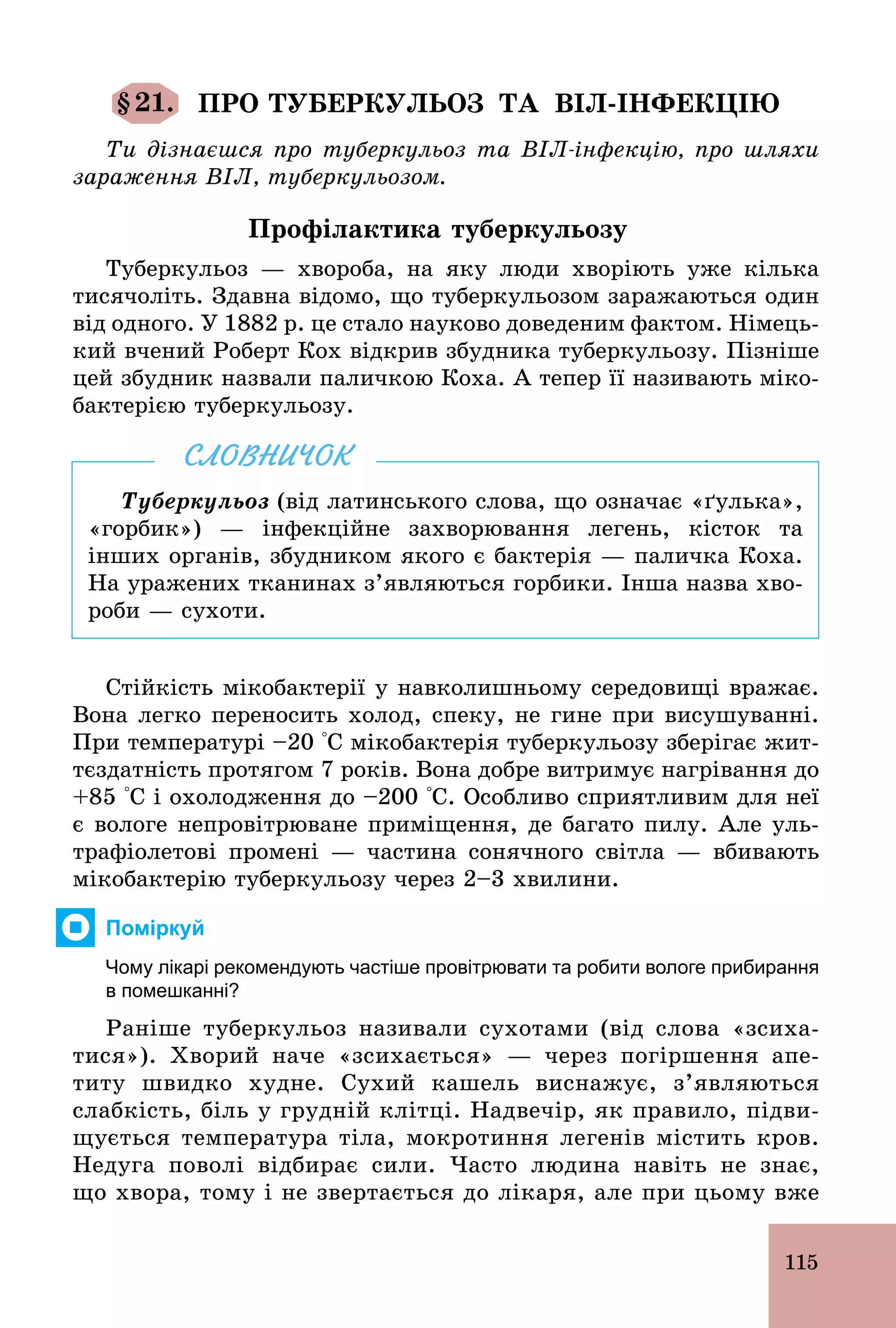 115
§21. ПРО ТУБЕРКУЛЬОЗ ТА ВІЛ-ІНФЕКЦІЮ
Ти дізнаєшся про туберкульоз та ВІЛ-інфекцію, про шляхи
зараження ВІЛ, туберкульозом.
Профілактика туберкульозу
Туберкульоз — хвороба, на яку люди хворіють уже кілька
тисячоліть. Здавна відомо, що туберкульозом заражаються один
від одного. У 1882 р. це стало науково доведеним фактом. Німець-
кий вчений Роберт Кох відкрив збудника туберкульозу. Пізніше
цей збудник назвали паличкою Коха. А тепер її називають міко-
бактерією туберкульозу.
Туберкульоз (від латинського слова, що означає «ґулька»,
«горбик») — інфекційне захворювання легень, кісток та
інших органів, збудником якого є бактерія — паличка Коха.
На уражених тканинах з’являються горбики. Інша назва хво-
роби — сухоти.
СЛОВНИЧОК
Стійкість мікобактерії у навколишньому середовищі вражає.
Вона легко переносить холод, спеку, не гине при висушуванні.
При температурі –20 °С мікобактерія туберкульозу зберігає жит-
тєздатність протягом 7 років. Вона добре витримує нагрівання до
+85 °С і охолодження до –200 °С. Особливо сприятливим для неї
є вологе непровітрюване приміщення, де багато пилу. Але уль-
трафіолетові промені — частина сонячного світла — вбивають
мікобактерію туберкульозу через 2–3 хвилини.
Поміркуй
Чому лікарі рекомендують частіше провітрювати та робити вологе прибирання
в помешканні?
Раніше туберкульоз називали сухотами (від слова «зсиха-
тися»). Хворий наче «зсихається» — через погіршення апе-
титу швидко худне. Сухий кашель виснажує, з’являються
слабкість, біль у грудній клітці. Надвечір, як правило, підви-
щується температура тіла, мокротиння легенів містить кров.
Недуга поволі відбирає сили. Часто людина навіть не знає,
що хвора, тому і не звертається до лікаря, але при цьому вже
 