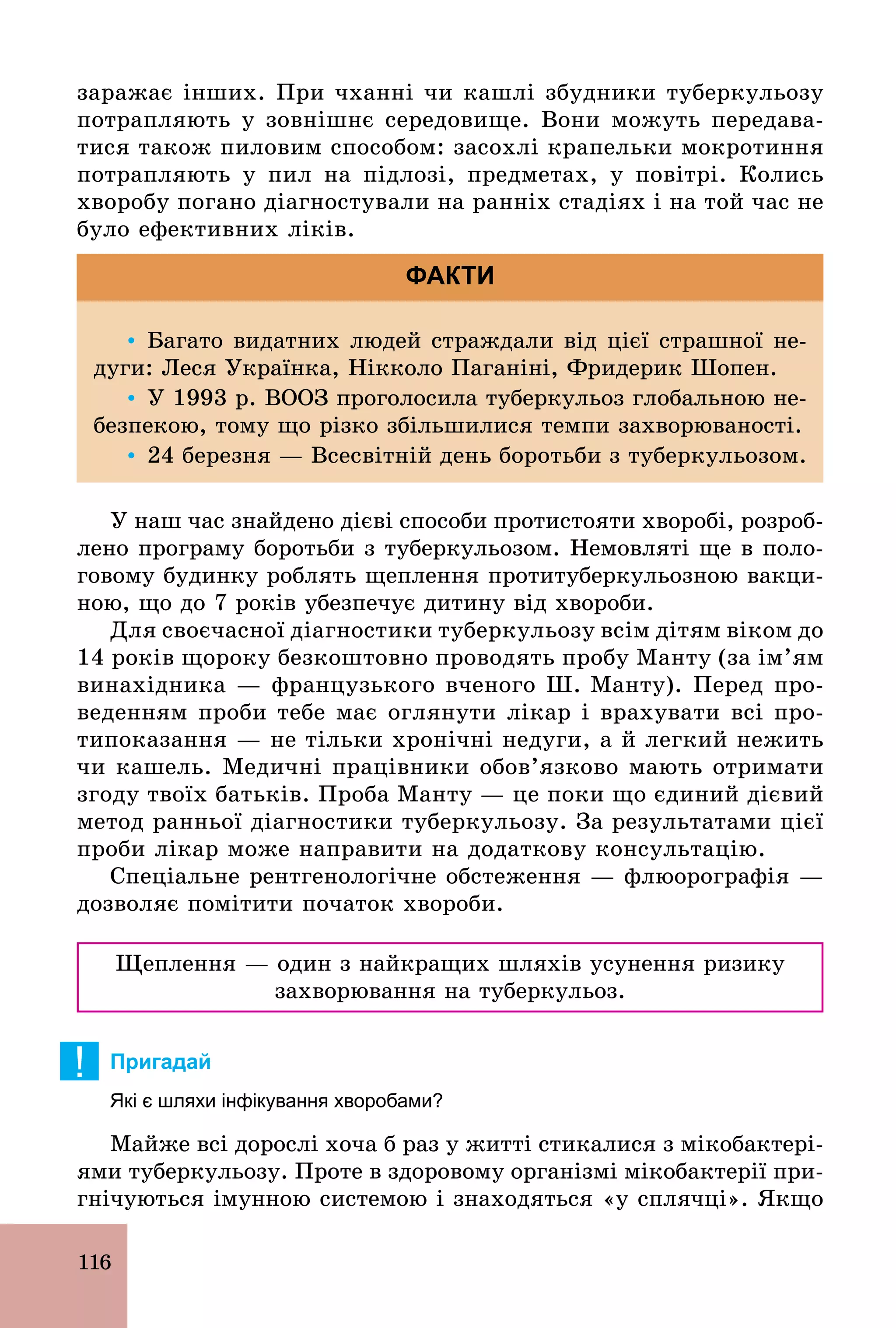 116
заражає інших. При чханні чи кашлі збудники туберкульозу
потрапляють у зовнішнє середовище. Вони можуть передава-
тися також пиловим способом: засохлі крапельки мокротиння
потрапляють у пил на підлозі, предметах, у повітрі. Колись
хворобу погано діагностували на ранніх стадіях і на той час не
було ефективних ліків.
Ÿ Багато видатних людей страждали від цієї страшної не-
дуги: Леся Українка, Нікколо Паганіні, Фридерик Шопен.
Ÿ У 1993 р. ВООЗ проголосила туберкульоз глобальною не-
безпекою, тому що різко збільшилися темпи захворюваності.
Ÿ 24 березня — Всесвітній день боротьби з туберкульозом.
ФАКТИ
У наш час знайдено дієві способи протистояти хворобі, розроб­
лено програму боротьби з туберкульозом. Немовляті ще в поло-
говому будинку роблять щеплення протитуберкульозною вакци-
ною, що до 7 років убезпечує дитину від хвороби.
Для своєчасної діагностики туберкульозу всім дітям віком до
14 років щороку безкоштовно проводять пробу Манту (за ім’ям
винахідника — французького вченого Ш. Манту). Перед про-
веденням проби тебе має оглянути лікар і врахувати всі про-
типоказання — не тільки хронічні недуги, а й легкий нежить
чи кашель. Медичні працівники обов’язково мають отримати
згоду твоїх батьків. Проба Манту — це поки що єдиний дієвий
метод ранньої діагностики туберкульозу. За результатами цієї
проби лікар може направити на додаткову консультацію.
Спеціальне рентгенологічне обстеження — флюорографія —
дозволяє помітити початок хвороби.
Щеплення — один з найкращих шляхів усунення ризику
захворювання на туберкульоз.
! Пригадай
Які є шляхи інфікування хворобами?
Майже всі дорослі хоча б раз у житті стикалися з мікобактері-
ями туберкульозу. Проте в здоровому організмі мікобактерії при-
гнічуються імунною системою і знаходяться «у сплячці». Якщо
 