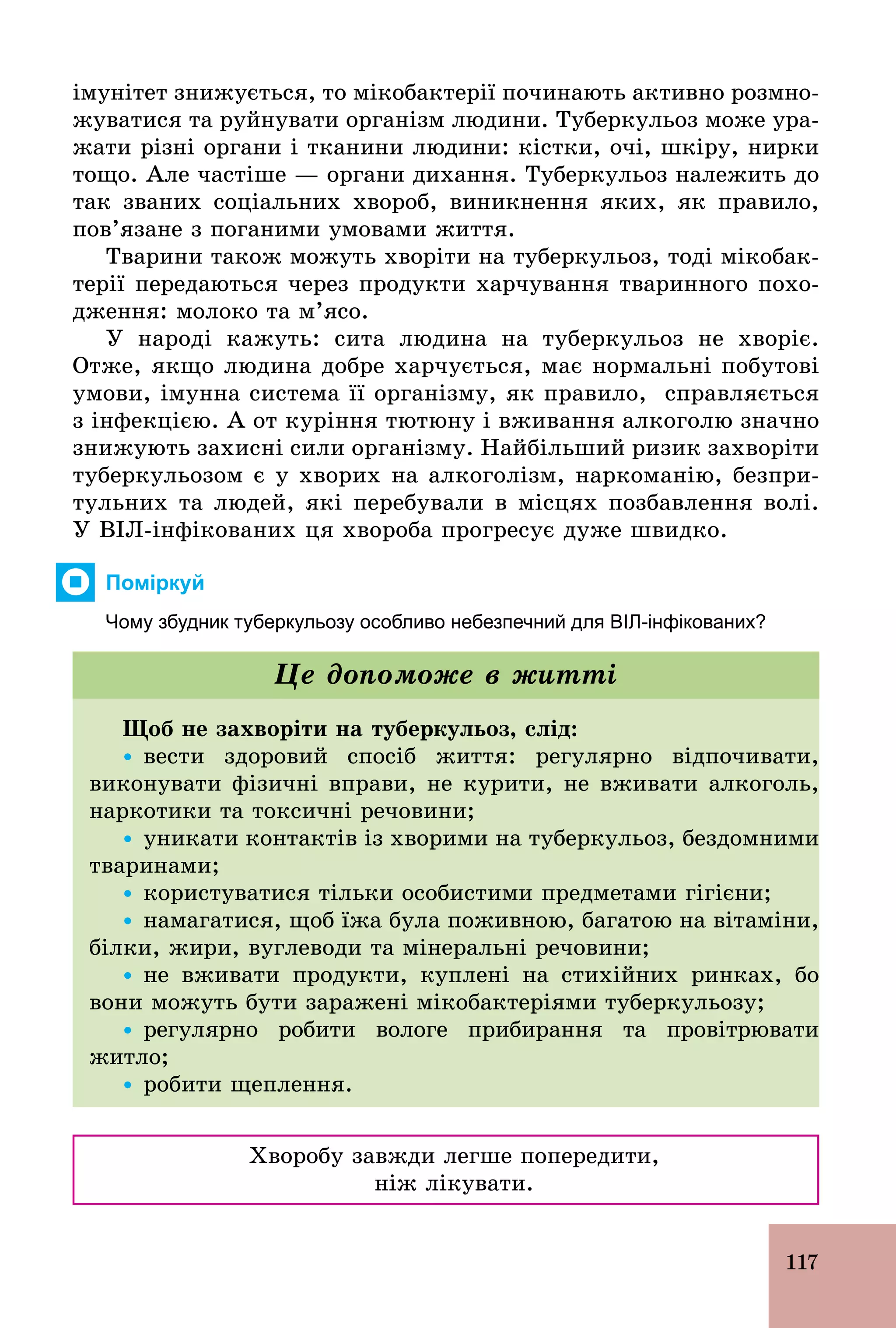 117
імунітет знижується, то мікобактерії починають активно розмно-
жуватися та руйнувати організм людини. Туберкульоз може ура-
жати різні органи і тканини людини: кістки, очі, шкіру, нирки
тощо. Але частіше — органи дихання. Туберкульоз належить до
так званих соціальних хвороб, виникнення яких, як правило,
пов’язане з поганими умовами життя.
Тварини також можуть хворіти на туберкульоз, тоді мікобак-
терії передаються через продукти харчування тваринного похо-
дження: молоко та м’ясо.
У народі кажуть: сита людина на туберкульоз не хворіє.
Отже, якщо людина добре харчується, має нормальні побутові
умови, імунна система її організму, як правило, справляється
з інфекцією. А от куріння тютюну і вживання алкоголю значно
знижують захисні сили організму. Найбільший ризик захворіти
туберкульозом є у хворих на алкоголізм, наркоманію, безпри-
тульних та людей, які перебували в місцях позбавлення волі.
У ВІЛ­інфікованих ця хвороба прогресує дуже швидко.
Поміркуй
Чому збудник туберкульозу особливо небезпечний для ВІЛ­інфікованих?
Щоб не захворіти на туберкульоз, слід:
Ÿ вести здоровий спосіб життя: регулярно відпочивати,
виконувати фізичні вправи, не курити, не вживати алкоголь,
наркотики та токсичні речовини;
Ÿ уникати контактів із хворими на туберкульоз, бездомними
тваринами;
Ÿ користуватися тільки особистими предметами гігієни;
Ÿ намагатися, щоб їжа була поживною, багатою на вітаміни,
білки, жири, вуглеводи та мінеральні речовини;
Ÿ не вживати продукти, куплені на стихійних ринках, бо
вони можуть бути заражені мікобактеріями туберкульозу;
Ÿ регулярно робити вологе прибирання та провітрювати
житло;
Ÿ робити щеплення.
Це допоможе в житті
Хворобу завжди легше попередити,
ніж лікувати.
 