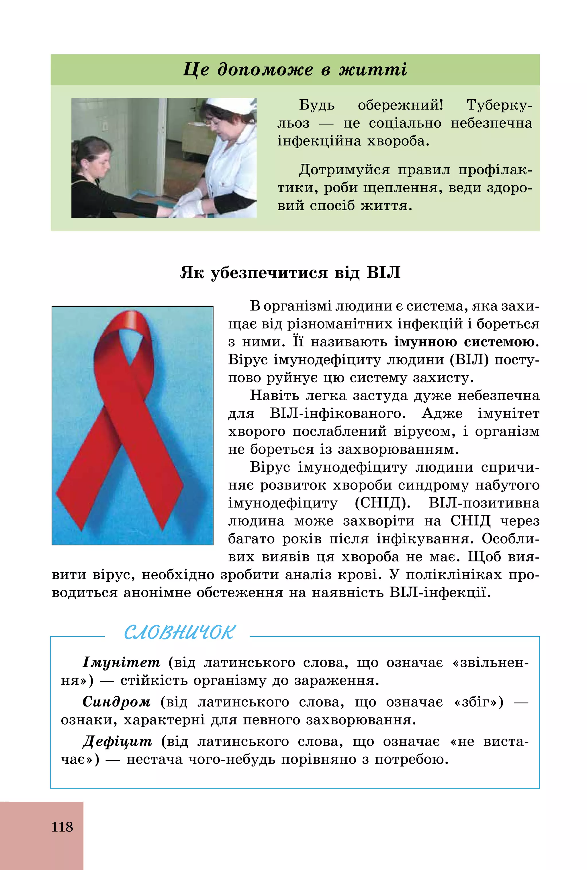 118
Будь обережний! Туберку-
льоз — це соціально небезпечна
інфекційна хвороба.
Дотримуйся правил профілак-
тики, роби щеплення, веди здоро-
вий спосіб життя.
Це допоможе в житті
Як убезпечитися від ВІЛ
В організмі людини є система, яка захи-
щає від різноманітних інфекцій і бореться
з ними. Її називають імунною системою.
Вірус імунодефіциту людини (ВІЛ) посту-
пово руйнує цю систему захисту.
Навіть легка застуда дуже небезпечна
для BIЛ­інфікованого. Адже імунітет
хворого послаблений вірусом, і організм
не бореться із захворюванням.
Вірус імунодефіциту людини спричи-
няє розвиток хвороби синдрому набутого
імунодефіциту (СНІД). BIЛ­позитивна
людина може захворіти на СНІД через
багато років після інфікування. Особли-
вих виявів ця хвороба не має. Щоб вия-
вити вірус, необхідно зробити аналіз крові. У поліклініках про-
водиться анонімне обстеження на наявність BIЛ­інфекції.
Імунітет (від латинського слова, що означає «звільнен­
ня») — стійкість організму до зараження.
Синдром (від латинського слова, що означає «збіг») —
ознаки, характерні для певного захворювання.
Дефіцит (від латинського слова, що означає «не виста­
чає») — нестача чого­небудь порівняно з потребою.
СЛОВНИЧОК
 