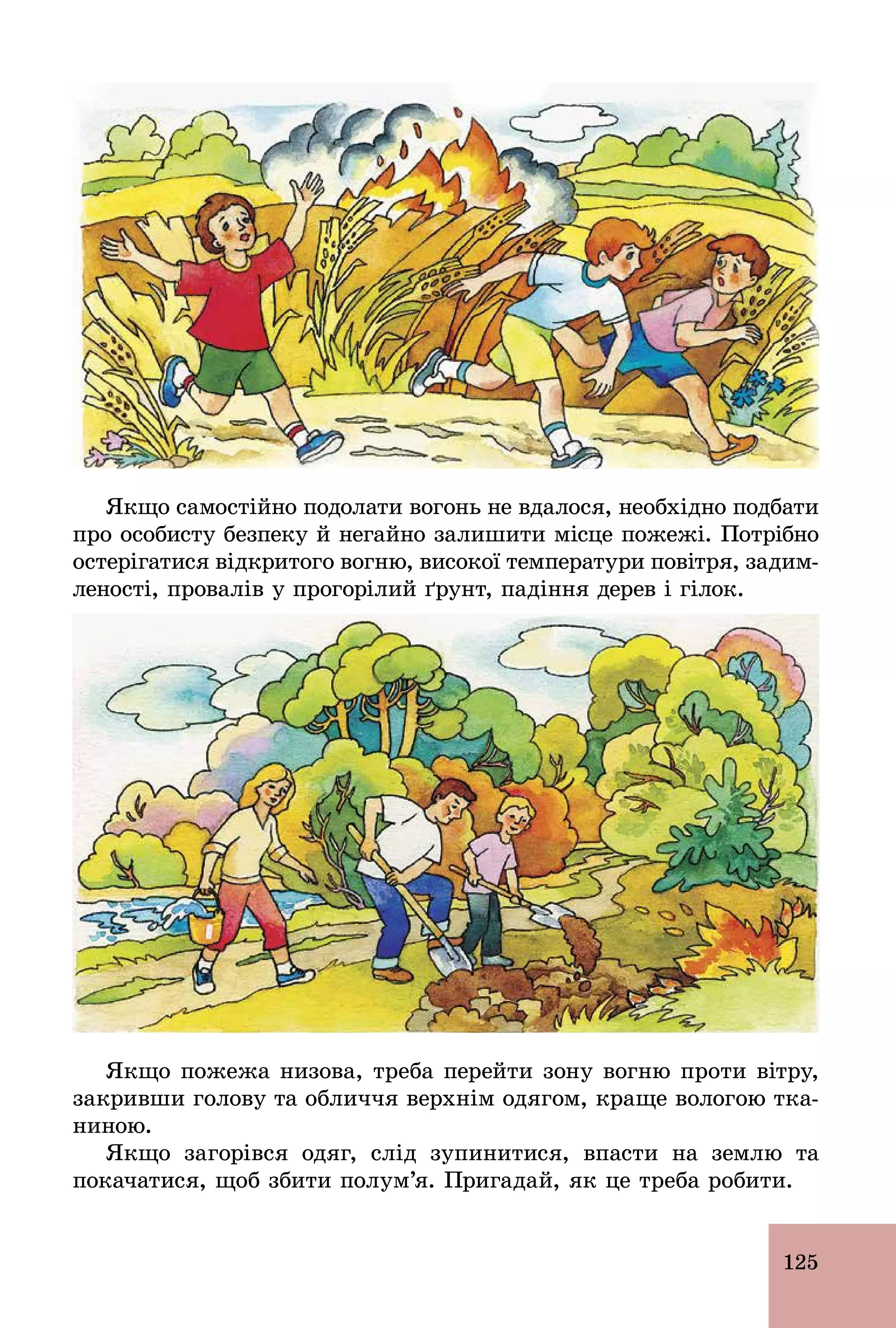 125
Якщо самостійно подолати вогонь не вдалося, необхідно подбати
про особисту безпеку й негайно залишити місце пожежі. Потрібно
остерігатися відкритого вогню, високої температури повітря, задим-
леності, провалів у прогорілий ґрунт, падіння дерев і гілок.
Якщо пожежа низова, треба перейти зону вогню проти вітру,
закривши голову та обличчя верхнім одягом, краще вологою тка-
ниною.
Якщо загорівся одяг, слід зупинитися, впасти на землю та
покачатися, щоб збити полум’я. Пригадай, як це треба робити.
 