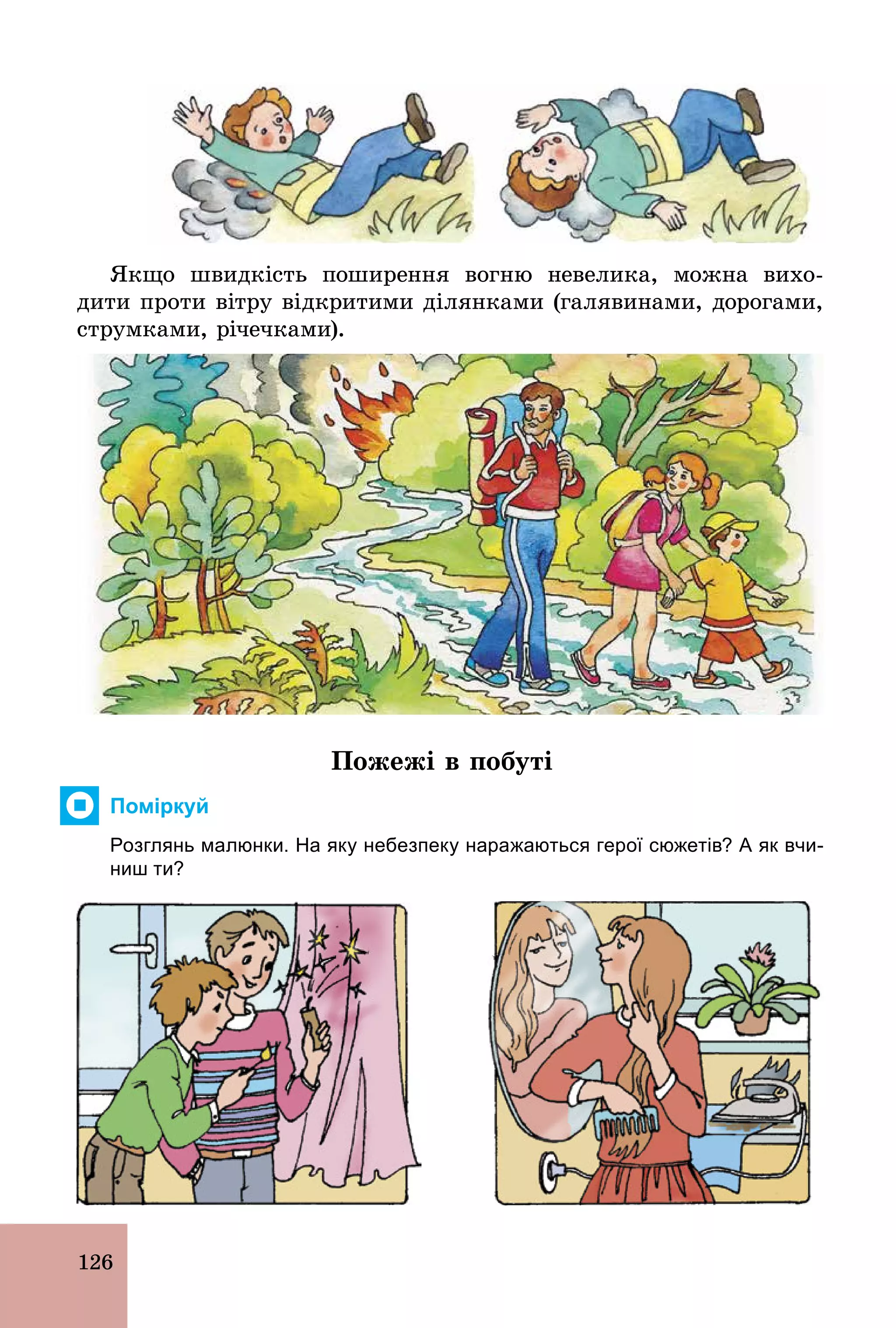 126
Якщо швидкість поширення вогню невелика, можна вихо-
дити проти вітру відкритими ділянками (галявинами, дорогами,
струмками, річечками).
Пожежі в побуті
Поміркуй
Розглянь малюнки. На яку небезпеку наражаються герої сюжетів? А як вчи­
ниш ти?
 