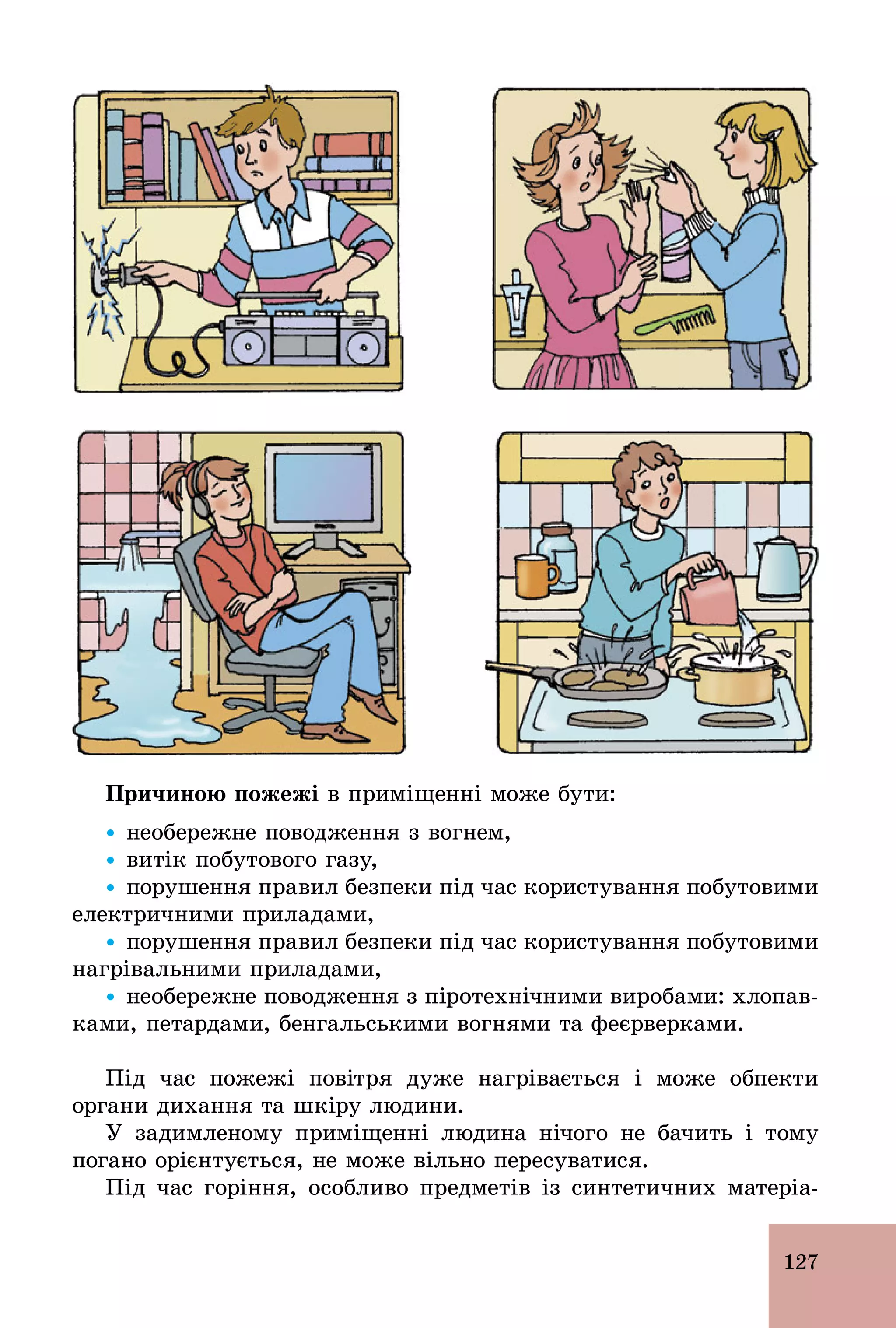 127
Причиною пожежі в приміщенні може бути:
Ÿ необережне поводження з вогнем,
Ÿ витік побутового газу,
Ÿ порушення правил безпеки під час користування побутовими
електричними приладами,
Ÿ порушення правил безпеки під час користування побутовими
нагрівальними приладами,
Ÿ необережне поводження з піротехнічними виробами: хлопав-
ками, петардами, бенгальськими вогнями та феєрверками.
Під час пожежі повітря дуже нагрівається і може обпекти
органи дихання та шкіру людини.
У задимленому приміщенні людина нічого не бачить і тому
погано орієнтується, не може вільно пересуватися.
Під час горіння, особливо предметів із синтетичних матеріа-
 