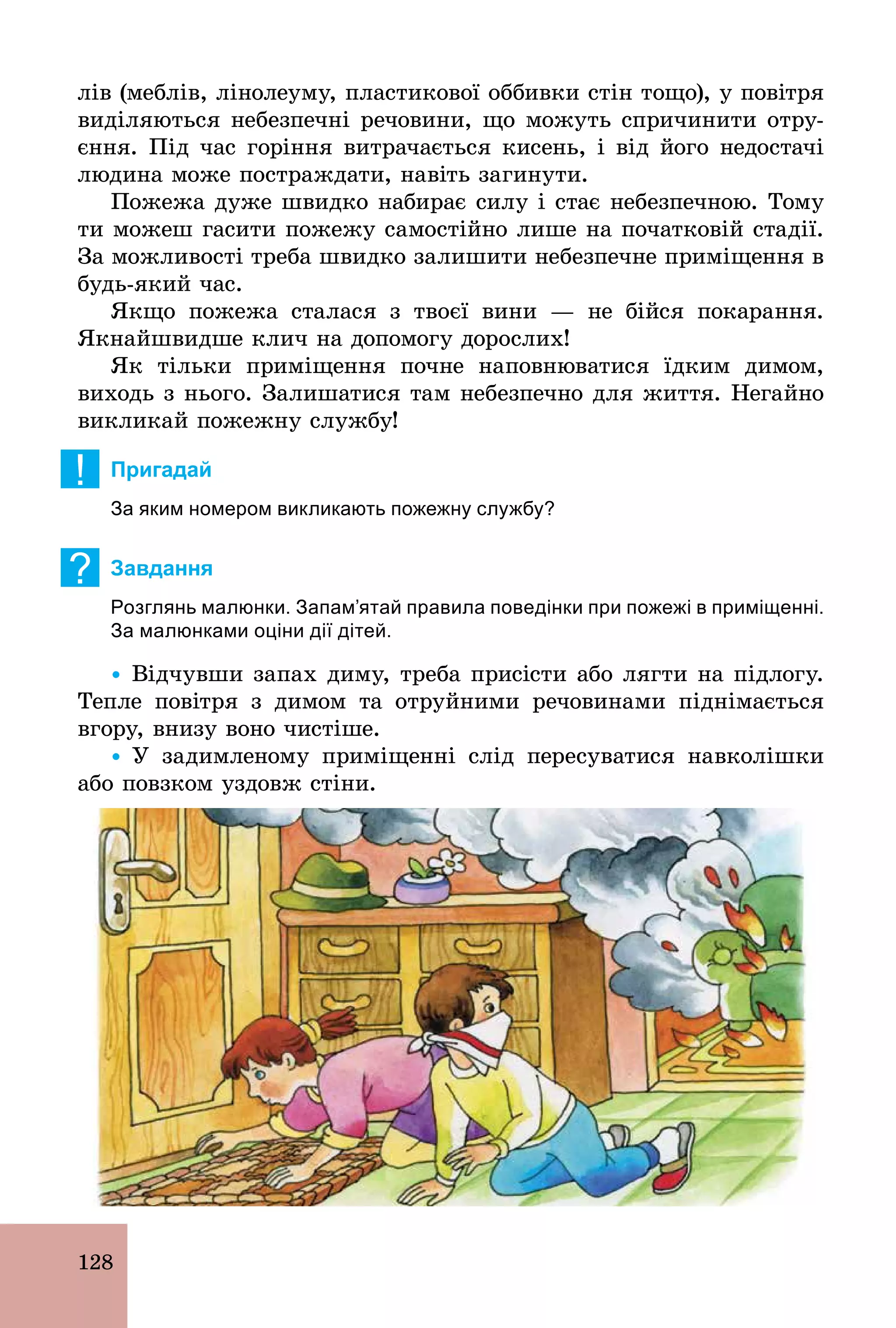 128
лів (меблів, лінолеуму, пластикової оббивки стін тощо), у повітря
виділяються небезпечні речовини, що можуть спричинити отру-
єння. Під час горіння витрачається кисень, і від його недостачі
людина може постраждати, навіть загинути.
Пожежа дуже швидко набирає силу і стає небезпечною. Тому
ти можеш гасити пожежу самостійно лише на початковій стадії.
За можливості треба швидко залишити небезпечне приміщення в
будь­який час.
Якщо пожежа сталася з твоєї вини — не бійся покарання.
Якнайшвидше клич на допомогу дорослих!
Як тільки приміщення почне наповнюватися їдким димом,
виходь з нього. Залишатися там небезпечно для життя. Негайно
викликай пожежну службу!
! Пригадай
За яким номером викликають пожежну службу?
? Завдання
Розглянь малюнки. Запам’ятай правила поведінки при пожежі в приміщенні.
За малюнками оціни дії дітей.
Ÿ Відчувши запах диму, треба присісти або лягти на підлогу.
Тепле повітря з димом та отруйними речовинами піднімається
вгору, внизу воно чистіше.
Ÿ У задимленому приміщенні слід пересуватися навколішки
або повзком уздовж стіни.
 