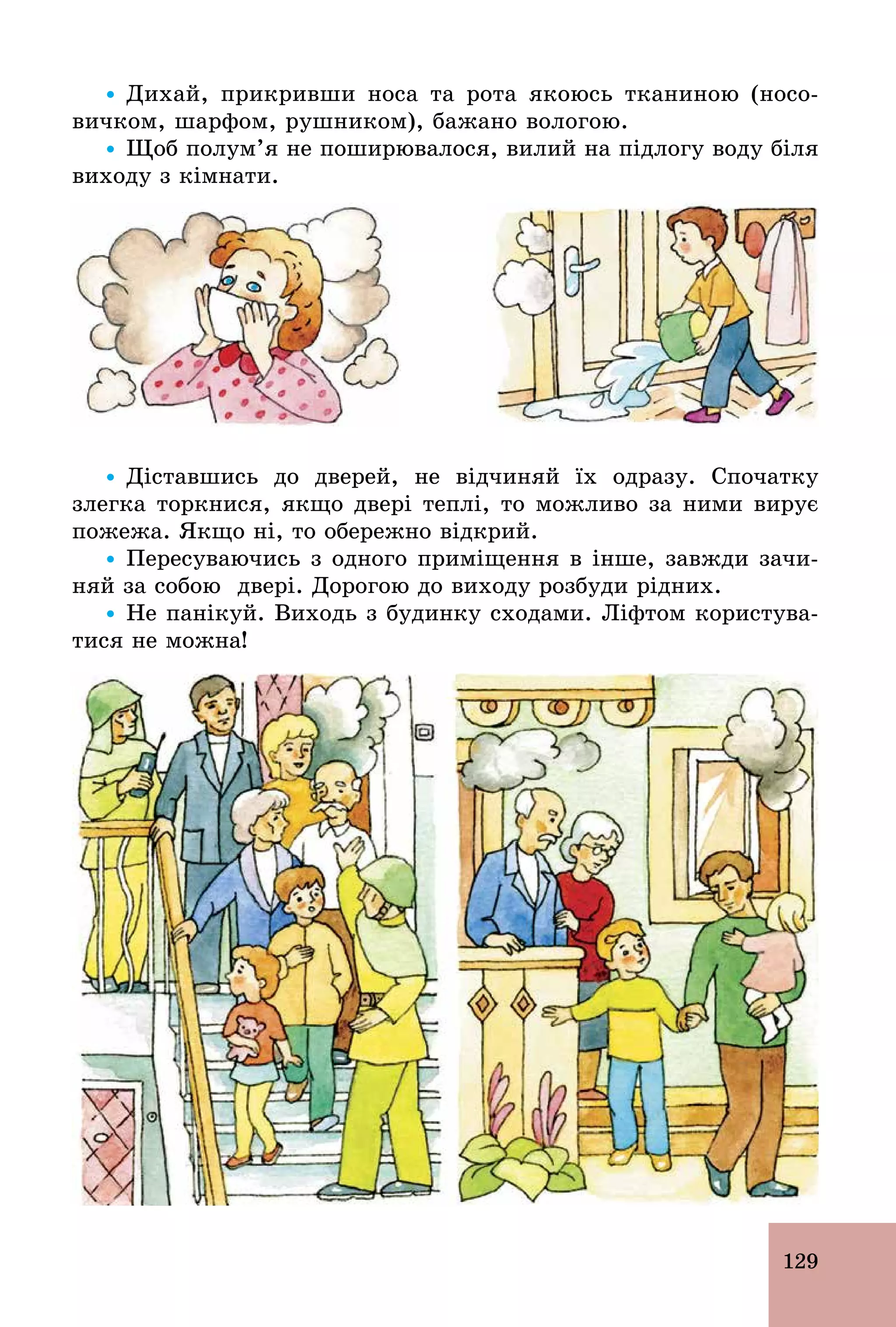 129
Ÿ Дихай, прикривши носа та рота якоюсь тканиною (носо-
вичком, шарфом, рушником), бажано вологою.
Ÿ Щоб полум’я не поширювалося, вилий на підлогу воду біля
виходу з кімнати.
Ÿ Діставшись до дверей, не відчиняй їх одразу. Спочатку
злегка торкнися, якщо двері теплі, то можливо за ними вирує
пожежа. Якщо ні, то обережно відкрий.
Ÿ Пересуваючись з одного приміщення в інше, завжди зачи-
няй за собою двері. Дорогою до виходу розбуди рідних.
Ÿ Не панікуй. Виходь з будинку сходами. Ліфтом користува-
тися не можна!
 