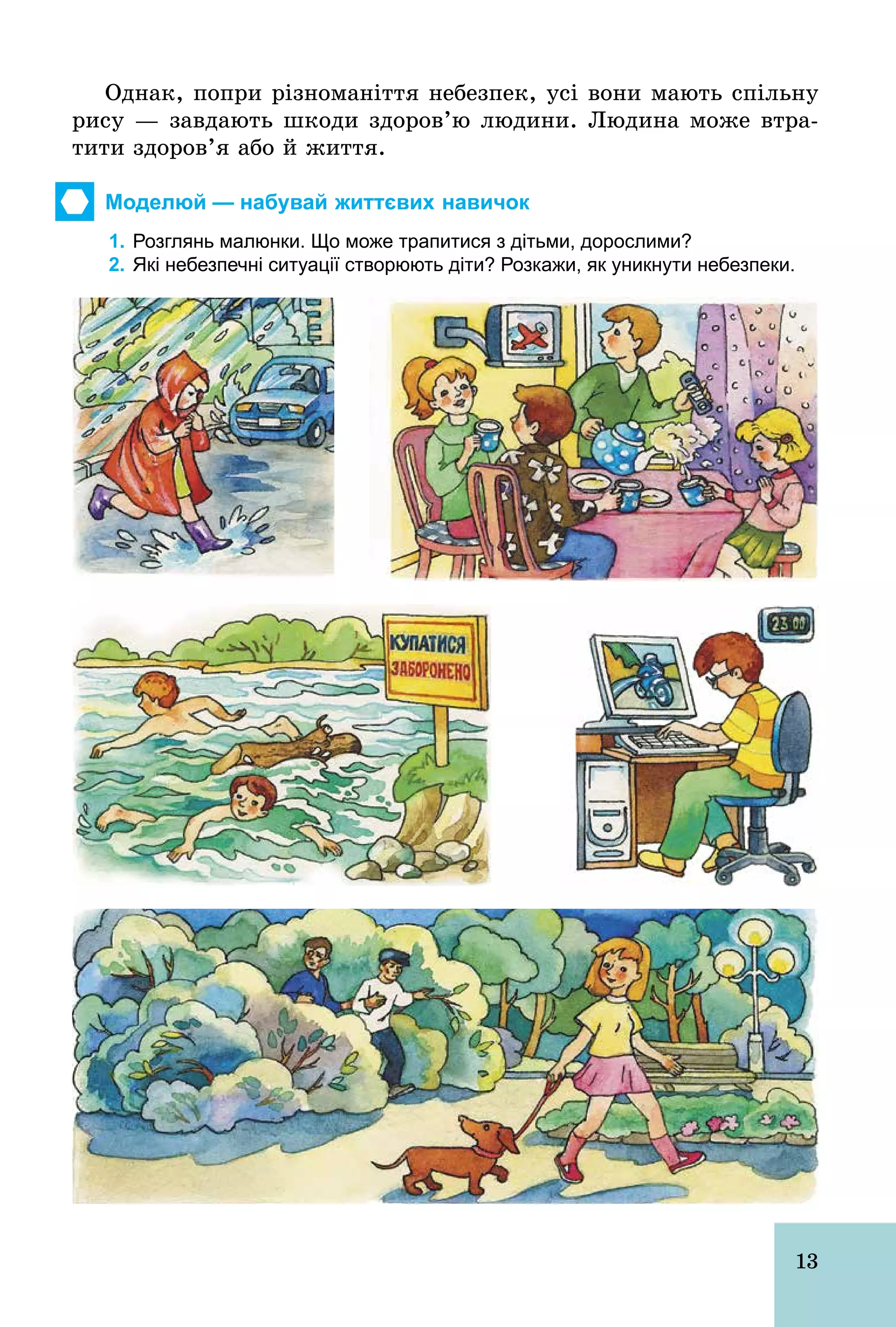 13
Однак, попри різноманіття небезпек, усі вони мають спільну
рису — завдають шкоди здоров’ю людини. Людина може втра-
тити здоров’я або й життя.
Моделюй — набувай життєвих навичок
1. Розглянь малюнки. Що може трапитися з дітьми, дорослими?
2. Які небезпечні ситуації створюють діти? Розкажи, як уникнути небезпеки.
 