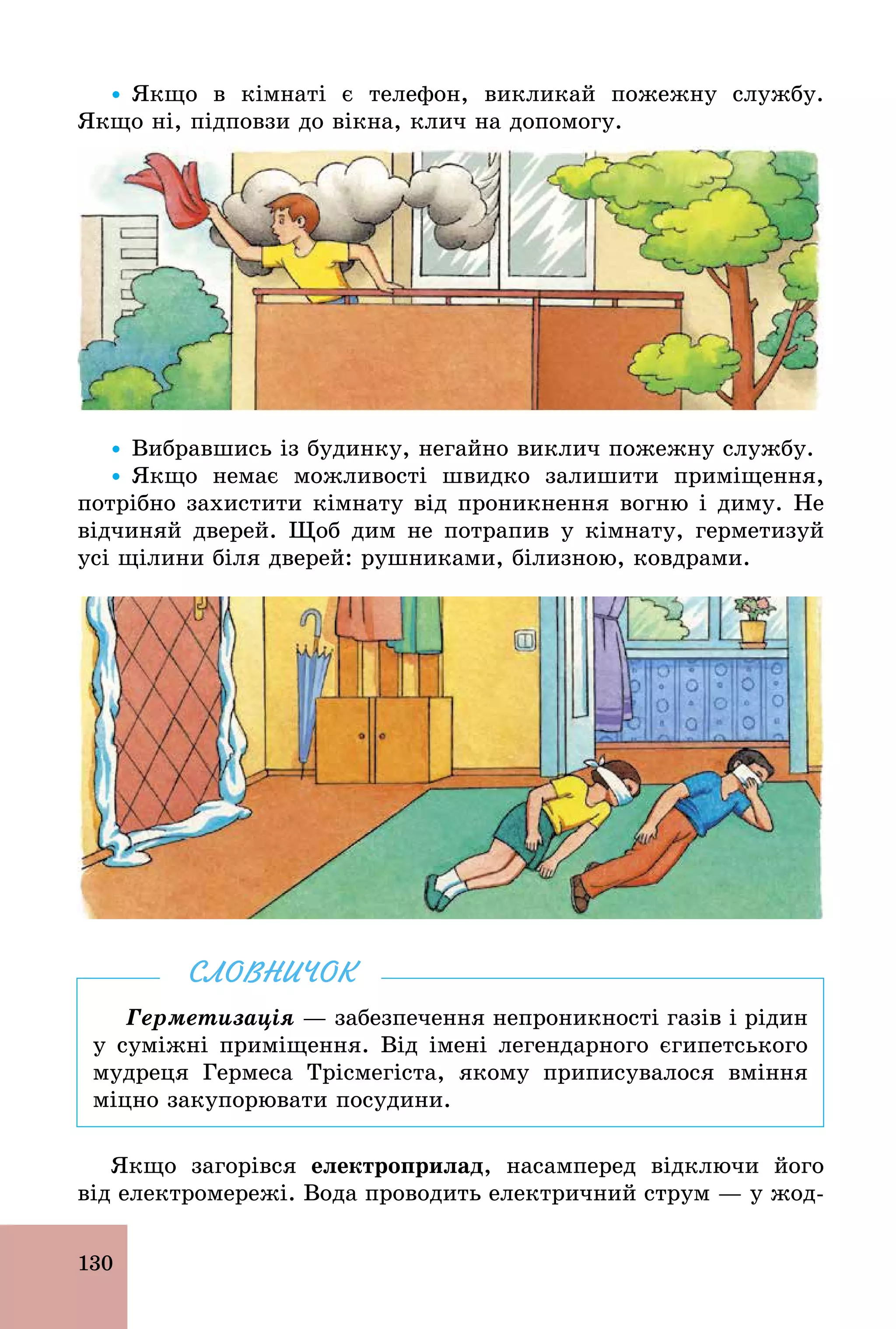 130
Ÿ Якщо в кімнаті є телефон, викликай пожежну службу.
Якщо ні, підповзи до вікна, клич на допомогу.
Ÿ Вибравшись із будинку, негайно виклич пожежну службу.
Ÿ Якщо немає можливості швидко залишити приміщення,
потрібно захистити кімнату від проникнення вогню і диму. Не
відчиняй дверей. Щоб дим не потрапив у кімнату, герметизуй
усі щілини біля дверей: рушниками, білизною, ковдрами.
Герметизація — забезпечення непроникності газів і рідин
у суміжні приміщення. Від імені легендарного єгипетського
мудреця Гермеса Трісмегіста, якому приписувалося вміння
міцно закупорювати посудини.
СЛОВНИЧОК
Якщо загорівся åëåêòðîïðèëàä, насамперед відключи його
від електромережі. Вода проводить електричний струм — у жод-
 