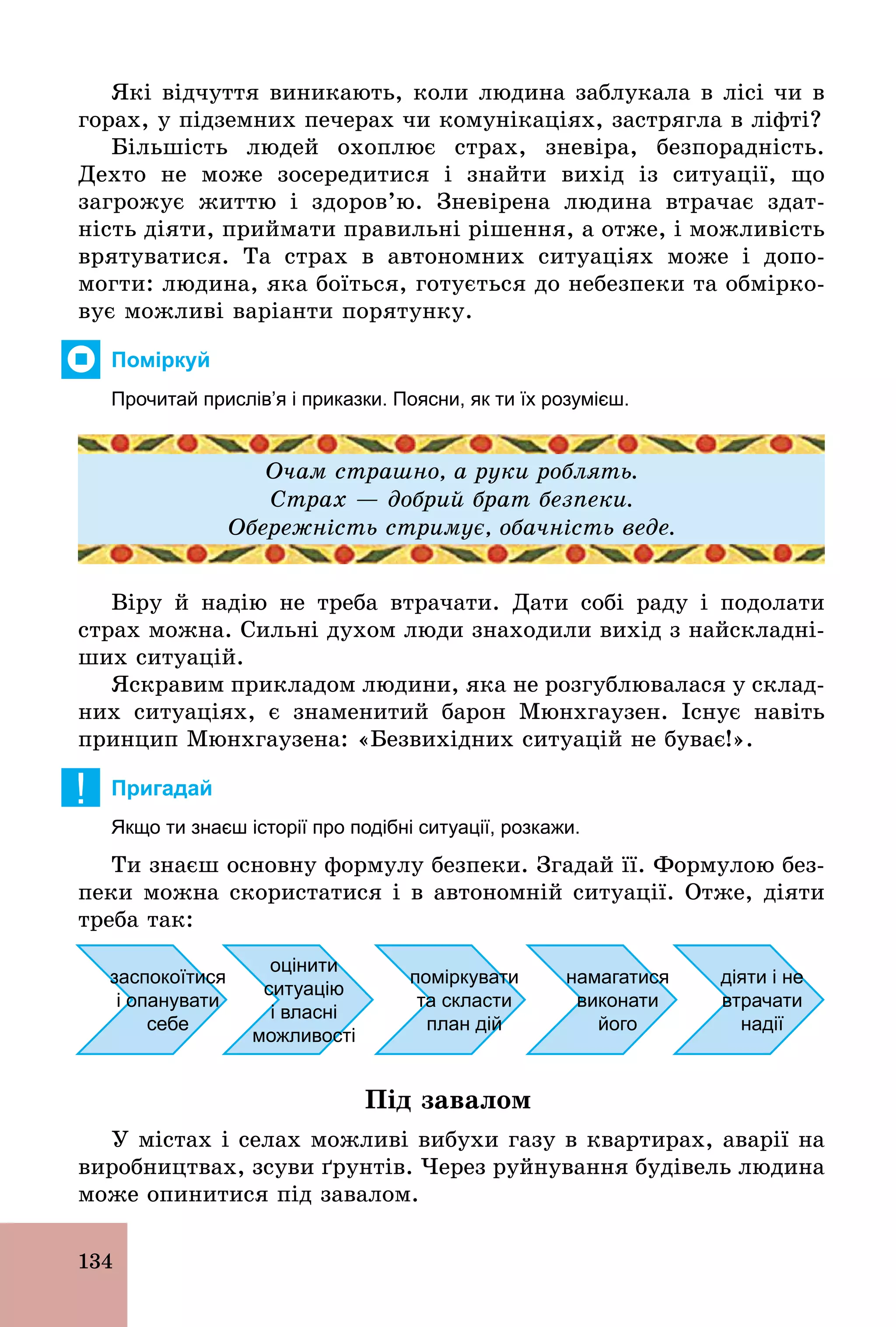 134
Які відчуття виникають, коли людина заблукала в лісі чи в
горах, у підземних печерах чи комунікаціях, застрягла в ліфті?
Більшість людей охоплює страх, зневіра, безпорадність.
Дехто не може зосередитися і знайти вихід із ситуації, що
загрожує життю і здоров’ю. Зневірена людина втрачає здат-
ність діяти, приймати правильні рішення, а отже, і можливість
врятуватися. Та страх в автономних ситуаціях може і допо-
могти: людина, яка боїться, готується до небезпеки та обмірко-
вує можливі варіанти порятунку.
Поміркуй
Прочитай прислів’я і приказки. Поясни, як ти їх розумієш.
Очам страшно, а руки роблять.
Страх — добрий брат безпеки.
Обережність стримує, обачність веде.
Віру й надію не треба втрачати. Дати собі раду і подолати
страх можна. Сильні духом люди знаходили вихід з найскладні-
ших ситуацій.
Яскравим прикладом людини, яка не розгублювалася у склад-
них ситуаціях, є знаменитий барон Мюнхгаузен. Існує навіть
принцип Мюнхгаузена: «Безвихідних ситуацій не буває!».
! Пригадай
Якщо ти знаєш історії про подібні ситуації, розкажи.
Ти знаєш основну формулу безпеки. Згадай її. Формулою без-
пеки можна скористатися і в автономній ситуації. Отже, діяти
треба так:
заспокоїтися
і опанувати
себе
оцінити
ситуацію
і власні
можливості
поміркувати
та скласти
план дій
намагатися
виконати
його
діяти і не
втрачати
надії
Під завалом
У містах і селах можливі вибухи газу в квартирах, аварії на
виробництвах, зсуви ґрунтів. Через руйнування будівель людина
може опинитися під завалом.
 