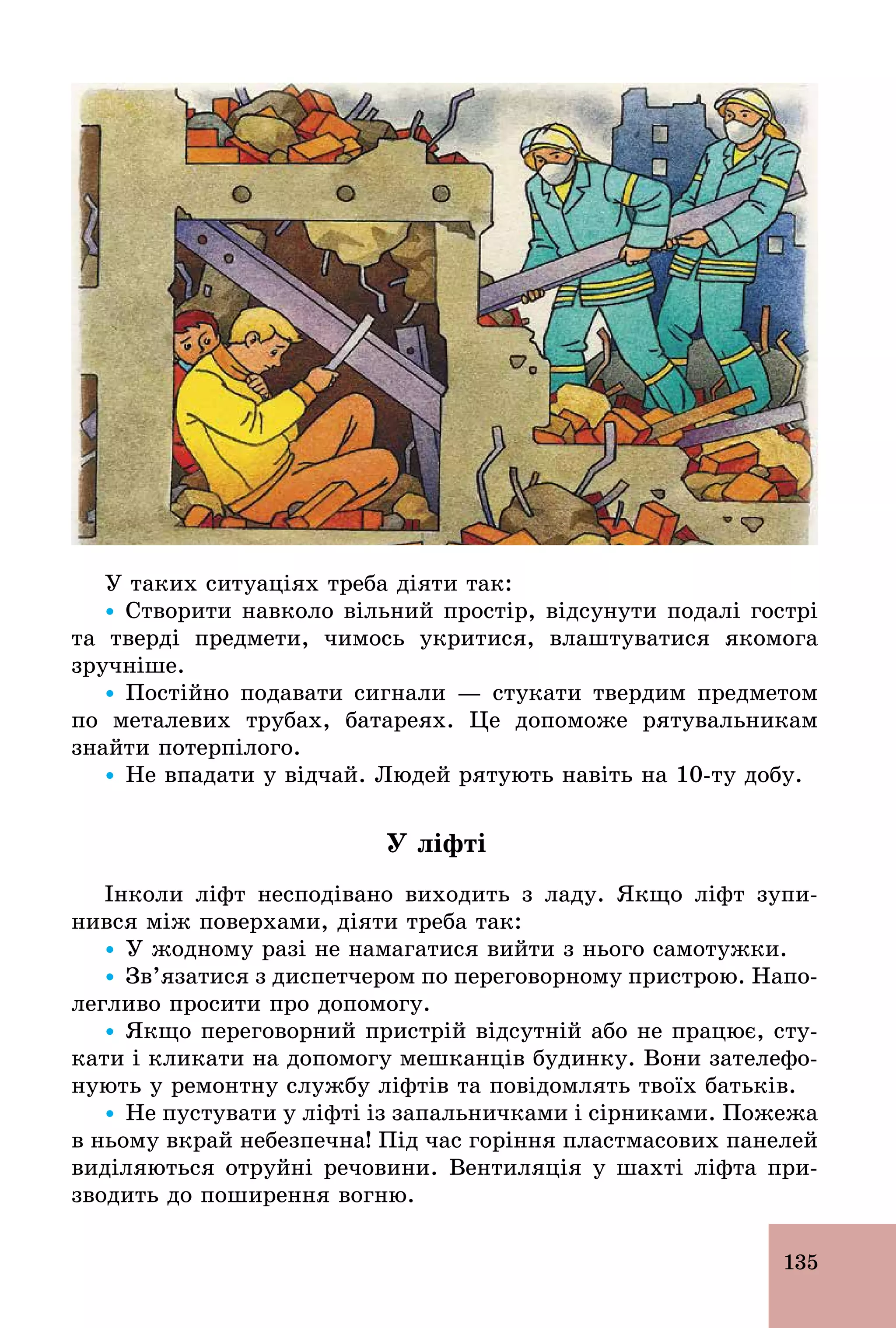 135
У таких ситуаціях треба діяти так:
Ÿ Створити навколо вільний простір, відсунути подалі гострі
та тверді предмети, чимось укритися, влаштуватися якомога
зручніше.
Ÿ Постійно подавати сигнали — стукати твердим предметом
по металевих трубах, батареях. Це допоможе рятувальникам
знайти потерпілого.
Ÿ Не впадати у відчай. Людей рятують навіть на 10­ту добу.
У ліфті
Інколи ліфт несподівано виходить з ладу. Якщо ліфт зупи-
нився між поверхами, діяти треба так:
Ÿ У жодному разі не намагатися вийти з нього самотужки.
Ÿ Зв’язатися з диспетчером по переговорному пристрою. Напо-
легливо просити про допомогу.
Ÿ Якщо переговорний пристрій відсутній або не працює, сту-
кати і кликати на допомогу мешканців будинку. Вони зателефо-
нують у ремонтну службу ліфтів та повідомлять твоїх батьків.
Ÿ Не пустувати у ліфті із запальничками і сірниками. Пожежа
в ньому вкрай небезпечна! Під час горіння пластмасових панелей
виділяються отруйні речовини. Вентиляція у шахті ліфта при-
зводить до поширення вогню.
 
