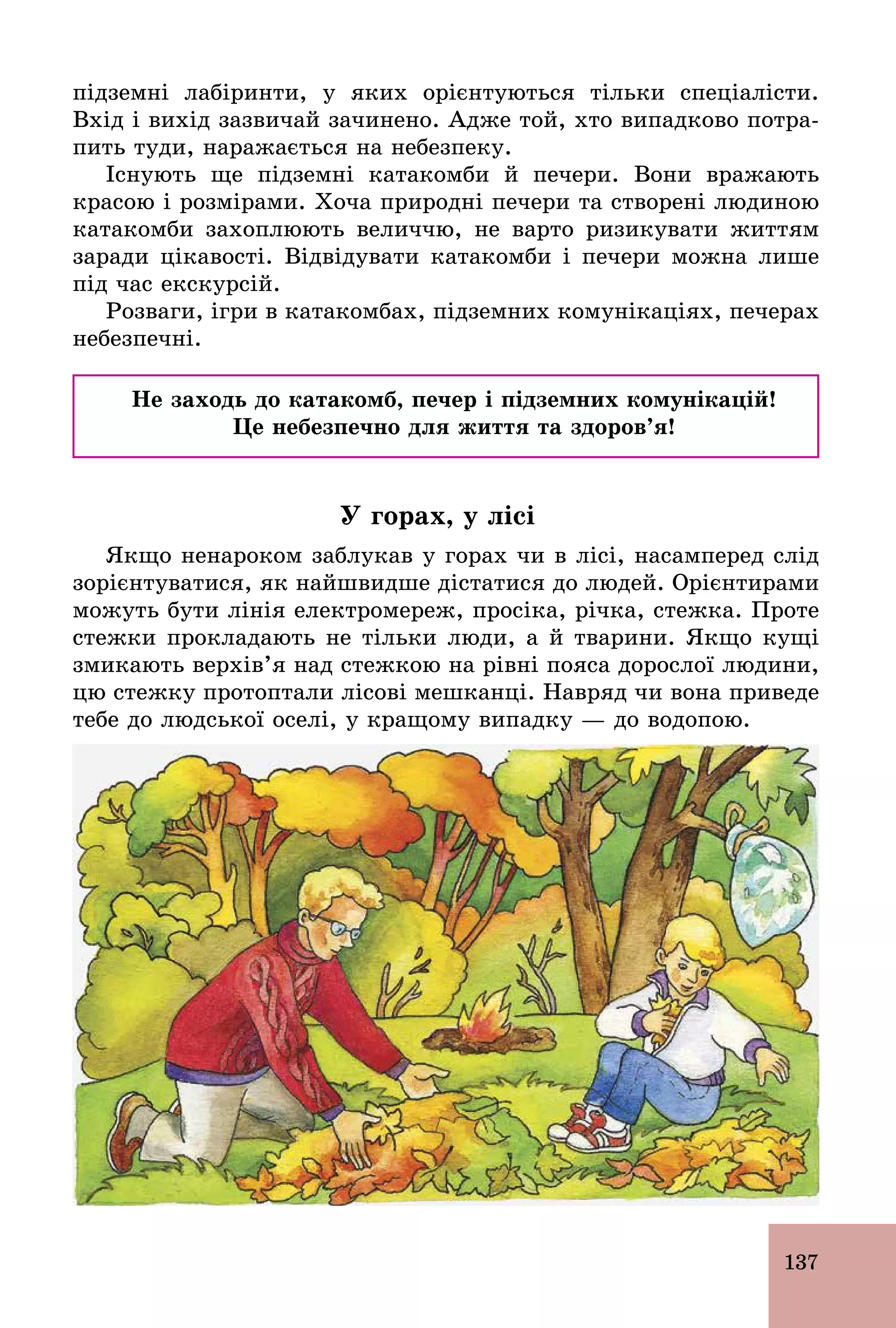 137
підземні лабіринти, у яких орієнтуються тільки спеціалісти.
Вхід і вихід зазвичай зачинено. Адже той, хто випадково потра-
пить туди, наражається на небезпеку.
Існують ще підземні катакомби й печери. Вони вражають
красою і розмірами. Хоча природні печери та створені людиною
катакомби захоплюють величчю, не варто ризикувати життям
заради цікавості. Відвідувати катакомби і печери можна лише
під час екскурсій.
Розваги, ігри в катакомбах, підземних комунікаціях, печерах
небезпечні.
Не заходь до катакомб, печер і підземних комунікацій!
Це небезпечно для життя та здоров’я!
У горах, у лісі
Якщо ненароком заблукав у горах чи в лісі, насамперед слід
зорієнтуватися, як найшвидше дістатися до людей. Орієнтирами
можуть бути лінія електромереж, просіка, річка, стежка. Проте
стежки прокладають не тільки люди, а й тварини. Якщо кущі
змикають верхів’я над стежкою на рівні пояса дорослої людини,
цю стежку протоптали лісові мешканці. Навряд чи вона приведе
тебе до людської оселі, у кращому випадку — до водопою.
 