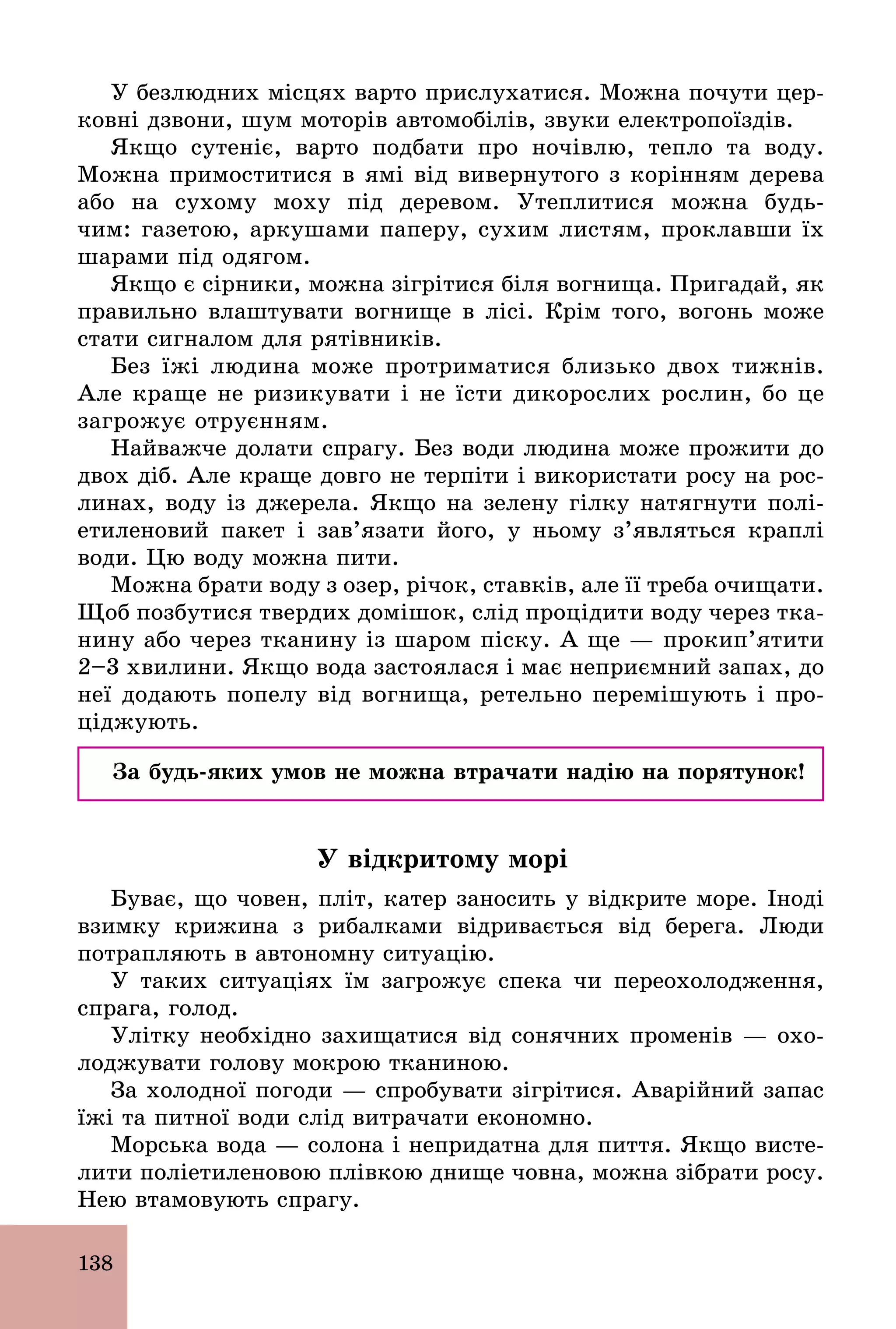 138
У безлюдних місцях варто прислухатися. Можна почути цер-
ковні дзвони, шум моторів автомобілів, звуки електропоїздів.
Якщо сутеніє, варто подбати про ночівлю, тепло та воду.
Можна примоститися в ямі від вивернутого з корінням дерева
або на сухому моху під деревом. Утеплитися можна будь­
чим: газетою, аркушами паперу, сухим листям, проклавши їх
шарами під одягом.
Якщо є сірники, можна зігрітися біля вогнища. Пригадай, як
правильно влаштувати вогнище в лісі. Крім того, вогонь може
стати сигналом для рятівників.
Без їжі людина може протриматися близько двох тижнів.
Але краще не ризикувати і не їсти дикорослих рослин, бо це
загрожує отруєнням.
Найважче долати спрагу. Без води людина може прожити до
двох діб. Але краще довго не терпіти і використати росу на рос-
линах, воду із джерела. Якщо на зелену гілку натягнути полі-
етиленовий пакет і зав’язати його, у ньому з’являться краплі
води. Цю воду можна пити.
Можна брати воду з озер, річок, ставків, але її треба очищати.
Щоб позбутися твердих домішок, слід процідити воду через тка-
нину або через тканину із шаром піску. А ще — прокип’ятити
2–3 хвилини. Якщо вода застоялася і має неприємний запах, до
неї додають попелу від вогнища, ретельно перемішують і про-
ціджують.
За будь-яких умов не можна втрачати надію на порятунок!
У відкритому морі
Буває, що човен, пліт, катер заносить у відкрите море. Іноді
взимку крижина з рибалками відривається від берега. Люди
потрапляють в автономну ситуацію.
У таких ситуаціях їм загрожує спека чи переохолодження,
спрага, голод.
Улітку необхідно захищатися від сонячних променів — охо-
лоджувати голову мокрою тканиною.
За холодної погоди — спробувати зігрітися. Аварійний запас
їжі та питної води слід витрачати економно.
Морська вода — солона і непридатна для пиття. Якщо висте-
лити поліетиленовою плівкою днище човна, можна зібрати росу.
Нею втамовують спрагу.
 