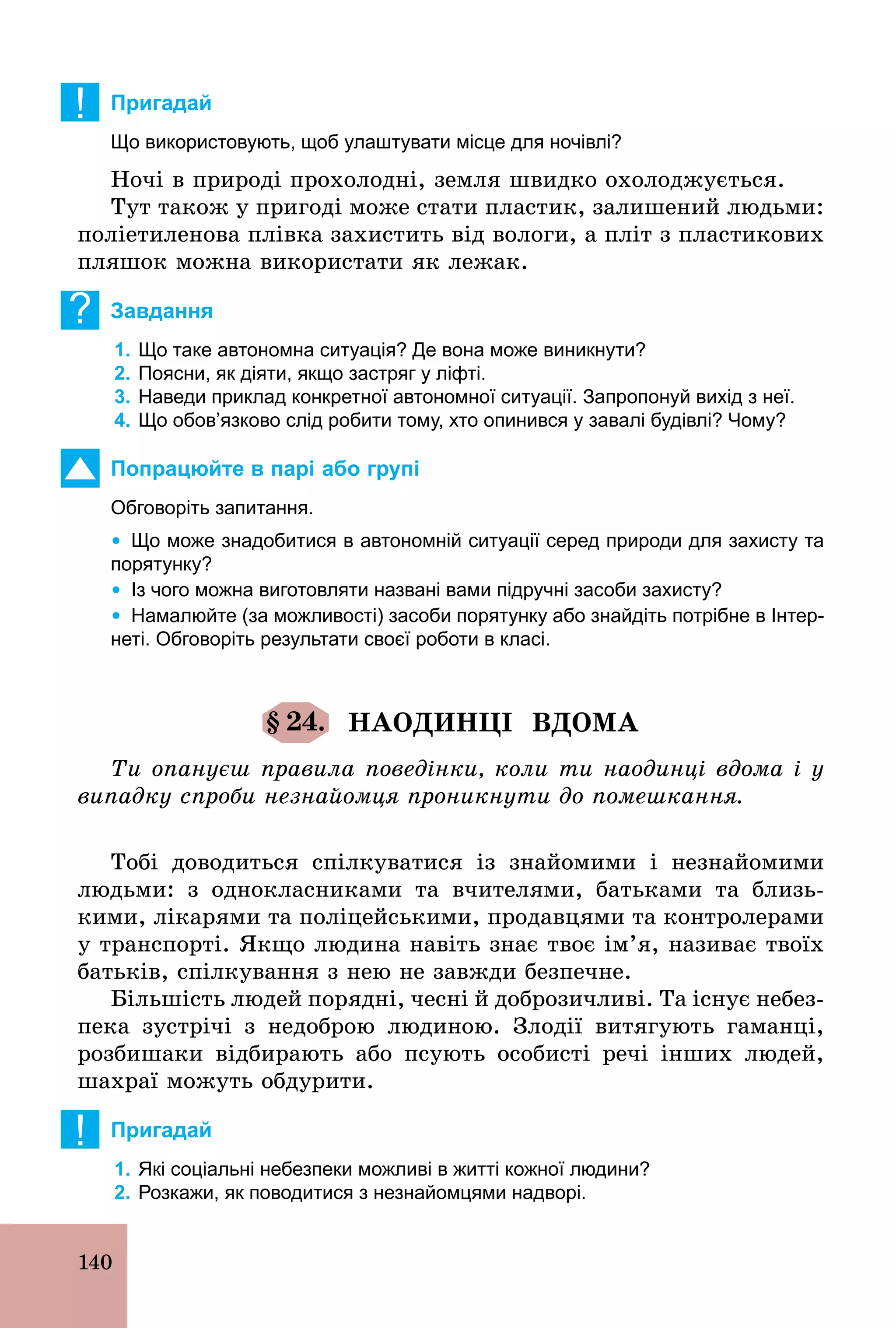 140
! Пригадай
Що використовують, щоб улаштувати місце для ночівлі?
Ночі в природі прохолодні, земля швидко охолоджується.
Тут також у пригоді може стати пластик, залишений людьми:
поліетиленова плівка захистить від вологи, а пліт з пластикових
пляшок можна використати як лежак.
? Завдання
1. Що таке автономна ситуація? Де вона може виникнути?
2. Поясни, як діяти, якщо застряг у ліфті.
3. Наведи приклад конкретної автономної ситуації. Запропонуй вихід з неї.
4. Що обов’язково слід робити тому, хто опинився у завалі будівлі? Чому?
Попрацюйте в парі або групі
Обговоріть запитання.
Ÿ Що може знадобитися в автономній ситуації серед природи для захисту та
порятунку?
Ÿ Із чого можна виготовляти названі вами підручні засоби захисту?
Ÿ Намалюйте (за можливості) засоби порятунку або знайдіть потрібне в Інтер­
неті. Обговоріть результати своєї роботи в класі.
§ 24. НАОДИНЦІ ВДОМА
Ти опануєш правила поведінки, коли ти наодинці вдома і у
випадку спроби незнайомця проникнути до помешкання.
Тобі доводиться спілкуватися із знайомими і незнайомими
людьми: з однокласниками та вчителями, батьками та близь-
кими, лікарями та поліцейськими, продавцями та контролерами
у транспорті. Якщо людина навіть знає твоє ім’я, називає твоїх
батьків, спілкування з нею не завжди безпечне.
Більшість людей порядні, чесні й доброзичливі. Та існує небез-
пека зустрічі з недоброю людиною. Злодії витягують гаманці,
розбишаки відбирають або псують особисті речі інших людей,
шахраї можуть обдурити.
! Пригадай
1. Які соціальні небезпеки можливі в житті кожної людини?
2. Розкажи, як поводитися з незнайомцями надворі.
 