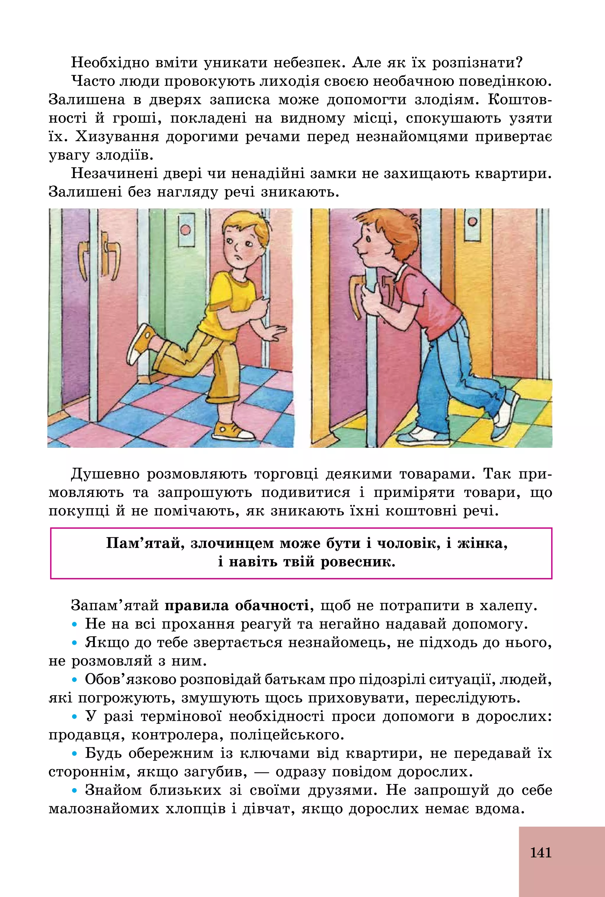 141
Необхідно вміти уникати небезпек. Але як їх розпізнати?
Часто люди провокують лиходія своєю необачною поведінкою.
Залишена в дверях записка може допомогти злодіям. Коштов-
ності й гроші, покладені на видному місці, спокушають узяти
їх. Хизування дорогими речами перед незнайомцями привертає
увагу злодіїв.
Незачинені двері чи ненадійні замки не захищають квартири.
Залишені без нагляду речі зникають.
Душевно розмовляють торговці деякими товарами. Так при-
мовляють та запрошують подивитися і приміряти товари, що
покупці й не помічають, як зникають їхні коштовні речі.
Пам’ятай, злочинцем може бути і чоловік, і жінка,
і навіть твій ровесник.
Запам’ятай правила обачності, щоб не потрапити в халепу.
Ÿ Не на всі прохання реагуй та негайно надавай допомогу.
Ÿ Якщо до тебе звертається незнайомець, не підходь до нього,
не розмовляй з ним.
Ÿ Обов’язково розповідай батькам про підозрілі ситуації, людей,
які погрожують, змушують щось приховувати, переслідують.
Ÿ У разі термінової необхідності проси допомоги в дорослих:
продавця, контролера, поліцейського.
Ÿ Будь обережним із ключами від квартири, не передавай їх
стороннім, якщо загубив, — одразу повідом дорослих.
Ÿ Знайом близьких зі своїми друзями. Не запрошуй до себе
малознайомих хлопців і дівчат, якщо дорослих немає вдома.
 