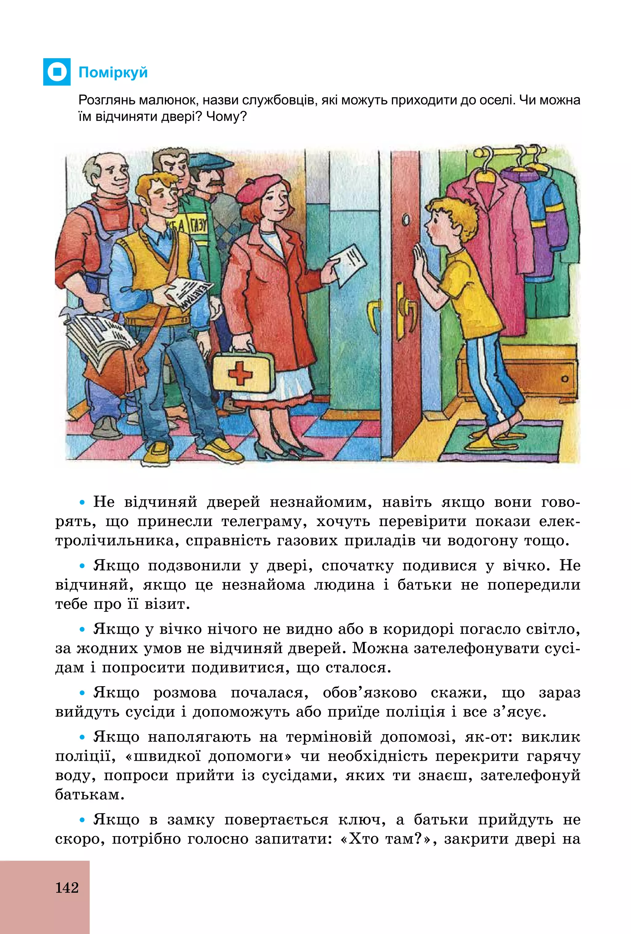 142
Поміркуй
Розглянь малюнок, назви службовців, які можуть приходити до оселі. Чи можна
їм відчиняти двері? Чому?
Ÿ Не відчиняй дверей незнайомим, навіть якщо вони гово-
рять, що принесли телеграму, хочуть перевірити покази елек-
тролічильника, справність газових приладів чи водогону тощо.
Ÿ Якщо подзвонили у двері, спочатку подивися у вічко. Не
відчиняй, якщо це незнайома людина і батьки не попередили
тебе про її візит.
Ÿ Якщо у вічко нічого не видно або в коридорі погасло світло,
за жодних умов не відчиняй дверей. Можна зателефонувати сусі-
дам і попросити подивитися, що сталося.
Ÿ Якщо розмова почалася, обов’язково скажи, що зараз
вийдуть сусіди і допоможуть або приїде поліція і все з’ясує.
Ÿ Якщо наполягають на терміновій допомозі, як­от: виклик
поліції, «швидкої допомоги» чи необхідність перекрити гарячу
воду, попроси прийти із сусідами, яких ти знаєш, зателефонуй
батькам.
Ÿ Якщо в замку повертається ключ, а батьки прийдуть не
скоро, потрібно голосно запитати: «Хто там?», закрити двері на
 