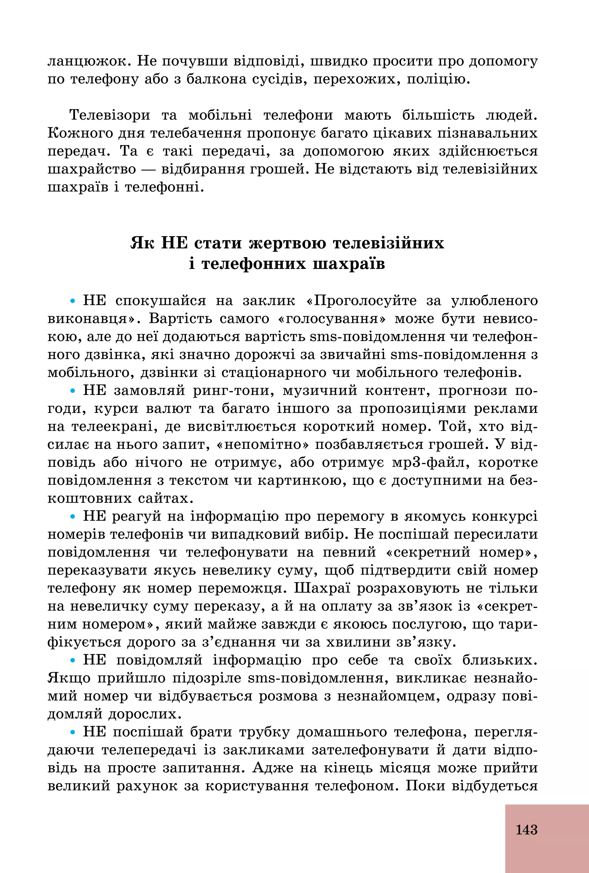 143
ланцюжок. Не почувши відповіді, швидко просити про допомогу
по телефону або з балкона сусідів, перехожих, поліцію.
Телевізори та мобільні телефони мають більшість людей.
Кожного дня телебачення пропонує багато цікавих пізнавальних
передач. Та є такі передачі, за допомогою яких здійснюється
шахрайство — відбирання грошей. Не відстають від телевізійних
шахраїв і телефонні.
Як НЕ стати жертвою телевізійних
і телефонних шахраїв
Ÿ НЕ спокушайся на заклик «Проголосуйте за улюбленого
виконавця». Вартість самого «голосування» може бути невисо-
кою, але до неї додаються вартість sms­повідомлення чи телефон-
ного дзвінка, які значно дорожчі за звичайні sms­повідомлення з
мобільного, дзвінки зі стаціонарного чи мобільного телефонів.
Ÿ НЕ замовляй ринг­тони, музичний контент, прогнози по­
годи, курси валют та багато іншого за пропозиціями реклами
на телеекрані, де висвітлюється короткий номер. Той, хто від-
силає на нього запит, «непомітно» позбавляється грошей. У від-
повідь або нічого не отримує, або отримує мр3­файл, коротке
повідомлення з текстом чи картинкою, що є доступними на без-
коштовних сайтах.
Ÿ НЕ реагуй на інформацію про перемогу в якомусь конкурсі
номерів телефонів чи випадковий вибір. Не поспішай пересилати
повідомлення чи телефонувати на певний «секретний номер»,
переказувати якусь невелику суму, щоб підтвердити свій номер
телефону як номер переможця. Шахраї розраховують не тільки
на невеличку суму переказу, а й на оплату за зв’язок із «секрет-
ним номером», який майже завжди є якоюсь послугою, що тари-
фікується дорого за з’єднання чи за хвилини зв’язку.
Ÿ НЕ повідомляй інформацію про себе та своїх близьких.
Якщо прийшло підозріле sms­повідомлення, викликає незнайо-
мий номер чи відбувається розмова з незнайомцем, одразу пові-
домляй дорослих.
Ÿ НЕ поспішай брати трубку домашнього телефона, перегля-
даючи телепередачі із закликами зателефонувати й дати відпо-
відь на просте запитання. Адже на кінець місяця може прийти
великий рахунок за користування телефоном. Поки відбудеться
 