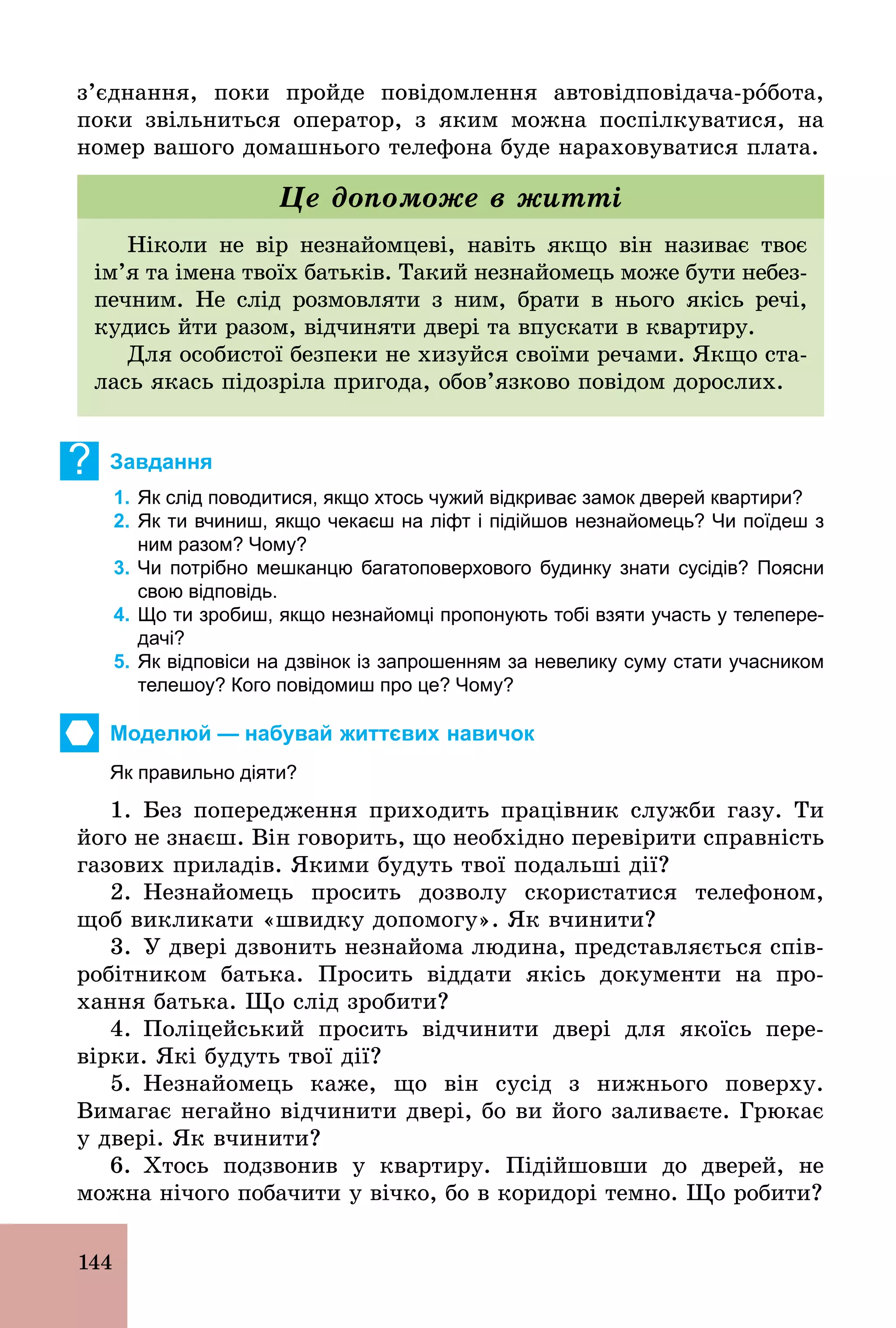 144
з’єднання, поки пройде повідомлення автовідповідача­рîбота,
поки звільниться оператор, з яким можна поспілкуватися, на
номер вашого домашнього телефона буде нараховуватися плата.
Ніколи не вір незнайомцеві, навіть якщо він називає твоє
ім’я та імена твоїх батьків. Такий незнайомець може бути небез-
печним. Не слід розмовляти з ним, брати в нього якісь речі,
кудись йти разом, відчиняти двері та впускати в квартиру.
Для особистої безпеки не хизуйся своїми речами. Якщо ста-
лась якась підозріла пригода, обов’язково повідом дорослих.
Це допоможе в житті
? Завдання
1. Як слід поводитися, якщо хтось чужий відкриває замок дверей квартири?
2. Як ти вчиниш, якщо чекаєш на ліфт і підійшов незнайомець? Чи поїдеш з
ним разом? Чому?
3. Чи потрібно мешканцю багатоповерхового будинку знати сусідів? Поясни
свою відповідь.
4. Що ти зробиш, якщо незнайомці пропонують тобі взяти участь у телепере­
дачі?
5. Як відповіси на дзвінок із запрошенням за невелику суму стати учасником
телешоу? Кого повідомиш про це? Чому?
Моделюй — набувай життєвих навичок
Як правильно діяти?
1. Без попередження приходить працівник служби газу. Ти
його не знаєш. Він говорить, що необхідно перевірити справність
газових приладів. Якими будуть твої подальші дії?
2. Незнайомець просить дозволу скористатися телефоном,
щоб викликати «швидку допомогу». Як вчинити?
3. У двері дзвонить незнайома людина, представляється спів-
робітником батька. Просить віддати якісь документи на про-
хання батька. Що слід зробити?
4. Поліцейський просить відчинити двері для якоїсь пере-
вірки. Які будуть твої дії?
5. Незнайомець каже, що він сусід з нижнього поверху.
Вимагає негайно відчинити двері, бо ви його заливаєте. Грюкає
у двері. Як вчинити?
6. Хтось подзвонив у квартиру. Підійшовши до дверей, не
можна нічого побачити у вічко, бо в коридорі темно. Що робити?
 