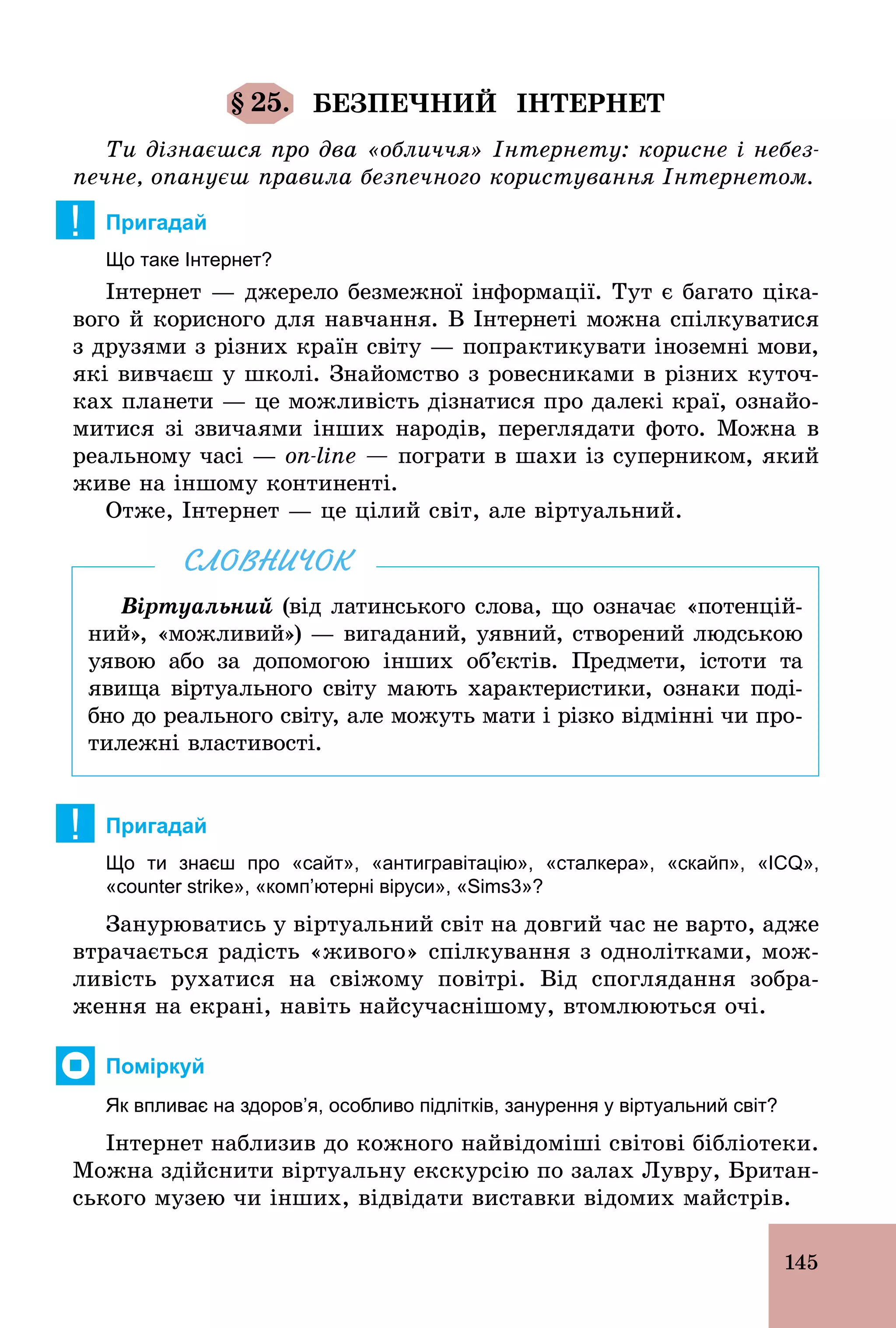 145
§ 25. БЕЗПЕЧНИЙ ІНТЕРНЕТ
Ти дізнаєшся про два «обличчя» Інтернету: корисне і небез-
печне, опануєш правила безпечного користування Інтернетом.
! Пригадай
Що таке Інтернет?
Інтернет — джерело безмежної інформації. Тут є багато ціка-
вого й корисного для навчання. В Інтернеті можна спілкуватися
з друзями з різних країн світу — попрактикувати іноземні мови,
які вивчаєш у школі. Знайомство з ровесниками в різних куточ-
ках планети — це можливість дізнатися про далекі краї, ознайо­
митися зі звичаями інших народів, переглядати фото. Можна в
реальному часі — on-line — пограти в шахи із суперником, який
живе на іншому континенті.
Отже, Інтернет — це цілий світ, але віртуальний.
Віртуальний (від латинського слова, що означає «потенцій-
ний», «можливий») — вигаданий, уявний, створений людською
уявою або за допомогою інших об’єктів. Предмети, істоти та
явища віртуального світу мають характеристики, ознаки поді-
бно до реального світу, але можуть мати і різко відмінні чи про-
тилежні властивості.
СЛОВНИЧОК
! Пригадай
Що ти знаєш про «сайт», «антигравітацію», «сталкера», «скайп», «ICQ»,
«counter strike», «комп’ютерні віруси», «Sims3»?
Занурюватись у віртуальний світ на довгий час не варто, адже
втрачається радість «живого» спілкування з однолітками, мож-
ливість рухатися на свіжому повітрі. Від споглядання зобра-
ження на екрані, навіть найсучаснішому, втомлюються очі.
Поміркуй
Як впливає на здоров’я, особливо підлітків, занурення у віртуальний світ?
Інтернет наблизив до кожного найвідоміші світові бібліотеки.
Можна здійснити віртуальну екскурсію по залах Лувру, Британ-
ського музею чи інших, відвідати виставки відомих майстрів.
 