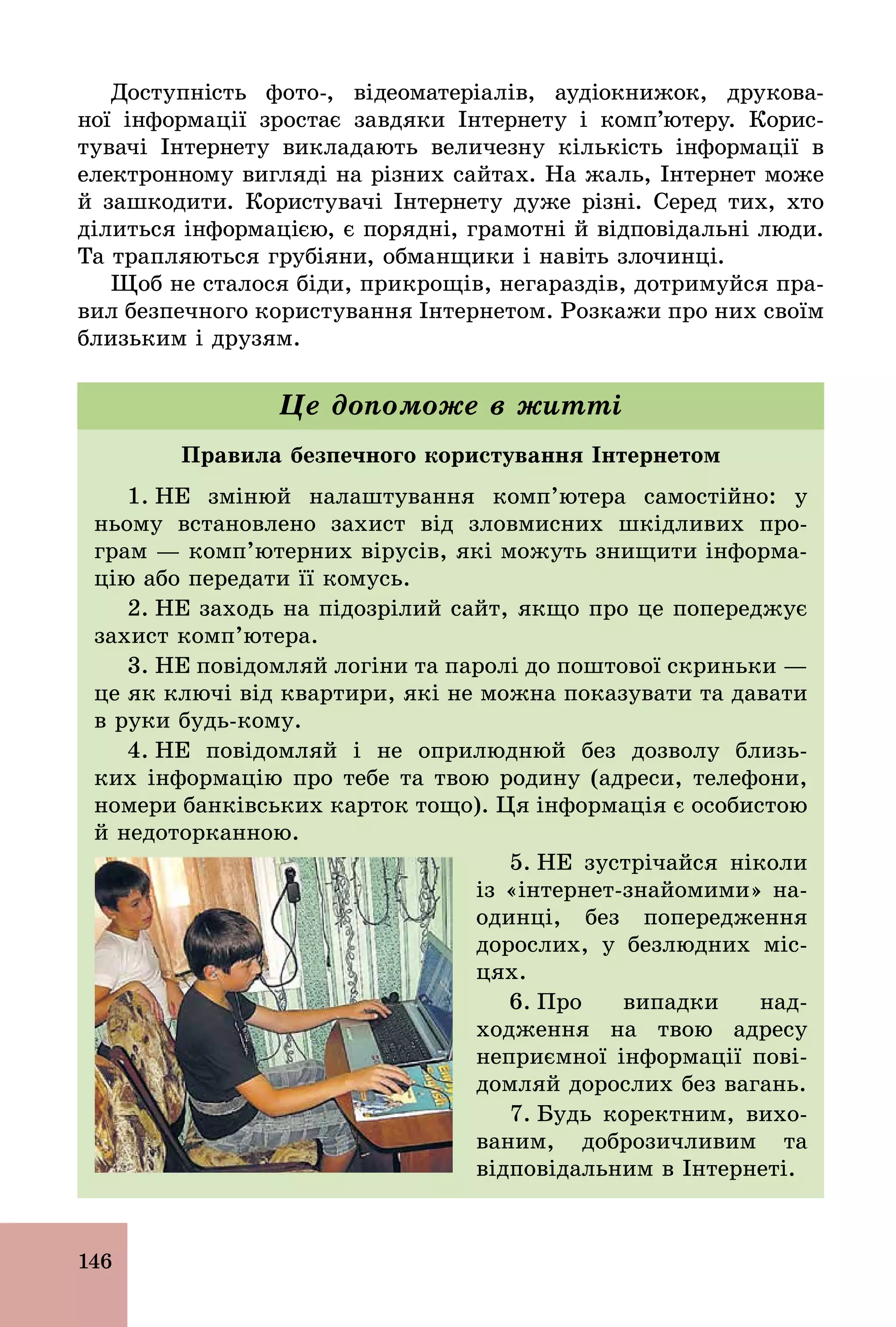 146
Доступність фото­, відеоматеріалів, аудіокнижок, друкова-
ної інформації зростає завдяки Інтернету і комп’ютеру. Корис-
тувачі Інтернету викладають величезну кількість інформації в
електронному вигляді на різних сайтах. На жаль, Інтернет може
й зашкодити. Користувачі Інтернету дуже різні. Серед тих, хто
ділиться інформацією, є порядні, грамотні й відповідальні люди.
Та трапляються грубіяни, обманщики і навіть злочинці.
Щоб не сталося біди, прикрощів, негараздів, дотримуйся пра-
вил безпечного користування Інтернетом. Розкажи про них своїм
близьким і друзям.
Правила безпечного користування Інтернетом
1. НЕ змінюй налаштування комп’ютера самостійно: у
ньому встановлено захист від зловмисних шкідливих про-
грам — комп’ютерних вірусів, які можуть знищити інформа-
цію або передати її комусь.
2. НЕ заходь на підозрілий сайт, якщо про це попереджує
захист комп’ютера.
3. НЕ повідомляй логіни та паролі до поштової скриньки —
це як ключі від квартири, які не можна показувати та давати
в руки будь­кому.
4. НЕ повідомляй і не оприлюднюй без дозволу близь-
ких інформацію про тебе та твою родину (адреси, телефони,
номери банківських карток тощо). Ця інформація є особистою
й недоторканною.
5. НЕ зустрічайся ніколи
із «інтернет­знайомими» на­
одинці, без попередження
дорослих, у безлюдних міс-
цях.
6. Про випадки над-
ходження на твою адресу
неприємної інформації пові-
домляй дорослих без вагань.
7. Будь коректним, вихо-
ваним, доброзичливим та
відповідальним в Інтернеті.
Це допоможе в житті
 