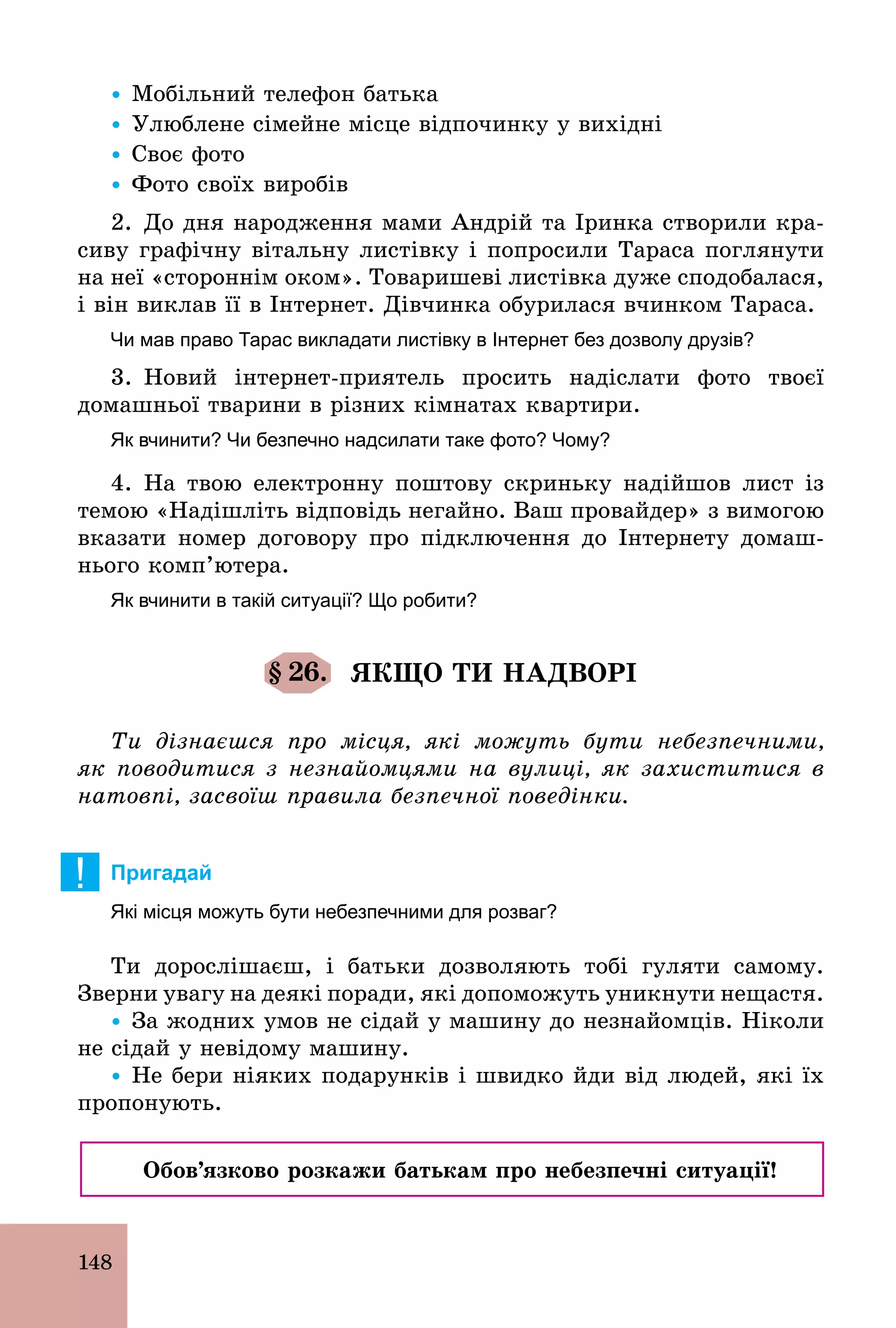 148
Ÿ Мобільний телефон батька
Ÿ Улюблене сімейне місце відпочинку у вихідні
Ÿ Своє фото
Ÿ Фото своїх виробів
2. До дня народження мами Андрій та Іринка створили кра-
сиву графічну вітальну листівку і попросили Тараса поглянути
на неї «стороннім оком». Товаришеві листівка дуже сподобалася,
і він виклав її в Інтернет. Дівчинка обурилася вчинком Тараса.
Чи мав право Тарас викладати листівку в Інтернет без дозволу друзів?
3. Новий інтернет­приятель просить надіслати фото твоєї
домашньої тварини в різних кімнатах квартири.
Як вчинити? Чи безпечно надсилати таке фото? Чому?
4. На твою електронну поштову скриньку надійшов лист із
темою «Надішліть відповідь негайно. Ваш провайдер» з вимогою
вказати номер договору про підключення до Інтернету домаш-
нього комп’ютера.
Як вчинити в такій ситуації? Що робити?
§ 26. ЯКЩО ТИ НАДВОРІ
Ти дізнаєшся про місця, які можуть бути небезпечними,
як поводитися з незнайомцями на вулиці, як захиститися в
натовпі, засвоїш правила безпечної поведінки.
! Пригадай
Які місця можуть бути небезпечними для розваг?
Ти дорослішаєш, і батьки дозволяють тобі гуляти самому.
Зверни увагу на деякі поради, які допоможуть уникнути нещастя.
Ÿ За жодних умов не сідай у машину до незнайомців. Ніколи
не сідай у невідому машину.
Ÿ Не бери ніяких подарунків і швидко йди від людей, які їх
пропонують.
Обов’язково розкажи батькам про небезпечні ситуації!
 