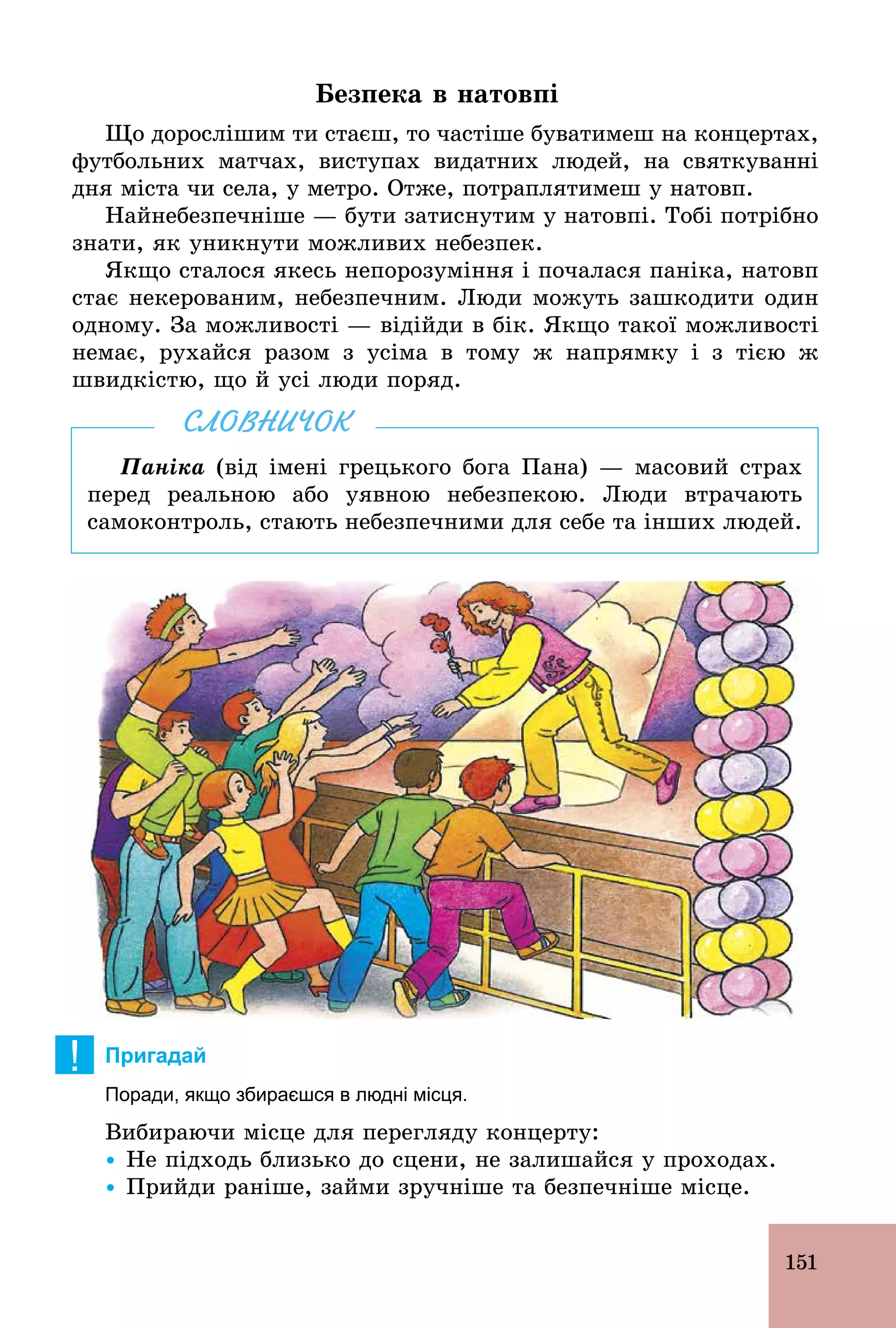 151
Безпека в натовпі
Що дорослішим ти стаєш, то частіше буватимеш на концертах,
футбольних матчах, виступах видатних людей, на святкуванні
дня міста чи села, у метро. Отже, потраплятимеш у натовп.
Найнебезпечніше — бути затиснутим у натовпі. Тобі потрібно
знати, як уникнути можливих небезпек.
Якщо сталося якесь непорозуміння і почалася паніка, натовп
стає некерованим, небезпечним. Люди можуть зашкодити один
одному. За можливості — відійди в бік. Якщо такої можливості
немає, рухайся разом з усіма в тому ж напрямку і з тією ж
швидкістю, що й усі люди поряд.
Паніка (від імені грецького бога Пана) — масовий страх
перед реальною або уявною небезпекою. Люди втрачають
самоконтроль, стають небезпечними для себе та інших людей.
СЛОВНИЧОК
! Пригадай
Поради, якщо збираєшся в людні місця.
Вибираючи місце для перегляду концерту:
Ÿ Не підходь близько до сцени, не залишайся у проходах.
Ÿ Прийди раніше, займи зручніше та безпечніше місце.
 