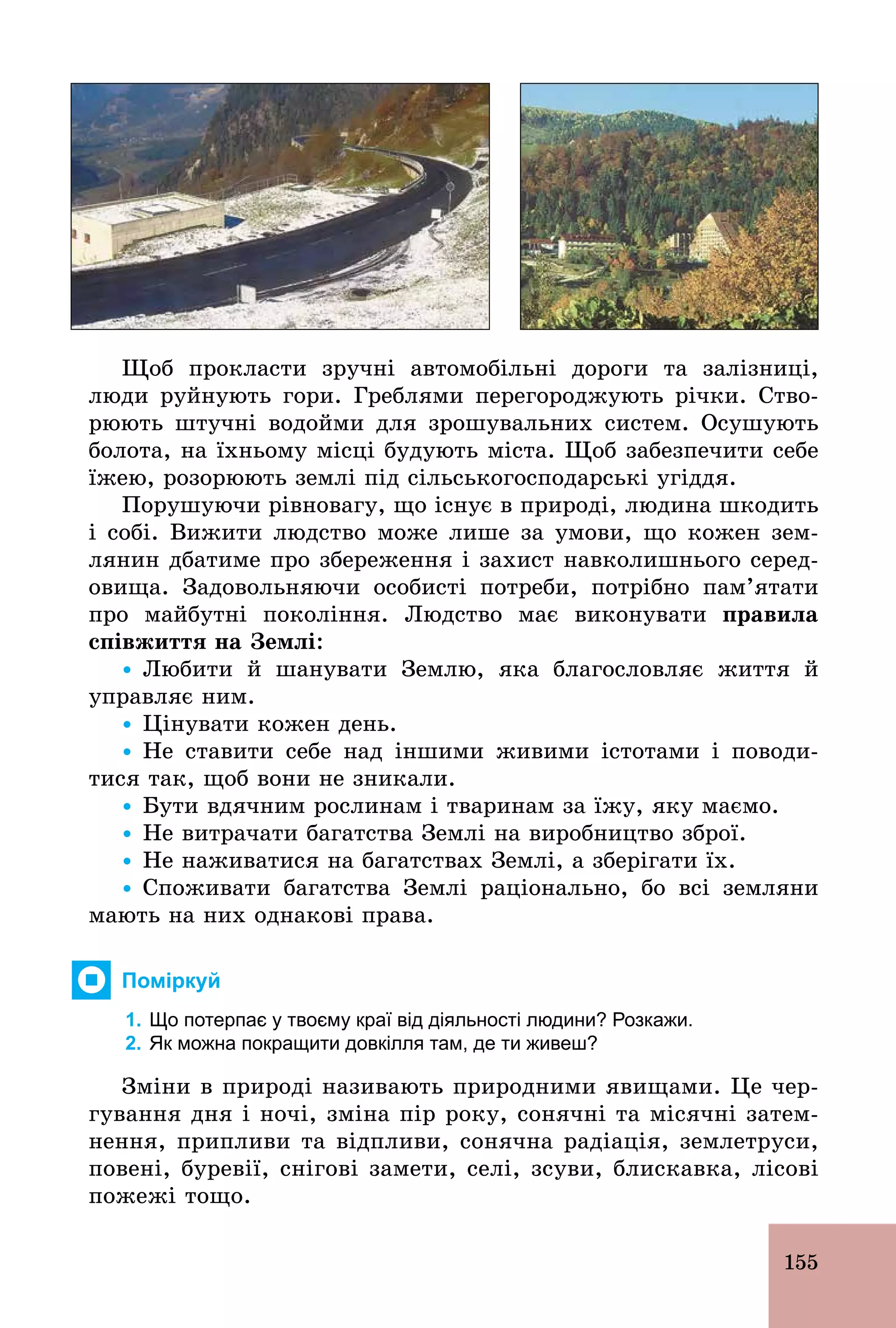 155
Щоб прокласти зручні автомобільні дороги та залізниці,
люди руйнують гори. Греблями перегороджують річки. Ство-
рюють штучні водойми для зрошувальних систем. Осушують
болота, на їхньому місці будують міста. Щоб забезпечити себе
їжею, розорюють землі під сільськогосподарські угіддя.
Порушуючи рівновагу, що існує в природі, людина шкодить
і собі. Вижити людство може лише за умови, що кожен зем-
лянин дбатиме про збереження і захист навколишнього серед-
овища. Задовольняючи особисті потреби, потрібно пам’ятати
про майбутні покоління. Людство має виконувати ïðàâèëà
співжиття на Землі:
Ÿ Любити й шанувати Землю, яка благословляє життя й
управляє ним.
Ÿ Цінувати кожен день.
Ÿ Не ставити себе над іншими живими істотами і поводи-
тися так, щоб вони не зникали.
Ÿ Бути вдячним рослинам і тваринам за їжу, яку маємо.
Ÿ Не витрачати багатства Землі на виробництво зброї.
Ÿ Не наживатися на багатствах Землі, а зберігати їх.
Ÿ Споживати багатства Землі раціонально, бо всі земляни
мають на них однакові права.
Поміркуй
1. Що потерпає у твоєму краї від діяльності людини? Розкажи.
2. Як можна покращити довкілля там, де ти живеш?
Зміни в природі називають природними явищами. Це чер-
гування дня і ночі, зміна пір року, сонячні та місячні затем-
нення, припливи та відпливи, сонячна радіація, землетруси,
повені, буревії, снігові замети, селі, зсуви, блискавка, лісові
пожежі тощо.
 