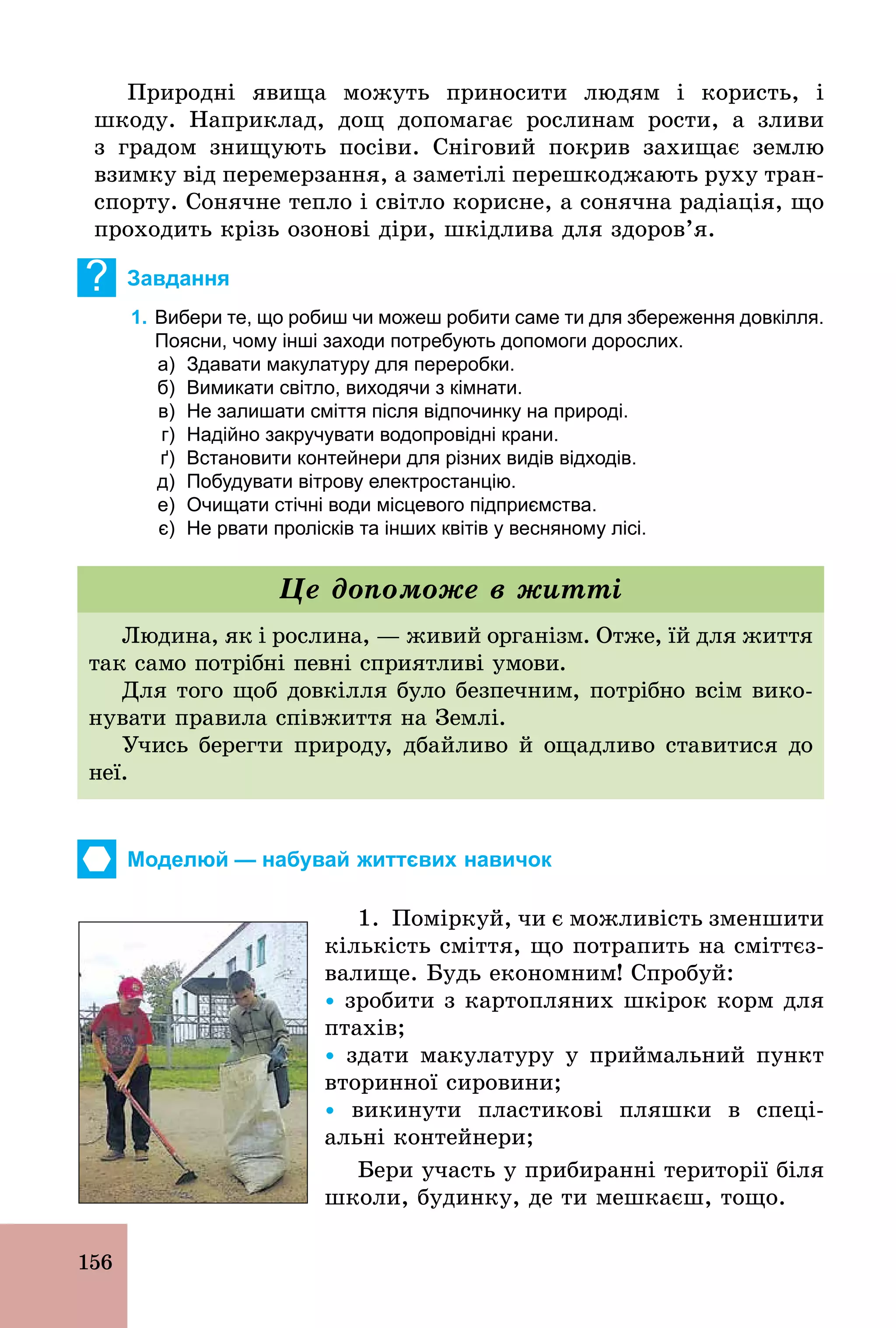 156
Природні явища можуть приносити людям і користь, і
шкоду. Наприклад, дощ допомагає рослинам рости, а зливи
з градом знищують посіви. Сніговий покрив захищає землю
взимку від перемерзання, а заметілі перешкоджають руху тран-
спорту. Сонячне тепло і світло корисне, а сонячна радіація, що
проходить крізь озонові діри, шкідлива для здоров’я.
? Завдання
1. Вибери те, що робиш чи можеш робити саме ти для збереження довкілля.
Поясни, чому інші заходи потребують допомоги дорослих.
а) Здавати макулатуру для переробки.
б) Вимикати світло, виходячи з кімнати.
в) Не залишати сміття після відпочинку на природі.
г) Надійно закручувати водопровідні крани.
ґ) Встановити контейнери для різних видів відходів.
д) Побудувати вітрову електростанцію.
е) Очищати стічні води місцевого підприємства.
є) Не рвати пролісків та інших квітів у весняному лісі.
Людина, як і рослина, — живий організм. Отже, їй для життя
так само потрібні певні сприятливі умови.
Для того щоб довкілля було безпечним, потрібно всім вико-
нувати правила співжиття на Землі.
Учись берегти природу, дбайливо й ощадливо ставитися до
неї.
Це допоможе в житті
Моделюй — набувай життєвих навичок
1. Поміркуй, чи є можливість зменшити
кількість сміття, що потрапить на сміттєз-
валище. Будь економним! Спробуй:
Ÿ зробити з картопляних шкірок корм для
птахів;
Ÿ здати макулатуру у приймальний пункт
вторинної сировини;
Ÿ викинути пластикові пляшки в спеці-
альні контейнери;
Бери участь у прибиранні території біля
школи, будинку, де ти мешкаєш, тощо.
 
