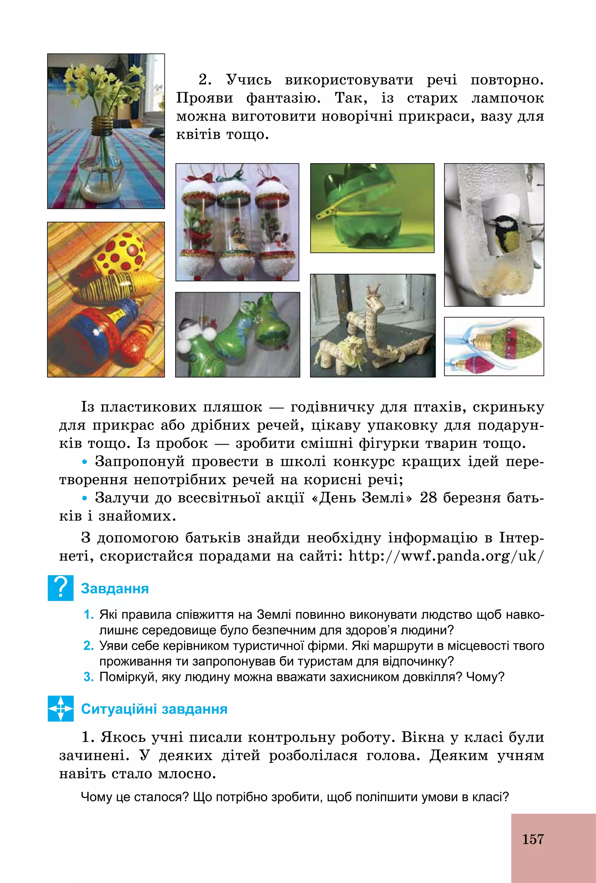 157
2. Учись використовувати речі повторно.
Прояви фантазію. Так, із старих лампочок
можна виготовити новорічні прикраси, вазу для
квітів тощо.
Із пластикових пляшок — годівничку для птахів, скриньку
для прикрас або дрібних речей, цікаву упаковку для подарун-
ків тощо. Із пробок — зробити смішні фігурки тварин тощо.
Ÿ Запропонуй провести в школі конкурс кращих ідей пере-
творення непотрібних речей на корисні речі;
Ÿ Залучи до всесвітньої акції «День Землі» 28 березня бать-
ків і знайомих.
З допомогою батьків знайди необхідну інформацію в Інтер-
неті, скористайся порадами на сайті: http://wwf.panda.org/uk/
? Завдання
1. Які правила співжиття на Землі повинно виконувати людство щоб навко­
лишнє середовище було безпечним для здоров’я людини?
2. Уяви себе керівником туристичної фірми. Які маршрути в місцевості твого
проживання ти запропонував би туристам для відпочинку?
3. Поміркуй, яку людину можна вважати захисником довкілля? Чому?
Ситуаційні завдання
1. Якось учні писали контрольну роботу. Вікна у класі були
зачинені. У деяких дітей розболілася голова. Деяким учням
навіть стало млосно.
Чому це сталося? Що потрібно зробити, щоб поліпшити умови в класі?
 