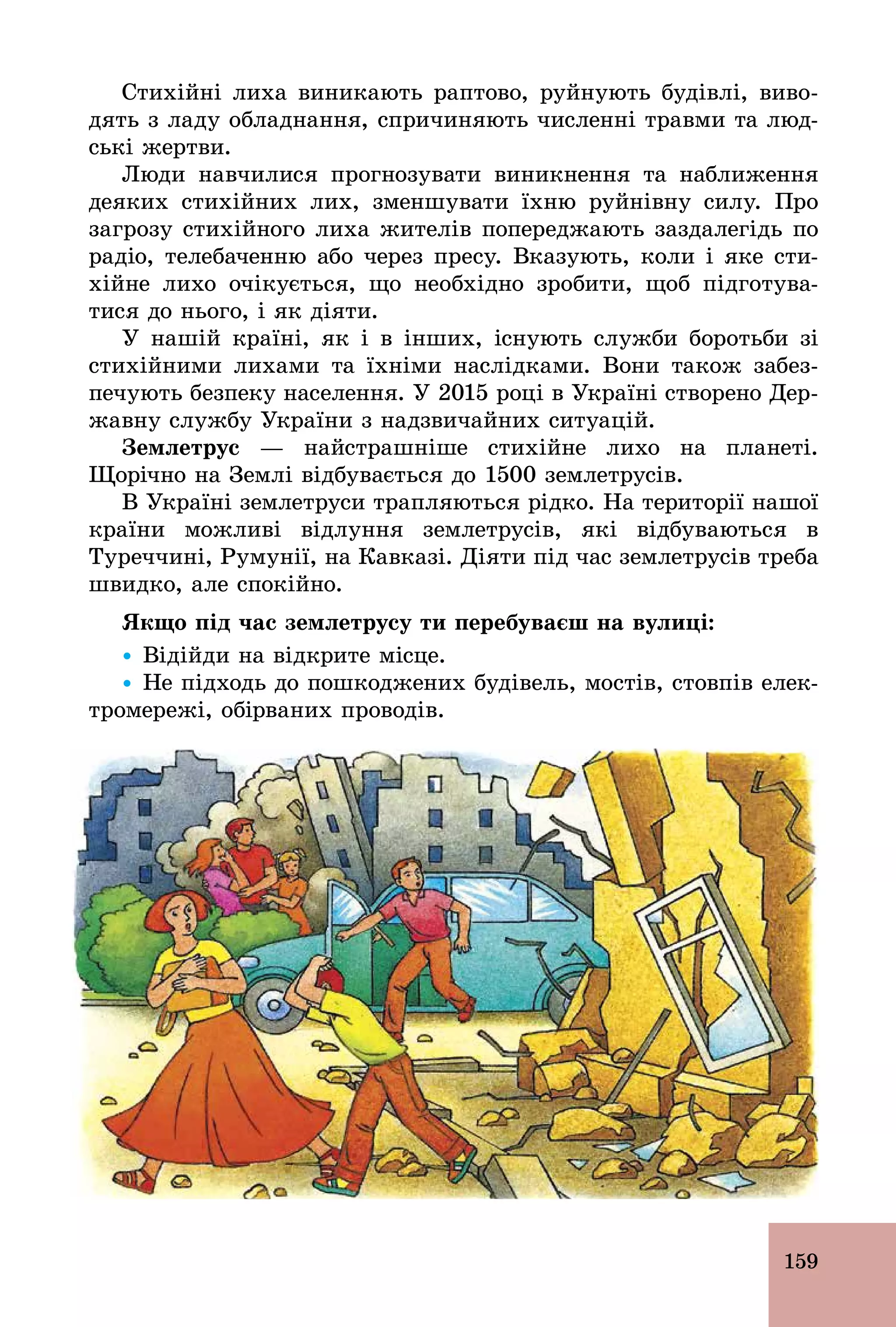 159
Стихійні лиха виникають раптово, руйнують будівлі, виво-
дять з ладу обладнання, спричиняють численні травми та люд-
ські жертви.
Люди навчилися прогнозувати виникнення та наближення
деяких стихійних лих, зменшувати їхню руйнівну силу. Про
загрозу стихійного лиха жителів попереджають заздалегідь по
радіо, телебаченню або через пресу. Вказують, коли і яке сти-
хійне лихо очікується, що необхідно зробити, щоб підготува-
тися до нього, і як діяти.
У нашій країні, як і в інших, існують служби боротьби зі
стихійними лихами та їхніми наслідками. Вони також забез-
печують безпеку населення. У 2015 році в Україні створено Дер-
жавну службу України з надзвичайних ситуацій.
Çåìëåòðóñ — найстрашніше стихійне лихо на планеті.
Щорічно на Землі відбувається до 1500 землетрусів.
В Україні землетруси трапляються рідко. На території нашої
країни можливі відлуння землетрусів, які відбуваються в
Туреччині, Румунії, на Кавказі. Діяти під час землетрусів треба
швидко, але спокійно.
Якщо під час землетрусу ти перебуваєш на вулиці:
Ÿ Відійди на відкрите місце.
Ÿ Не підходь до пошкоджених будівель, мостів, стовпів елек-
тромережі, обірваних проводів.
 