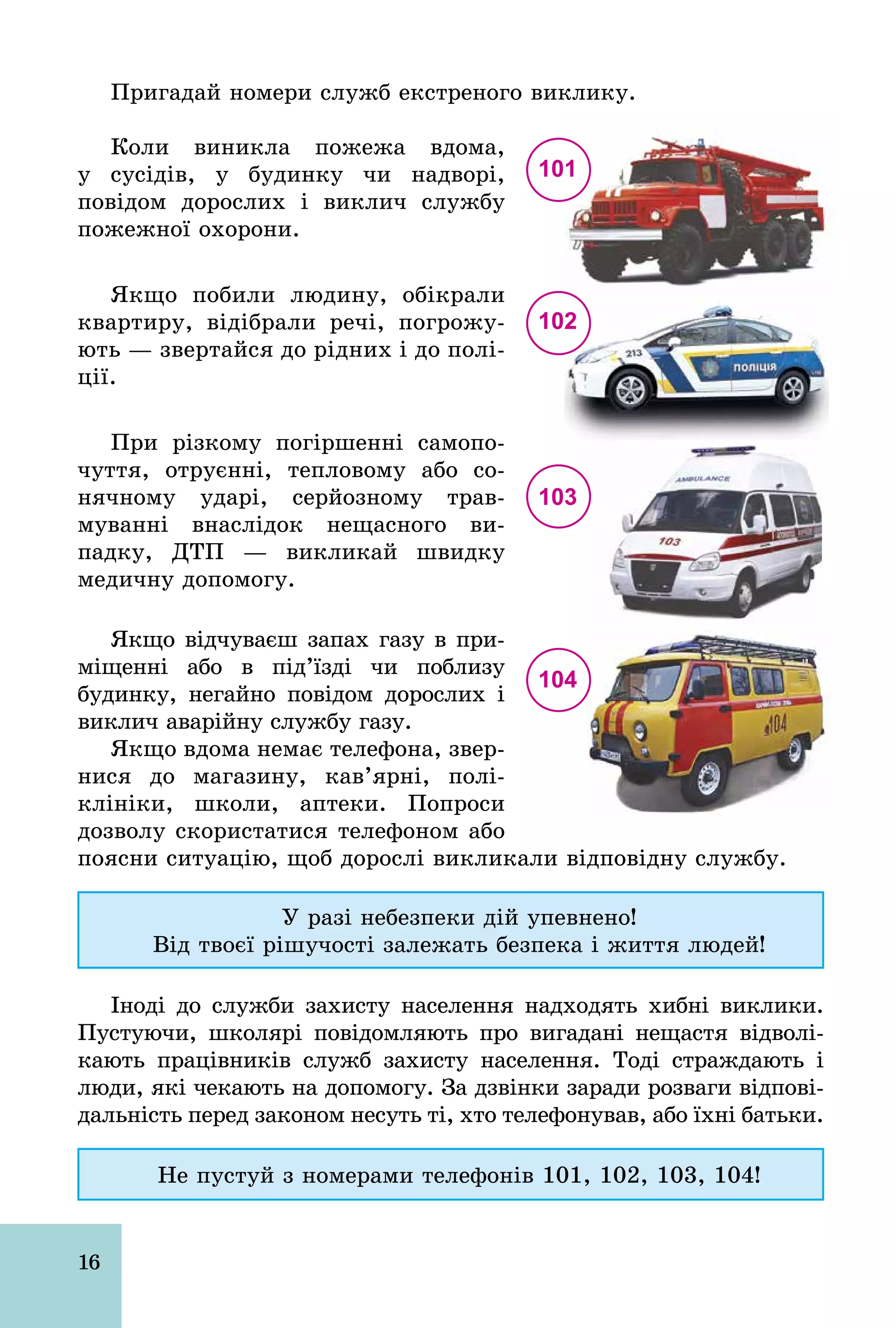 16
Пригадай номери служб екстреного виклику.
Коли виникла пожежа вдома,
у сусідів, у будинку чи надворі,
повідом дорослих і виклич службу
пожежної охорони.
Якщо побили людину, обікрали
квартиру, відібрали речі, погрожу­
ють — звертайся до рідних і до полі­
ції.
При різкому погіршенні самопо­
чуття, отруєнні, тепловому або со­
нячному ударі, серйозному трав­
муванні внаслідок нещасного ви­
падку, ДТП — викликай швидку
медичну допомогу.
Якщо відчуваєш запах газу в при­
міщенні або в під’їзді чи поблизу
будинку, негайно повідом дорослих і
виклич аварійну службу газу.
Якщо вдома немає телефона, звер­
нися до магазину, кав’ярні, полі­
клініки, школи, аптеки. Попроси
дозволу скористатися телефоном або
поясни ситуацію, щоб дорослі викликали відповідну службу.
У разі небезпеки дій упевнено!
Від твоєї рішучості залежать безпека і життя людей!
Іноді до служби захисту населення надходять хибні виклики.
Пустуючи, школярі повідомляють про вигадані нещастя відволі­
кають працівників служб захисту населення. Тоді страждають і
люди, які чекають на допомогу. За дзвінки заради розваги відпові­
дальність перед законом несуть ті, хто телефонував, або їхні батьки.
Не пустуй з номерами телефонів 101, 102, 103, 104!
101
102
103
104
 