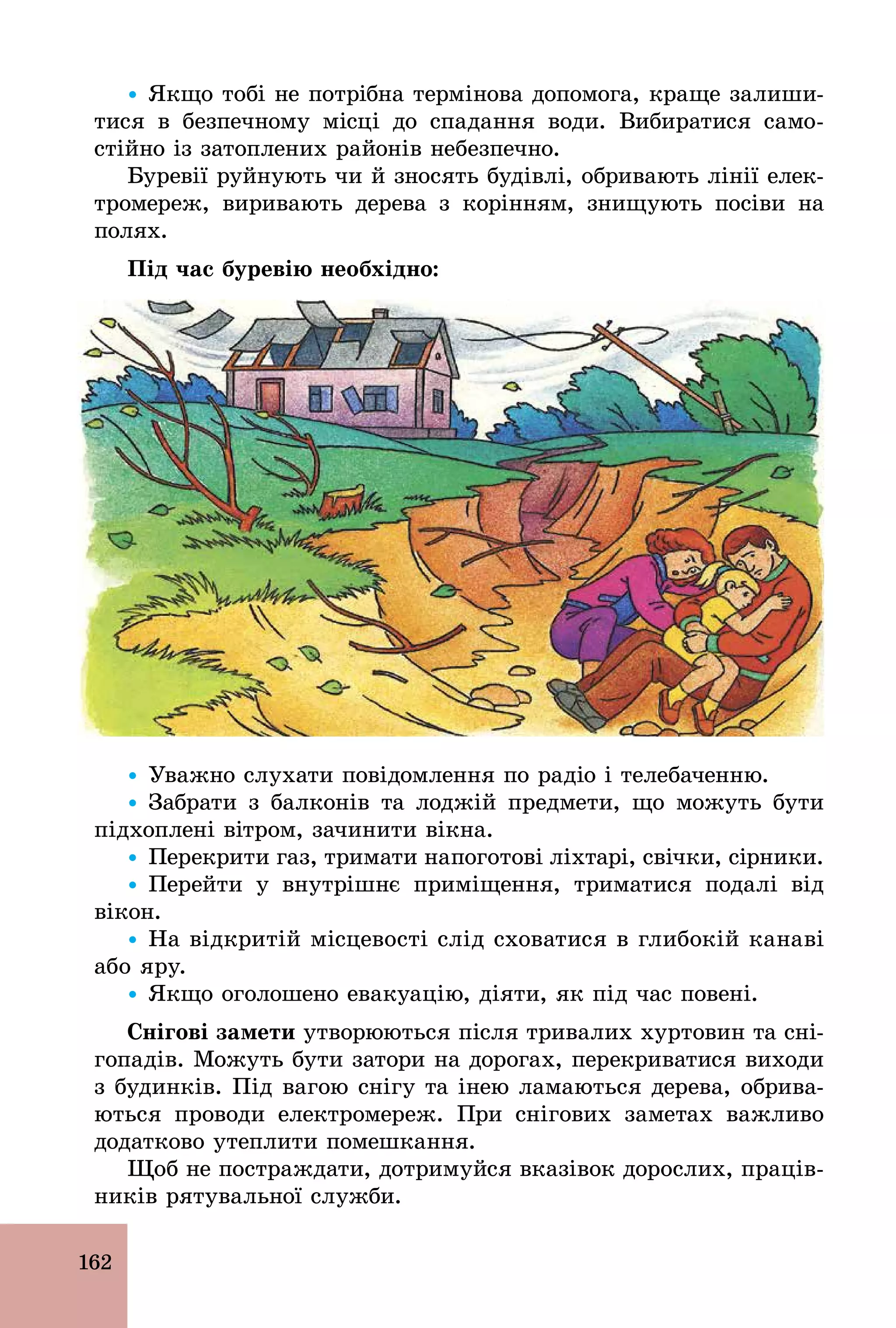 162
Ÿ Якщо тобі не потрібна термінова допомога, краще залиши-
тися в безпечному місці до спадання води. Вибиратися само-
стійно із затоплених районів небезпечно.
Буревії руйнують чи й зносять будівлі, обривають лінії елек-
тромереж, виривають дерева з корінням, знищують посіви на
полях.
Під час буревію необхідно:
Ÿ Уважно слухати повідомлення по радіо і телебаченню.
Ÿ Забрати з балконів та лоджій предмети, що можуть бути
підхоплені вітром, зачинити вікна.
Ÿ Перекрити газ, тримати напоготові ліхтарі, свічки, сірники.
Ÿ Перейти у внутрішнє приміщення, триматися подалі від
вікон.
Ÿ На відкритій місцевості слід сховатися в глибокій канаві
або яру.
Ÿ Якщо оголошено евакуацію, діяти, як під час повені.
Снігові замети утворюються після тривалих хуртовин та сні-
гопадів. Можуть бути затори на дорогах, перекриватися виходи
з будинків. Під вагою снігу та інею ламаються дерева, обрива-
ються проводи електромереж. При снігових заметах важливо
додатково утеплити помешкання.
Щоб не постраждати, дотримуйся вказівок дорослих, праців-
ників рятувальної служби.
 