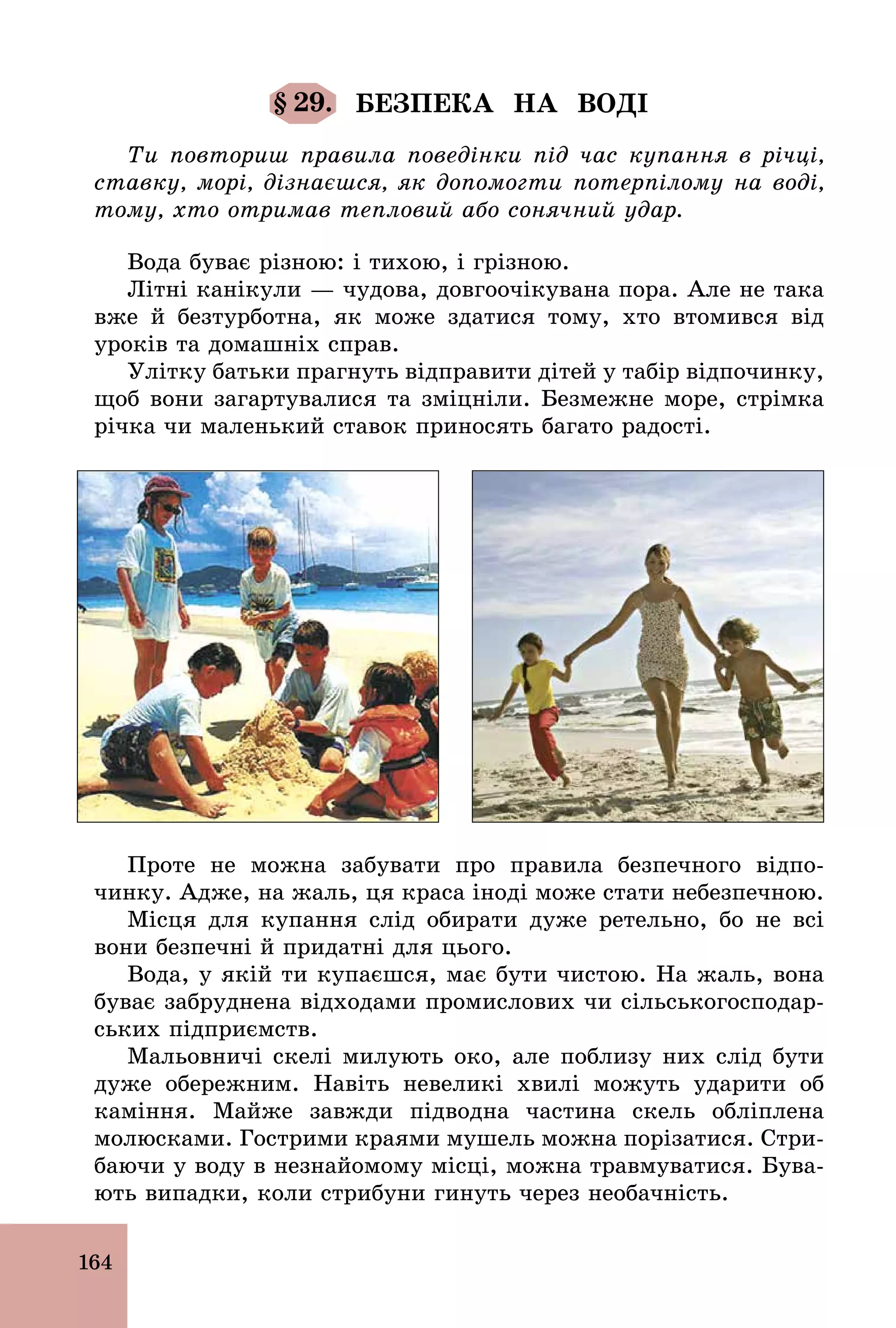 164
§ 29. БЕЗПЕКА НА ВОДІ
Ти повториш правила поведінки під час купання в річці,
ставку, морі, дізнаєшся, як допомогти потерпілому на воді,
тому, хто отримав тепловий або сонячний удар.
Вода буває різною: і тихою, і грізною.
Літні канікули — чудова, довгоочікувана пора. Але не така
вже й безтурботна, як може здатися тому, хто втомився від
уроків та домашніх справ.
Улітку батьки прагнуть відправити дітей у табір відпочинку,
щоб вони загартувалися та зміцніли. Безмежне море, стрімка
річка чи маленький ставок приносять багато радості.
Проте не можна забувати про правила безпечного відпо-
чинку. Адже, на жаль, ця краса іноді може стати небезпечною.
Місця для купання слід обирати дуже ретельно, бо не всі
вони безпечні й придатні для цього.
Вода, у якій ти купаєшся, має бути чистою. На жаль, вона
буває забруднена відходами промислових чи сільськогосподар-
ських підприємств.
Мальовничі скелі милують око, але поблизу них слід бути
дуже обережним. Навіть невеликі хвилі можуть ударити об
каміння. Майже завжди підводна частина скель обліплена
молюсками. Гострими краями мушель можна порізатися. Стри-
баючи у воду в незнайомому місці, можна травмуватися. Бува-
ють випадки, коли стрибуни гинуть через необачність.
 