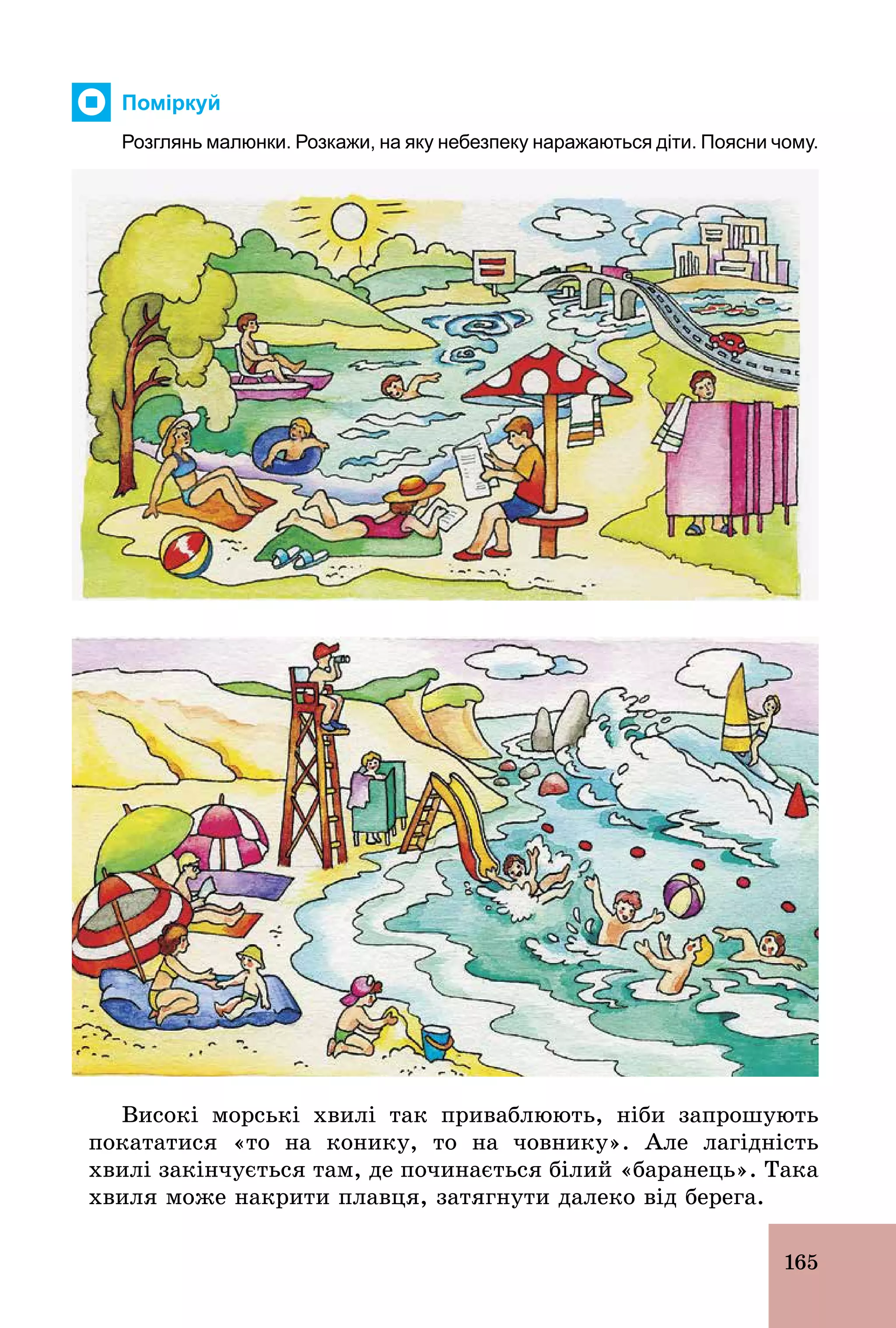 165
Поміркуй
Розглянь малюнки. Розкажи, на яку небезпеку наражаються діти. Поясни чому.
Високі морські хвилі так приваблюють, ніби запрошують
покататися «то на конику, то на човнику». Але лагідність
хвилі закінчується там, де починається білий «баранець». Така
хвиля може накрити плавця, затягнути далеко від берега.
 