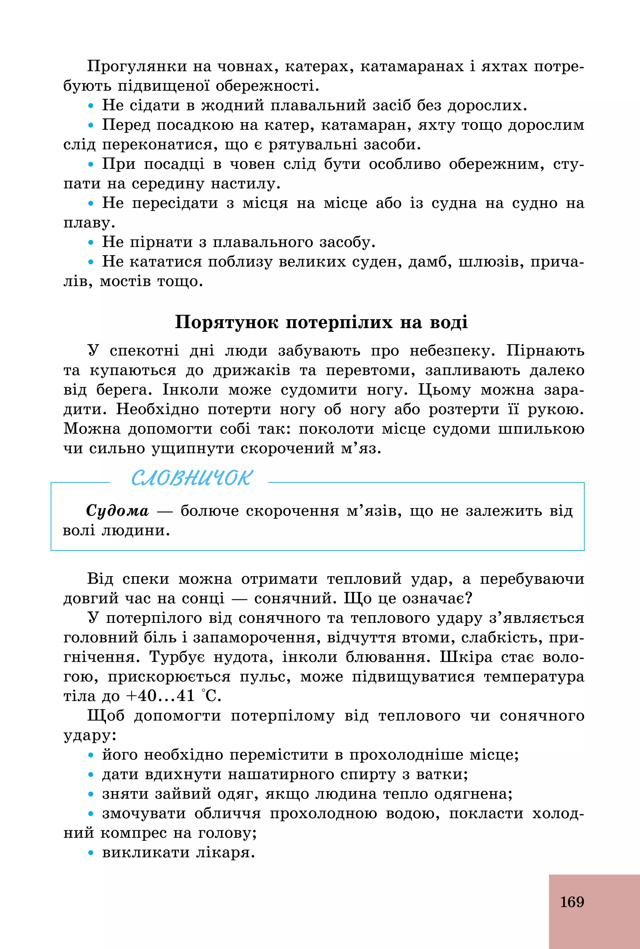 169
Прогулянки на човнах, катерах, катамаранах і яхтах потре-
бують підвищеної обережності.
Ÿ Не сідати в жодний плавальний засіб без дорослих.
Ÿ Перед посадкою на катер, катамаран, яхту тощо дорослим
слід переконатися, що є рятувальні засоби.
Ÿ При посадці в човен слід бути особливо обережним, сту-
пати на середину настилу.
Ÿ Не пересідати з місця на місце або із судна на судно на
плаву.
Ÿ Не пірнати з плавального засобу.
Ÿ Не кататися поблизу великих суден, дамб, шлюзів, прича-
лів, мостів тощо.
Порятунок потерпілих на воді
У спекотні дні люди забувають про небезпеку. Пірнають
та купаються до дрижаків та перевтоми, запливають далеко
від берега. Інколи може судомити ногу. Цьому можна зара-
дити. Необхідно потерти ногу об ногу або розтерти її рукою.
Можна допомогти собі так: поколоти місце судоми шпилькою
чи сильно ущипнути скорочений м’яз.
Судома — болюче скорочення м’язів, що не залежить від
волі людини.
СЛОВНИЧОК
Від спеки можна отримати тепловий удар, а перебуваючи
довгий час на сонці — сонячний. Що це означає?
У потерпілого від сонячного та теплового удару з’являється
головний біль і запаморочення, відчуття втоми, слабкість, при-
гнічення. Турбує нудота, інколи блювання. Шкіра стає воло-
гою, прискорюється пульс, може підвищуватися температура
тіла до +40...41 °С.
Щоб допомогти потерпілому від теплового чи сонячного
удару:
Ÿ його необхідно перемістити в прохолодніше місце;
Ÿ дати вдихнути нашатирного спирту з ватки;
Ÿ зняти зайвий одяг, якщо людина тепло одягнена;
Ÿ змочувати обличчя прохолодною водою, покласти холод-
ний компрес на голову;
Ÿ викликати лікаря.
 