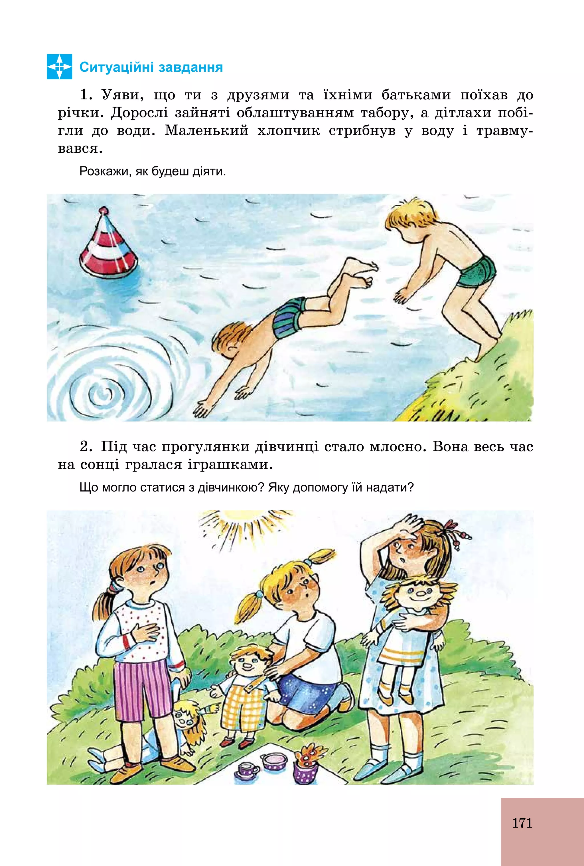 171
Ситуаційні завдання
1. Уяви, що ти з друзями та їхніми батьками поїхав до
річки. Дорослі зайняті облаштуванням табору, а дітлахи побі-
гли до води. Маленький хлопчик стрибнув у воду і травму-
вався.
Розкажи, як будеш діяти.
2. Під час прогулянки дівчинці стало млосно. Вона весь час
на сонці гралася іграшками.
Що могло статися з дівчинкою? Яку допомогу їй надати?
 