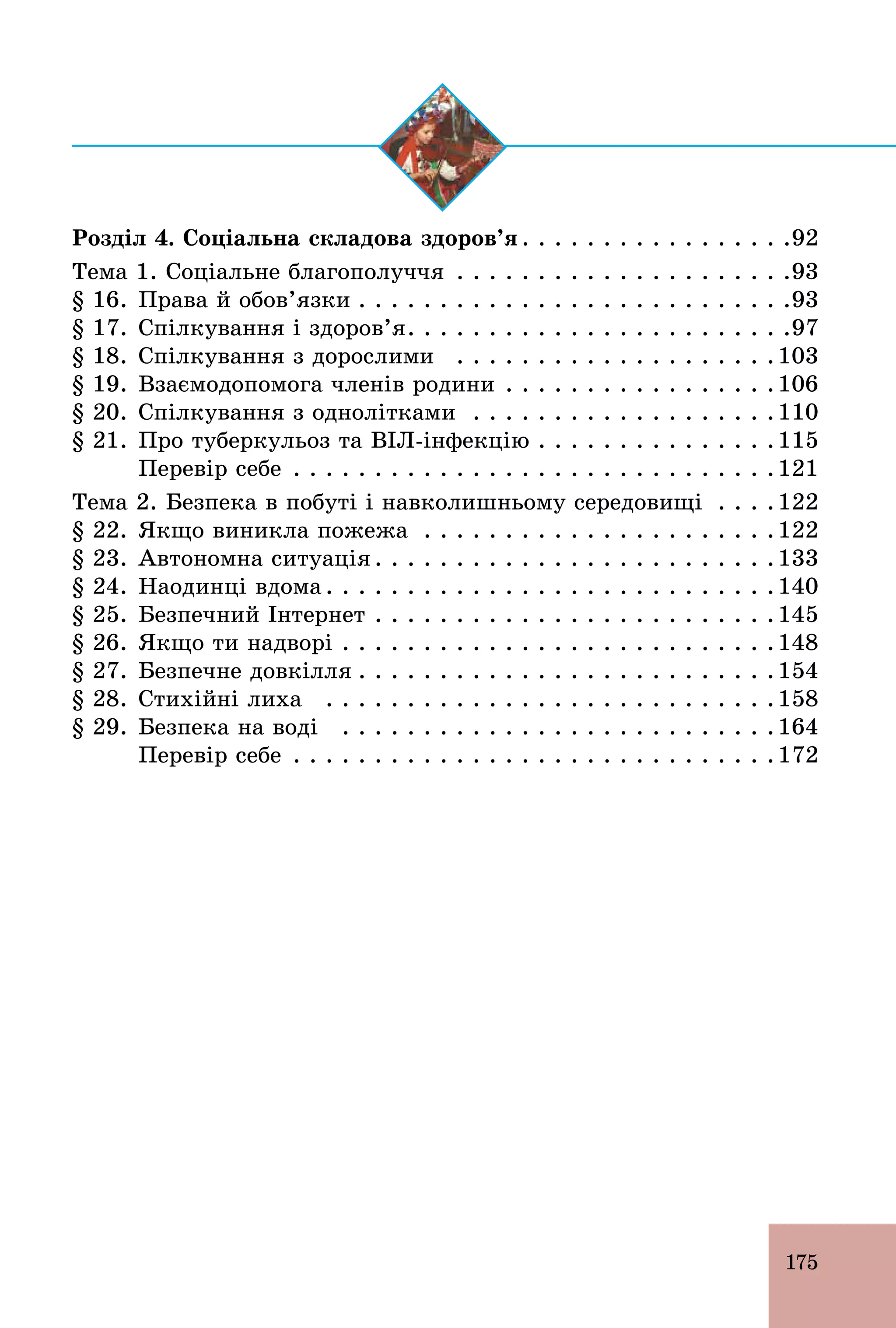 175
Розділ 4. Соціальна складова здоров’я . . . . . . . . . . . . . . . . .92
Тема 1. Соціальне благополуччя . . . . . . . . . . . . . . . . . . . . .93
§ 16. Права й обов’язки . . . . . . . . . . . . . . . . . . . . . . . . . . .93
§ 17. Спілкування і здоров’я. . . . . . . . . . . . . . . . . . . . . . . .97
§ 18. Спілкування з дорослими . . . . . . . . . . . . . . . . . . . .103
§ 19. Взаємодопомога членів родини . . . . . . . . . . . . . . . . .106
§ 20. Спілкування з однолітками . . . . . . . . . . . . . . . . . . .110
§ 21. Про туберкульоз та ВІЛ­інфекцію . . . . . . . . . . . . . . .115
Перевір себе . . . . . . . . . . . . . . . . . . . . . . . . . . . . . .121
Тема 2. Безпека в побуті і навколишньому середовищі . . . .122
§ 22. Якщо виникла пожежа . . . . . . . . . . . . . . . . . . . . . .122
§ 23. Автономна ситуація . . . . . . . . . . . . . . . . . . . . . . . . .133
§ 24. Наодинці вдома . . . . . . . . . . . . . . . . . . . . . . . . . . . .140
§ 25. Безпечний Інтернет . . . . . . . . . . . . . . . . . . . . . . . . .145
§ 26. Якщо ти надворі . . . . . . . . . . . . . . . . . . . . . . . . . . .148
§ 27. Безпечне довкілля . . . . . . . . . . . . . . . . . . . . . . . . . .154
§ 28. Стихійні лиха . . . . . . . . . . . . . . . . . . . . . . . . . . . .158
§ 29. Безпека на воді . . . . . . . . . . . . . . . . . . . . . . . . . . .164
Перевір себе . . . . . . . . . . . . . . . . . . . . . . . . . . . . . .172
 