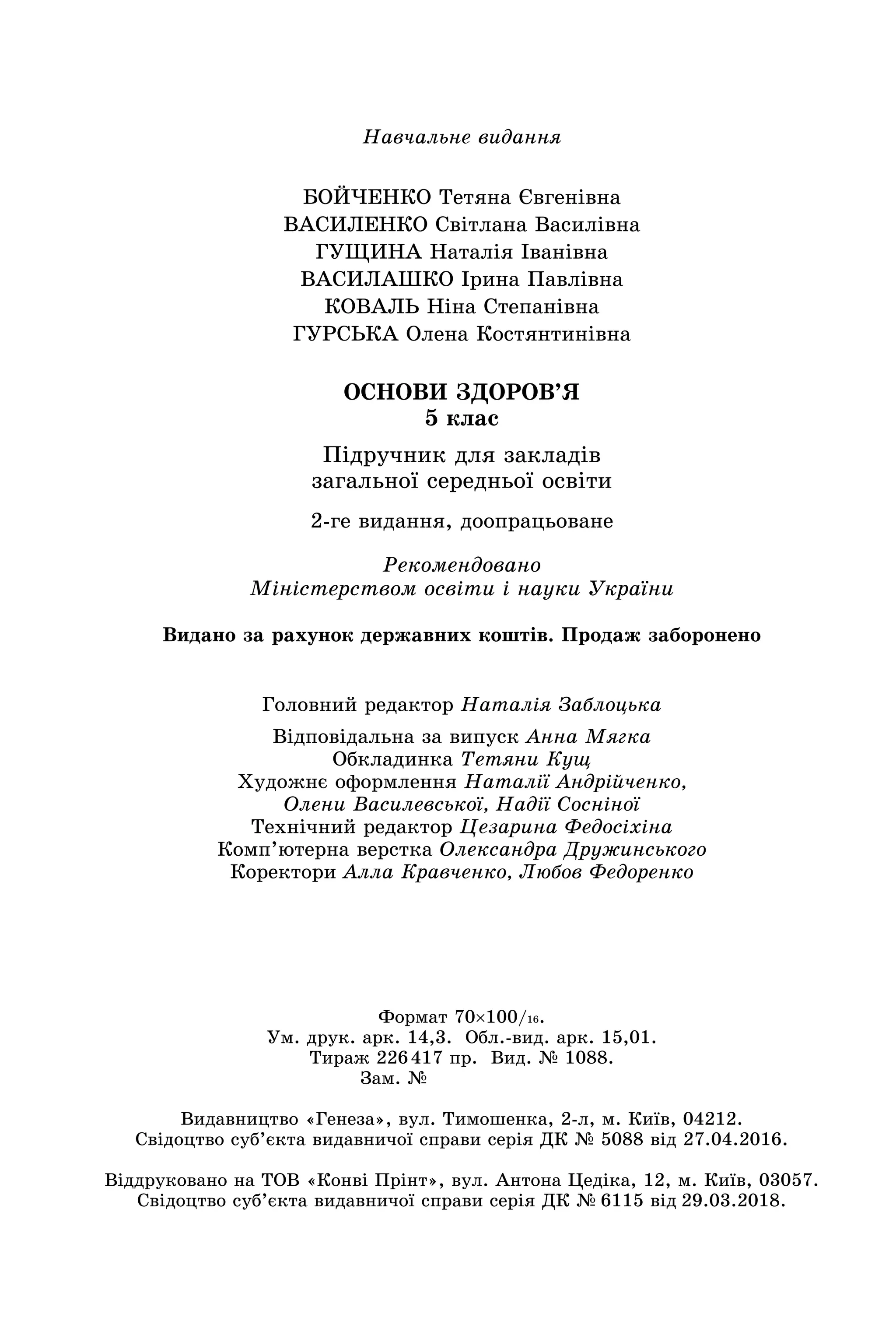 Навчальне видання
БОЙЧЕНКО Тетяна Євгенівна
ВАСИЛЕНКО Світлана Василівна
ГУЩИНА Наталія Іванівна
ВАСИЛАШКО Ірина Павлівна
КОВАЛЬ Ніна Степанівна
ГУРСЬКА Олена Костянтинівна
ОСНОВИ ЗДОРОВ’Я
5 клас
Підручник для закладів
загальної середньої освіти
Головний редактор Наталія Заблоцька
Відповідальна за випуск Анна Мягка
Обкладинка Тетяни Кущ
Художнє оформлення Наталії Андрійченко,
Олени Василевської, Надії Сосніної
Технічний редактор Цезарина Федосіхіна
Комп’ютерна верстка Олександра Дружинського
Коректори Алла Кравченко, Любов Федоренко
2‑ге видання, доопрацьоване
Рекомендовано
Міністерством освіти і науки України
Видано за рахунок державних коштів. Продаж заборонено
Формат 70×100/16.
Ум. друк. арк. 14,3. Обл.-вид. арк. 15,01.
Тираж 226 417 пр. Вид. № 1088.
Зам. №       
Видавництво «Генеза», вул. Тимошенка, 2-л, м. Київ, 04212.
Свідоцтво суб’єкта видавничої справи серія ДК № 5088 від 27.04.2016.
Віддруковано на ТОВ «Конві Прінт», вул. Антона Цедіка, 12, м. Київ, 03057.
Свідоцтво суб’єкта видавничої справи серія ДК № 6115 від 29.03.2018.
 